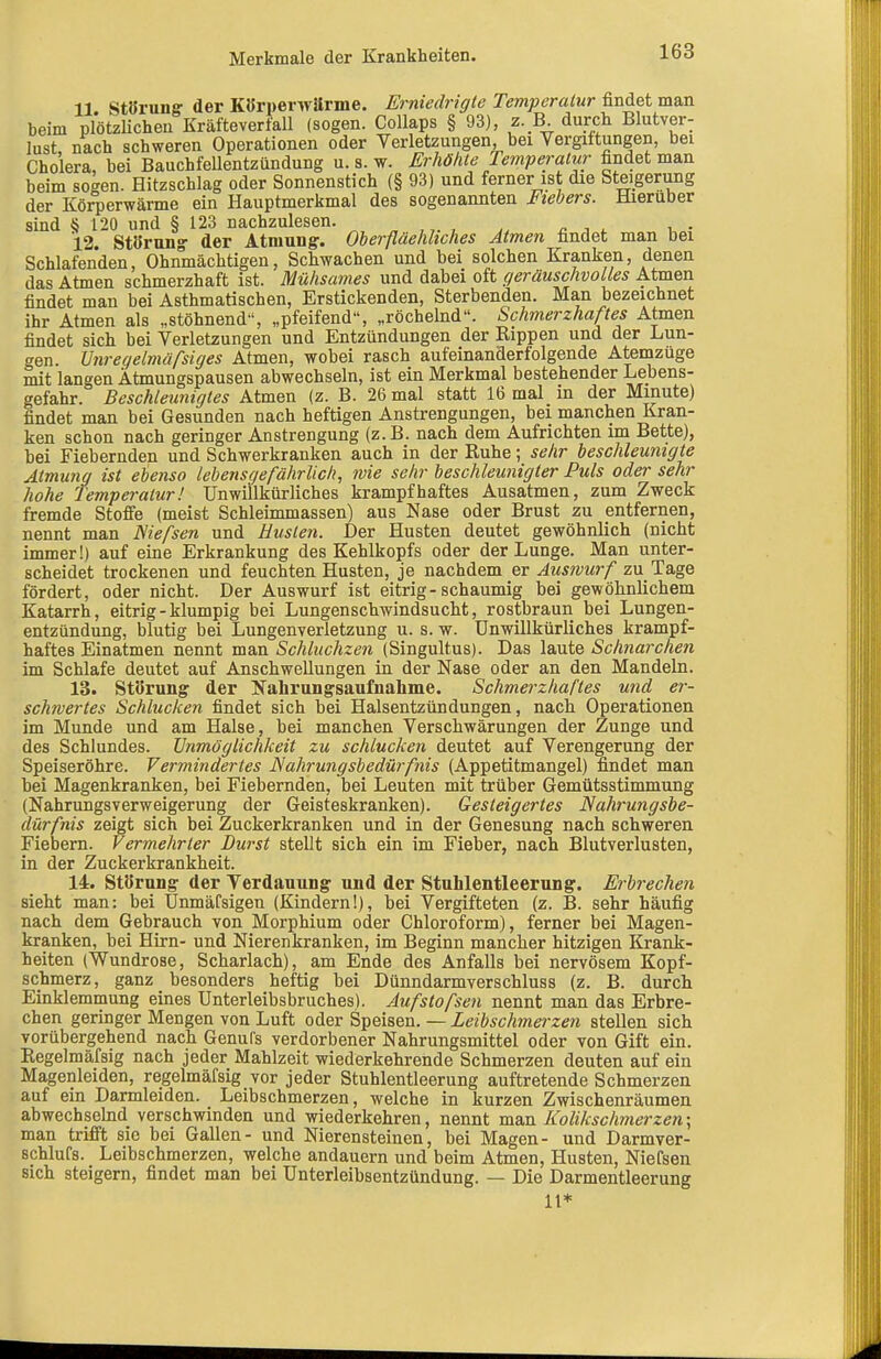 11 Störung der Körperwarme. Erniedrigte Temperalur findet man beim piötzUcheu Kräfteverfall (sogen. Collaps § 93), z.B durch Blutver- lust, nach schweren Operationen oder Verletzungen, bei Vergiftungen, bei Cholera, bei Bauchfellentzündung u. s. w. Erhöhte Te^nperalur findet man beim so^en. Hitzschlag oder Sonnenstich (§ 93) und ferner ist die Steigerung der Körperwärme ein Hauptmerkmal des sogenannten Fiebers. Hieruber sind {} 120 und § 123 nachzulesen. ,^ „ , ^ , . 12. Störung- der Atmung:. Oherfiäehhches Atmen findet man bei Schlafenden, Ohnmächtigen, Schwachen und bei solchen Kranken, denen das Atmen schmerzhaft ist. Mühsames und dabei oft geräuschvolles Atmen findet man bei Asthmatischen, Erstickenden, Sterbenden. Man bezeichnet ihr Atmen als „stöhnend-', „pfeifend, „röchelnd. Schmerzhaftes Atmen findet sich bei Verletzungen und Entzündungen der Rippen und der Lun- gen. Vnreqelmüfsiges Atmen, wobei rasch aufeinanderfolgende Atenazuge mit langen Ätmungspausen abwechseln, ist ein Merkmal bestehender Lebens- gefahr. Beschleunigtes Atmen (z. B. 26 mal statt 16 mal in der Minute) findet man bei Gesunden nach heftigen Anstrengungen, bei manchen Kran- ken schon nach geringer Anstrengung (z.B. nach dem Aufrichten im Bette), bei Fiebernden und Schwerkranken auch in der Ruhe; sehr beschleunigte Atmung ist ebenso lebensgefährlich, wie sehr beschleunigter Puls oder sehr hohe Temperatur! Unwillkürliches krampfhaftes Ausatmen, zum Zweck fremde Stoffe (meist Schleimmassen) aus Nase oder Brust zu entfernen, nennt man ISiefsen und Husten. Der Husten deutet gewöhnlich (nicht immer!) auf eine Erkrankung des Kehlkopfs oder der Lunge. Man unter- scheidet trockenen und feuchten Husten, je nachdem er Auswurf zu Tage fördert, oder nicht. Der Auswurf ist eitrig - schaumig bei gewöhnlichem Katarrh, eitrig - klumpig bei Lungenschwindsucht, rostbraun bei Lungen- entzündung, blutig bei Lungenverletzung u. s. w. Unwillkürliches krampf- haftes Einatmen nennt man Schluchzen (Singultus). Das laute Schnarchen im Schlafe deutet auf Anschwellungen in der Nase oder an den Mandeln. 13. Störung der Nahrungsaufnahme. Schmerzhaftes und er- schwertes Schlucken findet sich bei Halsentzündungen, nach Operationen im Munde und am Halse, bei manchen Verschwärungen der Zunge und des Schlundes. Unmöglichkeit zu schlucken deutet auf Verengerung der Speiseröhre. Vermindertes Nahrungsbedürfnis (Appetitmangel) findet man bei Magenkranken, bei Fiebernden, bei Leuten mit trüber Gemütsstimmung (Nahrungsverweigerung der Geisteskranken). Gesteigertes Nahrungsbe- dürfnis zeigt sich bei Zuckerkranken und in der Genesung nach schweren Fiebern. Vermehrter Durst stellt sich ein im Fieber, nach Blutverlusten, in der Zuckerkrankheit. 14. Störung der Verdauung und der Stuhlentleerung. Erbrechen sieht man: bei Unmäfsigen (Kindern!), bei Vergifteten (z. B. sehr häufig nach dem Gebrauch von Morphium oder Chloroform), ferner bei Magen- kranken, bei Hirn- und Nierenkranken, im Beginn mancher hitzigen Krank- heiten (Wundrose, Scharlach), am Ende des Anfalls bei nervösem Kopf- schmerz, ganz besonders heftig bei Dünndarmverschluss (z. B. durch Einklemmung eines Unterleibsbruches). Aufstofsen nennt man das Erbre- chen geringer Mengen von Luft oder Speisen. — Leibschmerzen stellen sich vorübergehend nach Genufs verdorbener Nahrungsmittel oder von Gift ein. Eegelmäfsig nach jeder Mahlzeit wiederkehrende Schmerzen deuten auf ein Magenleiden, regehnäfsig vor jeder Stuhlentleerung auftretende Schmerzen auf ein Darmleiden. Leibschmerzen, welche in kurzen Zwischenräumen abwechsebid verschwinden und wiederkehren, nennt man Kolikschmerzen; man trifft sie bei Gallen- und Nierensteinen, bei Magen- und Darmver- schlufs. Leibschmerzen, welche andauern und beim Atmen, Husten, Niefsen sich steigern, findet man bei ünterleibsentzündung. — Die Darmentleerung 11*