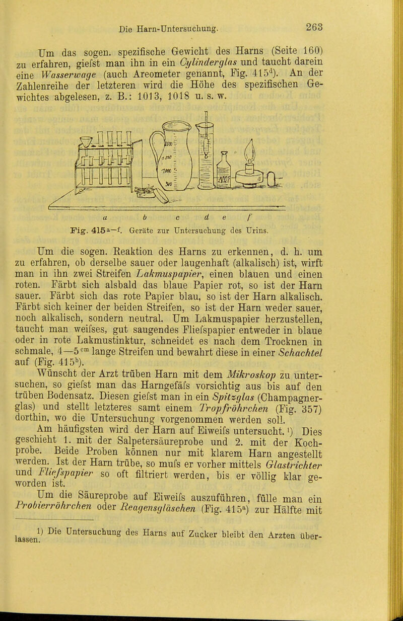 Um das sogen, spezifische Gewicht des Harns (Seite 160) zu erfahren, giefst man ihn in ein Cylinderglas und taucht darein eine Wasserwage (auch Areometer genannt, Fig. 415'^). An der Zahlenreihe der letzteren wird die Höhe des spezifischen Ge- wichtes abgelesen, z. B.: 1013, 1018 u. s. w. b c de/' Fig. 415f. Geräte zur Untersucliung des Urins. Um die sogen. Reaktion des Harns zu erkennen, d. h. um zu erfahren, ob derselbe sauer oder laugenhaft (alkalisch) ist, wirft man in ihn zwei Streifen Lakmuspapier, einen blauen und einen roten. Färbt sich alsbald das blaue Papier rot, so ist der Harn sauer. Färbt sich das rote Papier blau, so ist der Harn alkalisch. Färbt sich keiner der beiden Streifen, so ist der Harn weder sauer, noch alkalisch, sondern neutral. Um Lakmuspapier herzustellen, taucht man weifses, gut saugendes Fliefspapier entweder in blaue oder in rote Lakmustinktur, schneidet es nach dem Trocknen in schmale, 4—ö^- lange Streifen und bewahrt diese in einer Schachtel auf (Fig. 415'^). Wünscht der Arzt trüben Harn mit dem Mikroskop zu unter- suchen, so giefst man das Harngefäfs vorsichtig aus bis auf den trüben Bodensatz. Diesen giefst man in ein Spitzglas (Champagner- glas) und stellt letzteres samt einem Tropfr'öhrchen (Fig. 357) dorthin, wo die Untersuchung vorgenommen werden soll. Am häufigsten wird der Harn auf Eiweifs untersucht, i) Dies geschieht 1. mit der Salpetersäureprobe und 2. mit der Koch- probe. Beide Proben können nur mit klarem Harn angestellt werden. Ist der Harn trübe, so mufs er vorher mittels Glastriehter und I'hpfspapier so oft filtriert werden, bis er völlig klar ge- worden ist. ° Um die Säureprobe auf Eiweifs auszuführen, fülle man ein Frobierrohrchen oder Reagensgläschen (Fig. 415) zur Hälfte mit 1) Die Untersuchung des Harns auf Zucker bleibt den Ärzten über-