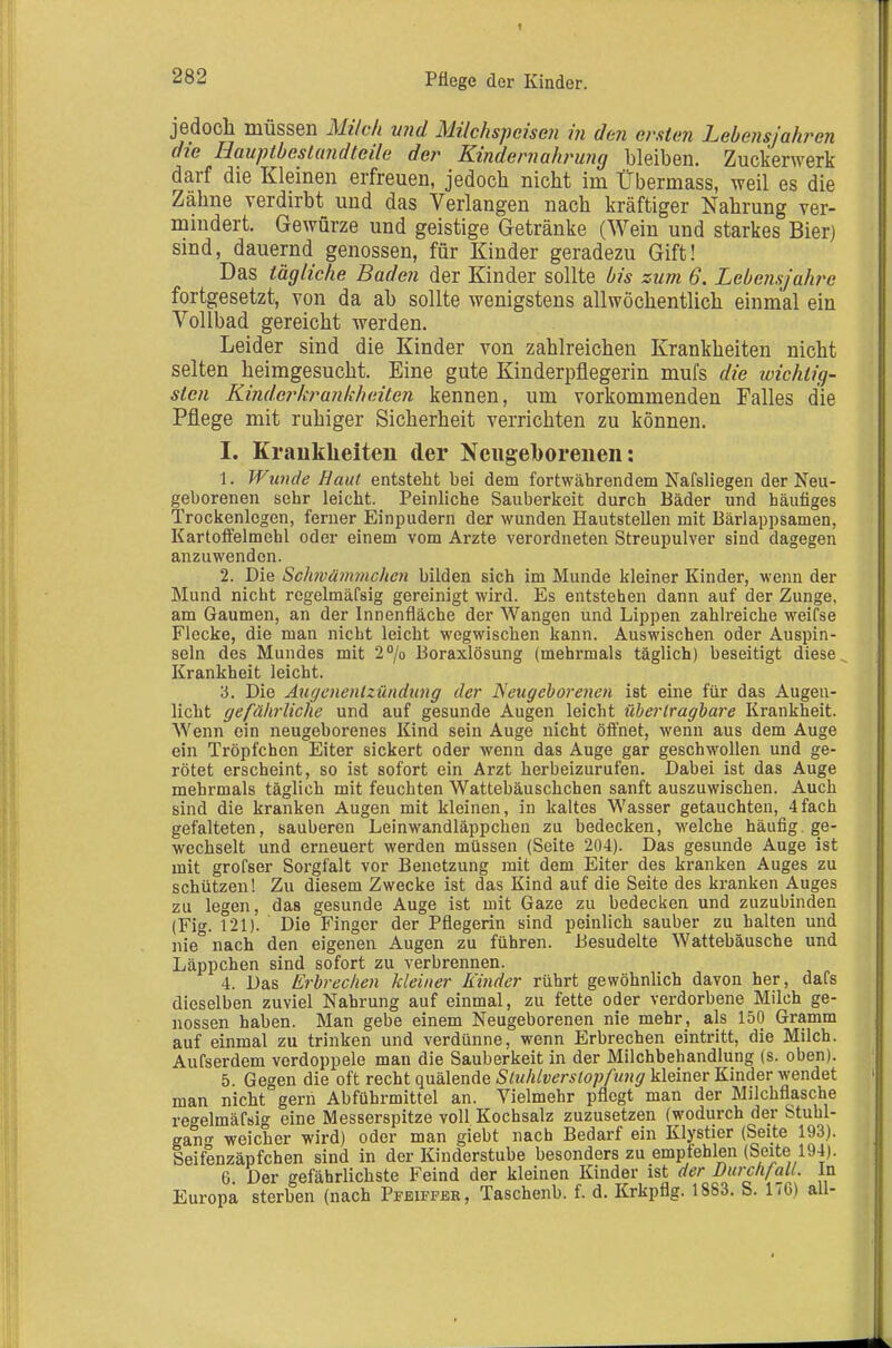 jedocli müssen Mildi vnd Milchspeisen in den ersten Lebensjahren die Hauptbestandteile der Kindernahrung bleiben. Zuckerwerk darf die Kleinen erfreuen, jedocb nicht im Übermass, weil es die Zahne verdirbt und das Verlangen nach kräftiger Nahrung ver- mindert. Gewürze und geistige Getränke (Wein und starkes Bierj sind, dauernd genossen, für Kinder geradezu Gift! Das tägliche Baden der Kinder sollte bis zum 6. Lebensjahre fortgesetzt, von da ab sollte wenigstens allwöchentlich einmal ein Vollbad gereicht werden. Leider sind die Kinder von zahlreichen Krankheiten nicht selten heimgesucht. Eine gute Kinderpflegerin mufs die toichtig- sten Kinderki^ankheiten kennen, um vorkommenden Falles die Pflege mit ruhiger Sicherheit verrichten zu können. I. Kraultlieiteu der Ncugelborenen: 1. Wunde Haut entsteht bei dem fortwährendem Nafsliegen der Neu- geborenen sehr leicht. Peinliche Sauberkeit durch Bäder und häufiges Trockenlegen, ferner Einpudern der wunden Hautstellen mit Bärlappsamen, Kartoffelmehl oder einem vom Arzte verordneten Streupulver sind dagegen anzuwenden. 2. Die Sch7vämmchcn bilden sich im Munde kleiner Kinder, wenn der Mund nicht regelmäfaig gereinigt wird. Es entstehen dann auf der Zunge, am Gaumen, an der Innenfläche der Wangen und Lippen zahlreiche weifse Flecke, die man nicht leicht wegwischen kann. Auswischen oder Auspin- seln des Mundes mit 2''/o Boraxlösung (mehrmals täglich) beseitigt diese Krankheit leicht. '6. Die Äugcnenlzündting der Dleugehorenen ist eine für das Augen- licht gefährliche und auf gesunde Augen leicht übertragbare Krankheit. Wenn ein neugeborenes Kind sein Auge nicht öffnet, wenn aus dem Auge ein Tröpfchen Eiter sickert oder wenn das Auge gar geschwollen und ge- rötet erscheint, so ist sofort ein Arzt herbeizurufen. Dabei ist das Auge mehrmals täglich mit feuchten Wattebäuschchen sanft auszuwischen. Auch sind die kranken Augen mit kleinen, in kaltes Wasser getauchten, 4fach gefalteten, sauberen Leinwandläppchen zu bedecken, welche häufig, ge- wechselt und erneuert werden müssen (Seite 204). Das gesunde Auge ist mit grofser Sorgfalt vor Benetzung mit dem Eiter des kranken Auges zu schützen! Zu diesem Zwecke ist das Kind auf die Seite des kranken Auges zu legen, das gesunde Auge ist mit Gaze zu bedecken und zuzubinden (Fig. 121). Die Finger der Pflegerin sind peinlich sauber zu halten und nie nach den eigenen Augen zu führen. Besudelte Wattebäusche und Läppchen sind sofort zu verbrennen. 4. Das Erbrechen kleiner Kinder rührt gewöhnlich davon her, dafs dieselben zuviel Nahrung auf einmal, zu fette oder verdorbene Milch ge- nossen haben. Man gebe einem Neugeborenen nie mehr, als 150 Gramm auf einmal zu trinken und verdünne, wenn Erbrechen eintritt, die Milch. Aufserdem verdoppele man die Sauberkeit in der Milchbehandiung (s. oben). 5. Gegen die oft recht quälende Stuhlverstopfung kleiner Kinder wendet man nicht gern Abführmittel an. Vielmehr pflegt man der Milchflasche re<^elmäf8ig eine Messerspitze voll Kochsalz zuzusetzen (wodurch der Stuhl- gang weicher wird) oder man giebt nach Bedarf ein Klystier (Seite 193). Seifenzäpfchen sind in der Kinderstube besonders zu empfehlen (Seite 194). 6 Der gefährlichste Feind der kleinen Kinder ist der Durchfall. In Europa sterben (nach Pfeiffee, Taschenb. f. d. Krkpflg. 1883. S. 176) all-