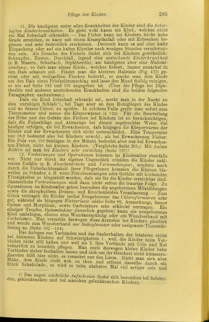 11. Die häufigsten unter allen Krankheiten der Kinder sind die fieber- haften Kinderkrankheiten. Es giebt wohl kaum ein Kind, welches nicht ein Mal fieberhaft erkrankte. — Das Fieber kann bei Kindern leicht hohe Grade erreichen, es kann mit einem Krampfanfall oder mit Erbrechen be- ginnen und sehr bedrohlich erscheinen. Dennoch kann es auf eine kalte Einpackung oder auf ein kaltes Klystier nach wenigen Stunden verschwun- den sein. Als Ursache des Fiebers findet sich bei Kindern gewöhnlich: Schnupfen, Husten, Durchfall, irgend eine ansteckende Kinderkrankheit (z.B. Masern, Scharlach, Diphtheritis), am häufigsten aber eine Halsent- zündung, so dafs man einem Kinde, welches fiebert, immer zunächst in den Hals schauen soll. Findet man die hinteren Halsteile (Fig. 423) ge- rötet oder mit weifsgelben Flecken bedeckt, so mache man dem Kinde um den Hals einen Priefsnitzumschlag und lasse den Mund üeifsig reinigen, so wie auf Seite 182 und 191 angegeben ist. (Über die Pflege bei Diph- theritis und anderen ansteckenden Krankheiten sind die beiden folgenden Paragraphen nachzulesen.) Dafs ein Kind fieberhaft erkrankt sei, merkt man in der Nacht an dem unruhigen Schlafe'), bei Tage aber an dem Ruhigliegen des Kindes und an dessen Unlust, zu spielen. In solchem Falle greife man sofort zum Thermometer und messe die Körperwärme (§ 120). Für die Beurteilung der Höhe und der Gefahr des Fiebers bei Kindern ist zu berücksichtigen, dafs die Pulsschläge und Atemzüge bei diesen regelrechter Weise viel häufiger erfolgen, als bei Erwachsenen, dafs hingegen die Körperwärme der Kinder und der Erwachsenen sich nicht unterscheidet. Eine Temperatur von 38,0 bedeutet also bei Kindern sowohl, als bei Erwachsenen Fieber. Ein Puls von 100 Schlägen in der Minute bedeutet aber nur bei Erwachse- nen Fieber, nicht bei kleinen Kindern. (Vergleiche Seite 265.) Mit kalten Bädern sei man iei Kindern sehr vorsichtig (Seite 197)! 12. Verletzungen und Operationen kommen im Kindesalter ebenfalls vor. Nicht nur durch ihr eigenes Ungeschick erleiden die Kinder zahl- reiche Unfälle (z. B. Knochenbrüche und Verwundungen), sondern auch durch die Unbedachtsamkeit ihrer Pflegerinnen kommen die Kleinen bis- weilen zu Schaden z. B. wenn Petroleumlampen oder Gefäfse mit kochenden Flüssigkeiten so hingestellt werden, dafs sie für die Kinder erreichbar sind Jämmerliche Verbren7uingen sind dann nicht selten die traurige Folge Zti Operationen im Kindesalter geben besonders die angeborenen Mif8bildun<^en sowie die skrophulösen Drüsen- und Knochenleiden Veranlassun«^ — Zum Gluck vertragen die Kinder (selbst Neugeborene) das ChloroformTeren sehr gut, wahrend sie hingegen Blutverluste (siehe Seite 88, Anmerkung) ferner Opium und Morphium, sowie Carbolsäure sehr schlecht vertragen Ein einziger Tropfen Opiumtinktur^nri^rMch gegeben) kann ein neugeborenes Sir °^M' eine Wundausspülung oder ein Wundverband mit Carbolsäure. Man vermeide deswegen diese Arzneien bei Kindern gänzlich Sunr^?(sTeToT-rot'' ^«^^■^^^'^«-^ ««^^ essigsaur^ThÄ Das Anlegen von Verbänden und das Sauberhalten der letzteren stöfet bei kleineren Kindern auf Schwierigkeiten 1. weil die Kinderbelm vir binden nicht still halten und weil sie 2. ihre Verbände mi't Urin und kS VerbSdfn sTchÄtalÄ' '^ ^'f ^ ''^''^'^ kSL Kinder'bfim veruinaen sicüer testhalten lassen und sich um ihr Geschrei nicht Inimmpm