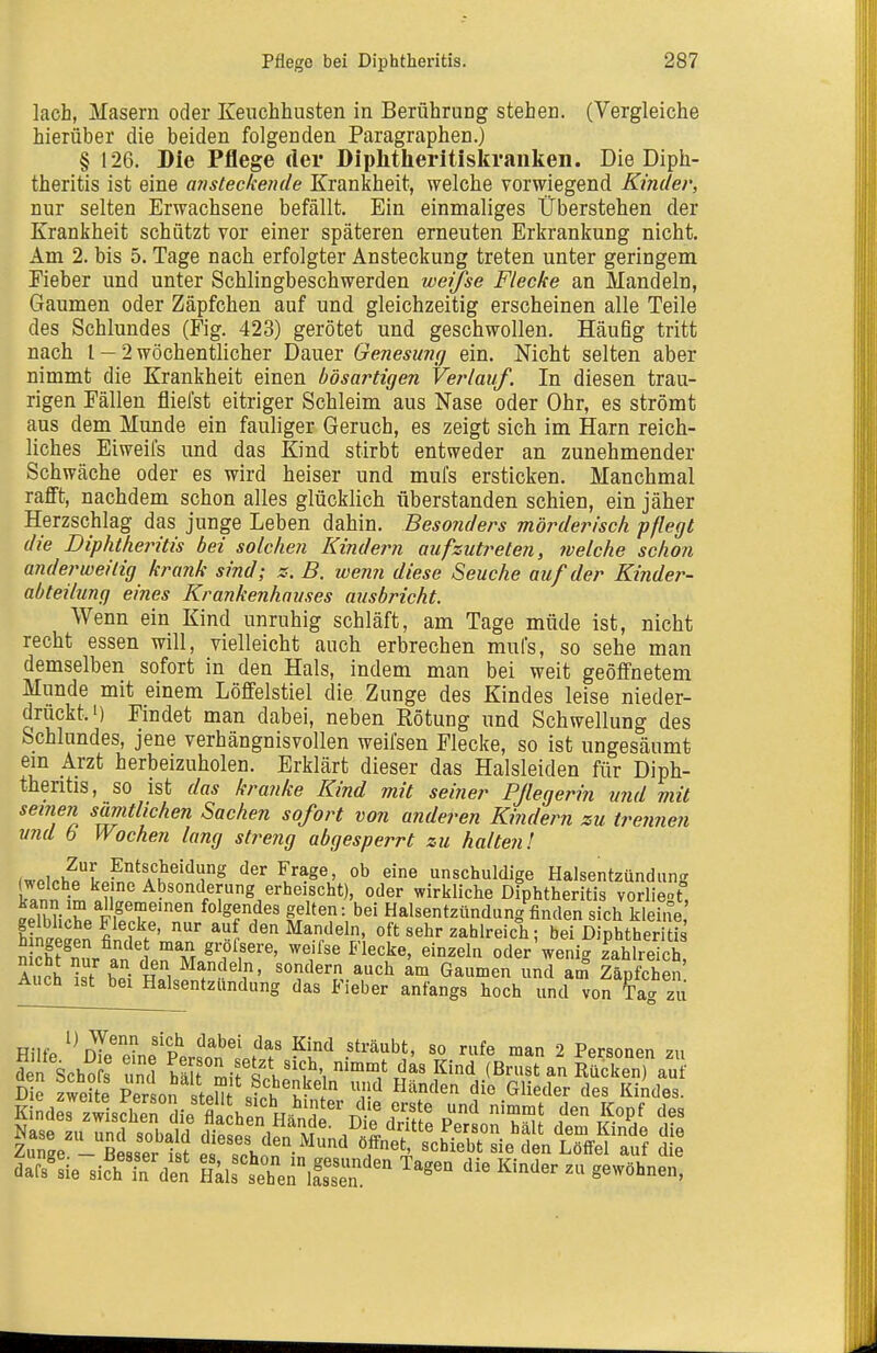 lach, Masern oder Keuchhusten in Berührung stehen. (Vergleiche hierüher die beiden folgenden Paragraphen.) § 126. Die Pflege der Diplitheritiskranken. Die Diph- theritis ist eine aristeckeiide Krankheit, welche vorwiegend Kinder, nur selten Erwachsene befällt. Ein einmaliges Überstehen der Krankheit schützt vor einer späteren erneuten Erkrankung nicht. Am 2. bis 5. Tage nach erfolgter Ansteckung treten unter geringem Eieber und unter Schlingbeschwerden werfse Flecke an Mandeln, Gaumen oder Zäpfchen auf und gleichzeitig erscheinen alle Teile des Schlundes (Fig. 423) gerötet und geschwollen. Häuflg tritt nach l — 2 wöchentlicher Dauer Genesimg ein. Nicht selten aber nimmt die Krankheit einen bösartigen Verlauf. In diesen trau- rigen Eällen fliefst eitriger Schleim aus Nase oder Ohr, es strömt aus dem Munde ein fauliger Geruch, es zeigt sich im Harn reich- liches Eiweifs und das Kind stirbt entweder an zunehmender Schwäche oder es wird heiser und mufs ersticken. Manchmal rafft, nachdem schon alles glücklich überstanden schien, ein jäher Herzschlag das junge Leben dahin. Besonders mörderisch pflegt die Diphtheritis bei solchen Kindern aufzutreten, welche schon anderweitig krank sind; s. B. wenn diese Seuche auf der Kinder- abteilung eines Krankenhauses ausbricht. Wenn ein Kind unruhig schläft, am Tage müde ist, nicht recht essen will, vielleicht auch erbrechen mufs, so sehe man demselben sofort in den Hals, indem man bei weit geöffnetem Munde mit einem Löffelstiel die Zunge des Kindes leise nieder- drückt.') Findet man dabei, neben Rötung und Schwellung des Schlundes, jene verhängnisvollen weifsen Flecke, so ist ungesäumt em Arzt herbeizuholen. Erklärt dieser das Halsleiden für Diph- theritis, so ist das kranke Kind mit seiner Pflegerin und mit seinen sämtlichen Sachen sofort von anderen Kindern zu trennen und b Wochen lang streng abgesperrt zu halten! Zur Entscheidung der Frage, ob eine unschuldige Halsentzündung LTnn ;t «ii'f wirkliche Diphtheritis vorliegt, ÄT allgemeinen folgendes gelten: bei Halsentzündung finden sich kleine ffeän fin'.?^.'' -ahlreich; bei DipSther tis h ngegen findet man grofsere, weifse Flecke, einzeln oder weni- zahlreich Ai cJ ist' h.i h, -»ch am Gaumen und l° ZMcheS'. Auch ist bei Halsentzündung das Fieber anfangs hoch und von tag zu Riifo r?^ ^^o* ^^^^^ sträubt, so rufe man 2 Personen zu Efschofs' S hS°mirScVi'', ^/.f ^ I^'^ (Bn^anKSeTau dars'Sie sich^den Hals^'seTe'lfsTn.'^ ^''''^ ^■'^'^^^