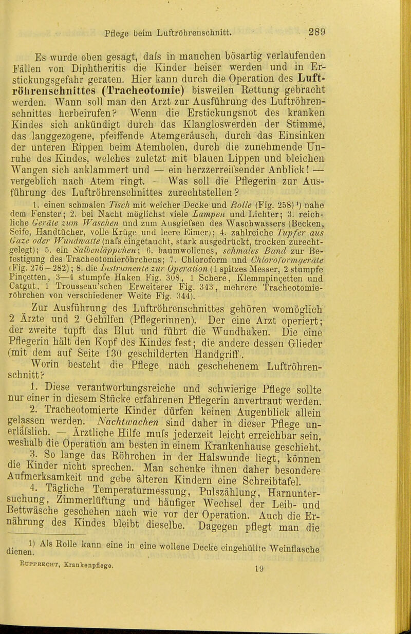 Es wurde oben gesagt, dafs in manchen bösartig verlaufenden Fällen von Diphtheritis die Kinder heiser werden und in Er- stickungsgefahr geraten. Hier kann durch die Operation des Luft- röhreiischiiittes (Tracheotomie) bisweilen Rettung gebracht werden. Wann soll man den Arzt zur Ausführung des Luftröhren- schnittes herbeirufen? Wenn die Erstickungsnot des kranken Kindes sich ankündigt durch das Klangloswerden der Stimme, das langgezogene, pfeiffende Atemgeräusch, durch das Einsinken der unteren Rippen beim Atemholen, durch die zunehmende Un- ruhe des Kindes, welches zuletzt mit blauen Lippen und bleichen Wangen sich anklammert und — ein herzzerreifsender Anblick! — vergeblich nach Atem ringt. - Was soll die Pflegerin zur Aus- führung des Luftröhrenschnittes zurechtstellen? 1. einen schmalen Tisch mit weicher Decke und Rolle (Fig. 258)') nahe dem Fenster; 2. bei Nacht möglichst viele Lampen und Lichter; 3. reich- liche Qerüle zum Waschen und zum Ausgiefsen des Waschwassers (Becken, Seife, Handtücher, volle Krüge und leere Eimer); 4. zahlreiche Tupfer aus Gaze oder Wwidmaite (nafs eingetaucht, stark ausgedrückt, trocken zurecht- gelegt); 5. ein Salbc7il('ippcheu\ 6. baumwollenes, schmales Bund zur Be- testigung des Tracheotomieröhrchens; 7. Chloroform und Chloroformqeräle (Fig. 276-282); 8. die Instrumente zur Operation (\ spitzes Messer, 2 stumpfe Pingetten, 3—4 stumpfe Haken Fig. 308, 1 Schere, Klemmpingetten und Catgut, 1 Trousseau'schen Erweiterer Fig. 343, mehrere Tracheotomie- röhrchen von verschiedener Weite Fig. 344). Zur Ausführung des Luftröhrenschnittes gehören womöglich 2 Ärzte und 2 Gehilfen (Pflegerinnen). Der eine Arzt operiert; der zweite tupft das Blut und führt die Wundhaken. Die eine Pflegerin hält den Kopf des Kindes fest; die andere dessen Glieder (mit dem auf Seite 130 geschilderten Handgriff'.. Worin besteht die Pflege nach geschehenem Luftröhren- schnitt? 1. Diese verantwortungsreiche und schwierige Pflege sollte nur einer in diesem Stücke erfahrenen Pflegerin anvertraut werden. 2. Tracheotomierte Kinder dürfen keinen Augenblick allein gelassen werden. Nachtwachen sind daher in dieser Pflege un- erlafshch. — Ärztliche Hilfe mufs jederzeit leicht erreichbar sein, weshalb die Operation am besten in einem Krankenhause geschieht. 3. So lange das Röhrchen in der Halswunde liegt, können die Kmder nicht sprechen. Man schenke ihnen daher besondere Aufmerksamkeit und gebe älteren Kindern eine Schreibtafel. 4. iaghche Temperaturmessung, Pulszählung, Harnunter- suchung Zimmerlüftung und häufiger Wechsel der Leib- und Bettwasche geschehen nach wie vor der Operation. Auch die Er- nahrung des Kmdes bleibt dieselbe. Dagegen pflegt man die dienen! ^'^ ^'^^ ^^'^ '''^^ ^^^^ eingehüllte Weinflasche EüppRBCHT, Krankenpflege. ig