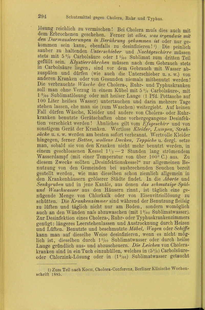 losung reichlich zu vermischen! Bei Cholera mufs dies auch mit dem Erbrochenen geschehen. Ferner ist alles, was irgendwie mit den Barmausleerungen in Berührung gekommen ist oder nur ge- kommen sein kann, ebenfalls zu desinfizieren!') Die peinlich sauber zu haltenden Unlerschieber und Nachtgeschirre müssen stets mit 50/0 Carbolsäure oder 10/00 Sublimat zum dritten Teil gefüllt sein. Klystierröhrchen müssen nach dem Gebrauch stets in Carbolsäure liegen, sind vor dem Gebrauch mit Wasser ab- zuspülen und dürfen (wie auch die Unterschieber u. s. w.) von anderen Kranken oder von Gesunden niemals mitbenutzt werden! Die verbrauchte Wäsche der Cholera-, Ruhr- und Typhuskranken soll man ohne Verzug in einem Kübel mit 5 /o Carbolsäure-, mit 1 /oo Sublimatlösung oder mit heifser Lauge (1 Pfd. Pottasche auf 100 Liter heifses Wasser) untertauchen und darin mehrere Tage stehen lassen, ehe man sie (zum Waschen) weitergiebt. Auf keinen Fall dürfen Wäsche, Kleider und andere von Cholera- oder Ruhr- kranken benutzte Gerätschaften ohne vorhergegangene Desinfek- tion verschickt werden! Ähnliches gilt vom Efsgeschirr und von sonstigem Gerät der Kranken. Wertlose Kleider, Lumjien, Stroh- säcke u. s. w. werden am besten sofort verbrannt. Wertvolle Kleider hingegen, ferner Betten, wollene Decken, Teppiche u. dergl. setze man, sobald sie von den Kranken nicht mehr benutzt werden, in einem geschlossenen Kessel l'/o—2 Stunden lang strömendem Wasserdampf (mit einer Temperatur von über 100 C.) aus. Zu diesem Zwecke sollten „Desinfektionskessel zur allgemeinen Be- nutzung von den Gemeinden bei ausbrechenden Seuchen bereit gestellt werden, wie man dieselben schon ziemlich allgemein in den Krankenhäusern gröfserer Städte findet. In die Aborte und Senkgruben und in jene Kanäle, aus denen das schmutzige Spüt- und Waschwasser aus den Häusern rinnt, ist täglich eine ge- nügende Menge von Chlorkalk oder von Eisenvitriollösung zu schütten. Die Krankenzimmer sind während der Benutzung fleifsig zu lüften und täglich nicht nur am Boden, sondern womöglich auch an den Wänden nafs abzuwaschen (mit lo/oo Sublimatwasser). Zur Desinfektion eines Cholera-, Ruhr- oder Typhuskrankenzimmers genügt: längeres Leerstehenlassen und Austrocknung durch Heizen und Lüften. Benutzte und beschmutzte Möbel, Wagen oder Schiffe kann man auf dieselbe Weise desinfizieren, wenn es nicht mög- lich ist, dieselben durch P/oo Sublimatwasser oder durch heifse Lauge gründlich aus- und abzuscheuern. Die Leichen von Cholera- kranken sind in ein Tuch einzuhüllen, welches in (50/0) Carbolsäure- oder Chlorzink-Lösung oder in (lo/oo) Sublimatwasser getaucht 1) Zum Teil nach Koch, Cholera-Conferenz, Berliner Klinische Wochen- schrift 1885.