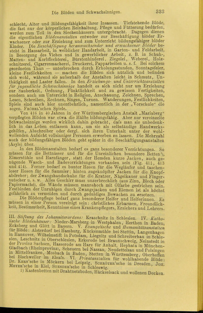 schlecht, Alter und Bildungsfähigkeit ihrer Insassen. Tiefstehende Blöde, die fast nur der körperlichen Reinhaltung, Pflege und Fütterung bedürfen, werden zum Teil in den Siechenliäusern untergebracht. Dagegen dienen die eigentlichen Blödcnanslalten entweder zur Beschäftigung blöder Er- wachsener oder zur Erziehung und zum Unterricht bildungsfähiger blöder Kinder. Die Beschäftigung heraimachsender und erwachsener Blöder be- steht in Hausarbeit, in weiblicher Handarbeit, in Garten- und Feldarbeit, in Besorgung des Viehes und in gewerblicher Arbeit, z. B. in Schuh-, Matten- und Korbflechterei, Bürstenbinderei, Ziegelei, Weberei, Holz- schnitzerei, Cigarrenmacherei, Druckerei, Papparbeiten u. s. f. Bei solchem geordneten Thun — unterbrochen durch Erholungsstunden, Sonntagsfeier, kleine Festlichkeiten — machen die Blöden sich nützlich und befinden sich wohl, während sie aufserhalb der Anstalten leicht in Schmutz, ün- thätigkeit und Laster fallen. In den Erziehungs- und ünteiTtchtsanstalten für jugendliche Schwachsitinige handelt es sich nicht nur um Erziehung zur Sauberkeit, Ordnung, Pünktlichkeit und zu gewissen Fertigkeiten, sondern auch um Unterricht in Religion, Anschauung, Zeichnen, Sprechen, Lesen, Schreiben, Rechnen, Singen, Turnen. Wanderungen, Festlichkeiten, Spiele sind auch hier unentbehrlich, namentlich in der „Vorschule die sogen. FKÖBEii'schen Spiele. Von 416 in 40 Jahren in der Württembergischen Anstalt „Mariaberg verpflegten Blöden war etwa die Hälfte bildungsfähig. Aber nur vereinzelte Schwachsinnige werden wirklich dahin gebracht, dafs man sie unbedenk- lich in das Leben entlassen kann, um sie als selbständige Handwerks- gehilfen, Abschreiber oder dergl. sich ihren Unterhalt unter der wohl- wollenden Aufsicht vollsinniger Personen erwerben zu lassen. Die Mehrzahl auch der bildungsfähigen Blöden geht später in die Beschäftigungsanstalten (Asyle) über. In den Blödenanstalten bedarf es ganz besonderer Vorrichtungen. So müssen für die Bettnässer und für die Unreinlichen besondere Betten'), Eimerstühle und Harnfänger, statt der Hemden kurze Jacken, auch ge- nügende Wasch- und Badevorrichtungen vorhanden sein (Fig. 411, 413 und 414). Ferner bedarf es bunter Hosen für die Wegläufer und taschen- loser Hosen für die Sammler; hinten zugeknöpfter Jacken für die Knopf- abdreher; der Zwangshandschuhe für die Kratzer, Nägelkauer und Finger- nutscher u. s. w. Alles Geschirr muss unzerbrechlich (aus Zinn, Blech oder Papiermache), die Wände müssen mannshoch mit Ölfarbe gestrichen sein. Festbinden der Unruhigen durch Zwangsjacken und Riemen ist als höchst gefährlich zu vermeiden und durch geduldiges Bewachen zu ersetzen. Die Blödenpflege bedarf ganz besonderer Helfer und Helferinnen. Es müssen in einer Person vereinigt sein: christliches Erbarmen, Freundlich- keit, Bestimmtheit, Kenntnisse eines Krankenpflegers, Erziehers und Lehrers. III. Stiftung des Johanniterordens: Kraschnitz in Schlesien. IV Fatho- Itsche Blödenhäuser: Nieder-Marsberg in Westphalen, Berthen in Baden Ecksberg und Glött in Bayern. V. Evangelische und Hitmanitälsanstalien für Blöde: Alsterdorf bei Hamburg, Kückenmühle bei Stettin, Langenhagen m Hannover, Wilhelmstift in Potsdam, Liegnitz und Schreiberhau in Schle- sien Leschmtz m Oberschlesien, Erkerode bei Braunschweig, Neinstedtin nLrh^Jh^R^''-^'''-^'^?'^^ ^^^^^^ für Anhalt, Hephatä in München- ,^ MÄflf P'r?'' ^Scheuern bei Nassau, Neudettelsau und Polsingen h.; ir l '-^u^^'p^ m Baden, Stetten in Württemberg, Oberhoffen bei Bischweiler n ülsafs. VI Privatanslallen für wohlhabende Blöde° S;vpXh«^n '^..^'f bei Leipzig, ScHßöTER'sche in Dresden, Joh Meyer sehe in Kiel, SiENDEB'sche in Schleswi'^ 1) Kastenbetten mit Drahtnetzboden, Häckselsack und wollenen Decken