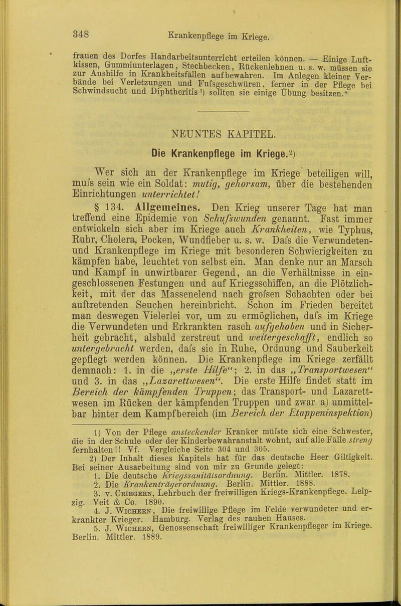Krankenpflege im Kriege. frauen des Dorfes Handarbeitsunterricht erteilen können. — Einige Luft- kissen, Gummiunterlagen, Stechbecken, Rückenlehnen u. s. w. müssen sie zur Aushilfe in Krankheitsfällen aufbewahren. Im Anlegen kleiner Ver- bände bei Verletzungen und Fufsgeschwüren, ferner in der Pflege bei Schwindsucht und Diphtheritis') sollten sie einige Übung besitzen. NEUNTES KAPITEL. Die Krankenpflege im Kriege.-) Wer sich an der Krankenpflege im Kriege beteiligen will, mufs sein wie ein Soldat: mvtig, gehoi^sam, über die bestehenden Einrichtungen untei^richtet! § 134. Allgemeines. Den Krieg unserer Tage hat man treffend eine Epidemie von Schufswunden genannt. East immer entwickeln sich aber im Kriege auch Krankheilen, wie Typhus, Ruhr, Cholera, Pocken, Wundfieber u. s. w. Dafs die Verwundeten- und Krankenpflege im Kriege mit besonderen Schwierigkeiten zu kämpfen habe, leuchtet von selbst ein. Man denke nur an Marsch und Kampf in unwirtbarer Gegend, an die Verhältnisse in ein- geschlossenen Festungen und auf Kriegsschiffen, an die Plötzlich- keit, mit der das Massenelend nach grofsen Schachten oder bei auftretenden Seuchen hereinbricht. Schon im Frieden bereitet man deswegen Vielerlei vor, um zu ermöglichen, dafs im Kriege die Verwundeten und Erkrankten rasch aufgehoben und in Sicher- heit gebracht, alsbald zerstreut und weitergeschafft, endlich so untergebracht werden, dafs sie in Ruhe, Ordnung und Sauberkeit gepflegt werden können. Die Krankenpflege im Kriege zerfällt demnach: 1. in die „erste Hilfe; 2, in das „Transportwesen und 3. in das „Lazarettwesen. Die erste Hilfe findet statt im Bereich der kämpfenden Truppen; das Transport- und Lazarett- wesen im Rücken der kämpfenden Truppen und zwar a) unmittel- bar hinter dem Kampfbereich (im Bereich der Etappeninspektion) 1) Von der Pflege ansteckender Kranker müCste sich eine Schwester, die in der Schule oder der Kinderbewahranstalt wohnt, auf alle Fälle streng fernhalten!! Vf. Vergleiche Seite 304 und 305. 2) Der Inhalt dieses Kapitels hat für das deutsche Heer Giltigkeit. Bei seiner Ausarbeitung sind von mir zu Grunde gelegt: 1. Die deutsche Krieyssanitälsordnuny. Berlin. Mittler. 1878. 2. Die Krankenträgerordnung. Berlin. Mittler. 1888. 3. V. Criegern, Lehrbuch der freiwilligen Kriegs-Krankenpflege, Leip- zig. Veit & Co. 1890. 4. J. V^icHEKN, Die freiwillige Pflege im Felde verwundeter und er- krankter Krieger. Hamburg. Verlag des rauhen Hauses. 5. J. Wichern, Genossenschaft freiwilliger Krankenpfleger im Kriege. Berlin. Mittler. 1889.