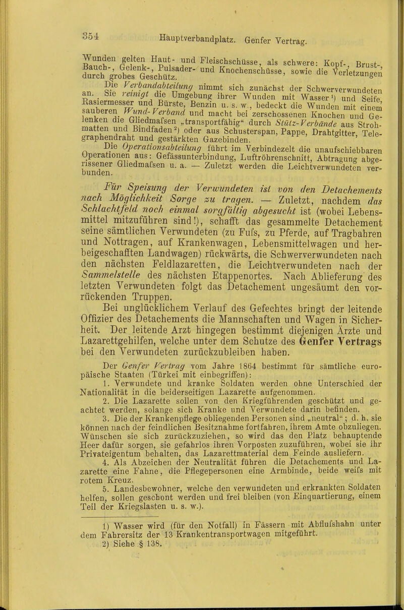 35 i Häuptverbandplatz. Genfer Vertrag. n.Zi^'' ßTl ^^''V .^ Flei8Ch8chÜ8se, als schwere: Kopf-, Brust- SgVoÄÄ^^^ '^ Knochenschasse, sowie die Utzu^^ Die Vei-bandabteilung mmmt sich zunächst der Schwerverwundeten an. Sie reinigt Aie Umgebung ihrer Wunden mit Wasser ■) und Se fe Rasiermesser und Bürste, Benzin u. s. w , bedeckt die Wunden mit einem auberen Wnnd-Verband und macht bei zerschossenen Knochen und Ge ^nken die Ghedmafsen „transportfähig durch Stütz-Verbände aus Stroh- matten und Bindfaden-^) oder aus Schusterspan, Pappe, Drahtgitter Tele- graphendraht und gestärkten Gazebinden. ' ' « u«r, leie Die Operationsabteilung führt im Verbindezelt die unaufschiebbaren Uperationen aus: Gefässunterbindung, Luftröhrenschnitt, Abtragung abge- rissener Gliedmafsen u. a. — Zuletzt werden die Leichtverwundeten ver- bunden. Fü?^ Speisung der Verwundeten ül von den Detachements nach Möglichkeit Sorge zu tragen. — Zuletzt, nachdem das Schlachtfeld noch einmal so?^gfdltig abgesucht ist (wobei Lebens- mittel mitzufühlen sind!), schafft das gesammelte Detachement seine sämtlichen Verwundeten (zu Fufs, zu Pferde, auf Tragbahren und Nottragen, auf Krankenwagen, Lebensmittelwagen und her- beigeschafften Landwagen) rückwärts, die Schwerverwundeten nach den nächsten Feldlazaretten, die Leichtverwundeten nach der Sammelstelle des nächsten Etappenortes. Nach Ablieferung des letzten Verwundeten folgt das Detachement ungesäumt den vor- rückenden Truppen. Bei unglücklichem Verlauf des Gefechtes bringt der leitende Offizier des Detachements die Mannschaften und Wagen in Sicher- heit. Der leitende Arzt hingegen bestimmt diejenigen Ärzte und Lazarettgehilfen, welche unter dem Schutze des Genfer Vertrags bei den Verwundeten zurückzubleiben haben. Der Genfer Fertrag vom Jahre 1864 bestimmt für sämtliche euro- päische Staaten (Türkei mit einbegriffen): 1. Verwundete und kranke Soldaten werden ohne Unterschied der Nationalität in die beiderseitigen Lazarette aufgenommen. 2. Die Lazarette sollen von den Kriegführenden geschützt und ge- achtet werden, solange sich Kranke und Verwundete darin befinden. 3. Die der Krankenpflege obliegenden Personen sind „neutral ; d. h. sie können nach der feindlichen Besitznahme fortfahren, ihrem Amte obzuliegen. Wünschen sie sich zurückzuziehen, so wird das den Platz behauptende Heer dafür sorgen, sie gefahrlos ihren Vorposten zuzuführen, wobei sie ihr Privateigentum behalten, das Lazarettmaterial dem Feinde ausliefern. 4. Als Abzeichen der Neutralität führen die Detachements und La- zarette eine Fahne, die Pflegepersonen eine Armbinde, beide weifs mit rotem Kreuz. 5. Landesbewohner, welche den verwundeten und erkrankten Soldaten helfen, sollen geschont werden und frei bleiben (von Einquartierung, einem Teil der Kriegslasten u. s. w.). 1) Wasser wird (für den Notfall) in Fässern mit Abflufshahn unter dem Fahrersitz der 13 Krankentransportwagen mitgeführt. 2) Siehe § 138.