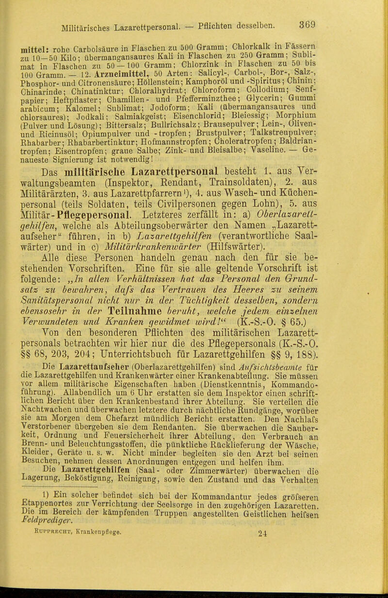 Militärisches Lazarettpersonal. — Pflichten desselben. mittel: rohe Carbolsäure in Flaschen zu 500 Gramm; Chlorkalk in Fässern zu 10-50 Kilo; übermangansaures Kali in Flaschen zu 250 Gramm; bubli- mat in Flaschen zu 50 — 100 Gramm; Chlorzink in Flaschen zu 50 bis 100 Gramm. — 12. Arzneimittel, 50 Arten: Salicyl-, Carbol-, Bor-, Salz-, Phosphor- und Citronensäure; Höllenstein; Kamphoröl und -Spiritus; Chinm; Chinarinde; Chinatinktur; Chloralhydrat; Chloroform; Collodium; Senf- papier; Heftpflaster; Chamillen- und Pfefferminzthee; Glycerin; Gummi arabicum; Kalomel; Sublimat; Jodoform; Kali (übermangansaures und chlorsaures); Jodkali; Salmiakgeist; Eisenchlorid; Bleiessig; Morphium (Pulver und Lösung); Bittersalz; Bullrichsalz; Brausepulver; Lein-, Oliven- und Kicinusöl; Opiumpulver und -tropfen; Brustpulver; Talkstreupulver; Khabarber; Rhabarbertinktur; Hofmannstropfen; Choleratropfen; Baldrian- tropfen; Eisentropfen; graue Salbe; Zink-und Bleisalbe; Vaseline. — Ge- naueste Signierung ist notwendig! Das militärische Lazarettpersonal besteht 1. aus Ver- waltungsbeamten (Inspektor, Eendant, Trainsoldaten), 2. aus Militärärzten, 3. aus Lazarettpfarrern'), 4. aus Wasch-und Küchen- personal (teils Soldaten, teils Civilpersonen gegen Lohn), 5. aus Militär-Pflegepersonal. Letzteres zerfällt in: a) Oberlasai^etl- gehilfen, welche als Abteilungsobervvärter den Namen „Lazarett- anfseher führen, in b) Lazareltgehilfen (verantwortliche Saal- wärter) und in c) Militärkran/fenwärter (Hilfswärter). Alle diese Personen handeln genau nach den für sie be- stehenden Vorschriften. Eine für sie alle geltende Vorschrift ist folgende: „Bi allen Verhältnissen hat das Personal den Grund- satz zu bewahren, dafs das Vertrauen des Heeres zu seinem Sanitätspersonal nicht nur in der Tüchtigkeit desselben, sondern ebensosehr in der Teilnahme beruht, welche jedem einzelnen Verwundeten und Kranken gewidmet wi^^dl (K.-S.-O. § 65.) Von den besonderen Pflichten des militärischen Lazarett- personals betrachten wir hier nur die des Pflegepersonals (K.-S.-O. §§ 68, 203, 204; Unterrichtsbuch für Lazarettgehilfen §§ 9, 188). Die Lazarettanfselier (Oberlazarettgehilfen) sind Aufsichtsbeamte für die Lazarettgehilfen und Krankenwärter einer Krankenabteilung. Sie müssen vor allem militärische Eigenschaften haben (Dienstkenntnis, Kommando- führung). Allabendlich um 6 Uhr erstatten sie dem Inspektor einen schrift- lichen Bericht über den Krankenbestand ihrer Abteilung. Sie verteilen die Nachtwachen und überwachen letztere durch nächtliche Rundgänge, worüber sie am Morgen dem Chefarzt mündlich Bericht erstatten. Den Nachlafs Verstorbener übergeben sie dem Rendanten. Sie überwachen die Sauber- keit, Ordnung und Feuersicherheit ihrer Abteilung, den Verbrauch an Brenn- und Beleuchtungsstoffen, die pünktliche Rücklieferung der Wäsche, Kleider, Geräte u. s. w. Nicht minder begleiten sie den Arzt bei seinen Besuchen, nehmen dessen Anordnungen entgegen und helfen ihm. Die Lazarettgehilfen (Saal- oder Zimmerwärter) überwachen die Lagerung, Beköstigung, Reinigung, sowie den Zustand und das Verhalten 1) Ein solcher befindet sich bei der Kommandantur jedes gröfseren Etappenortes zur Verrichtung der Seelsorge in den zugehörigen Lazaretten. Die im Bereich der kämpfenden Truppen angestellten Geistlichen heifsen reldprediffer. Kupprecht, Krankenpflege. 24