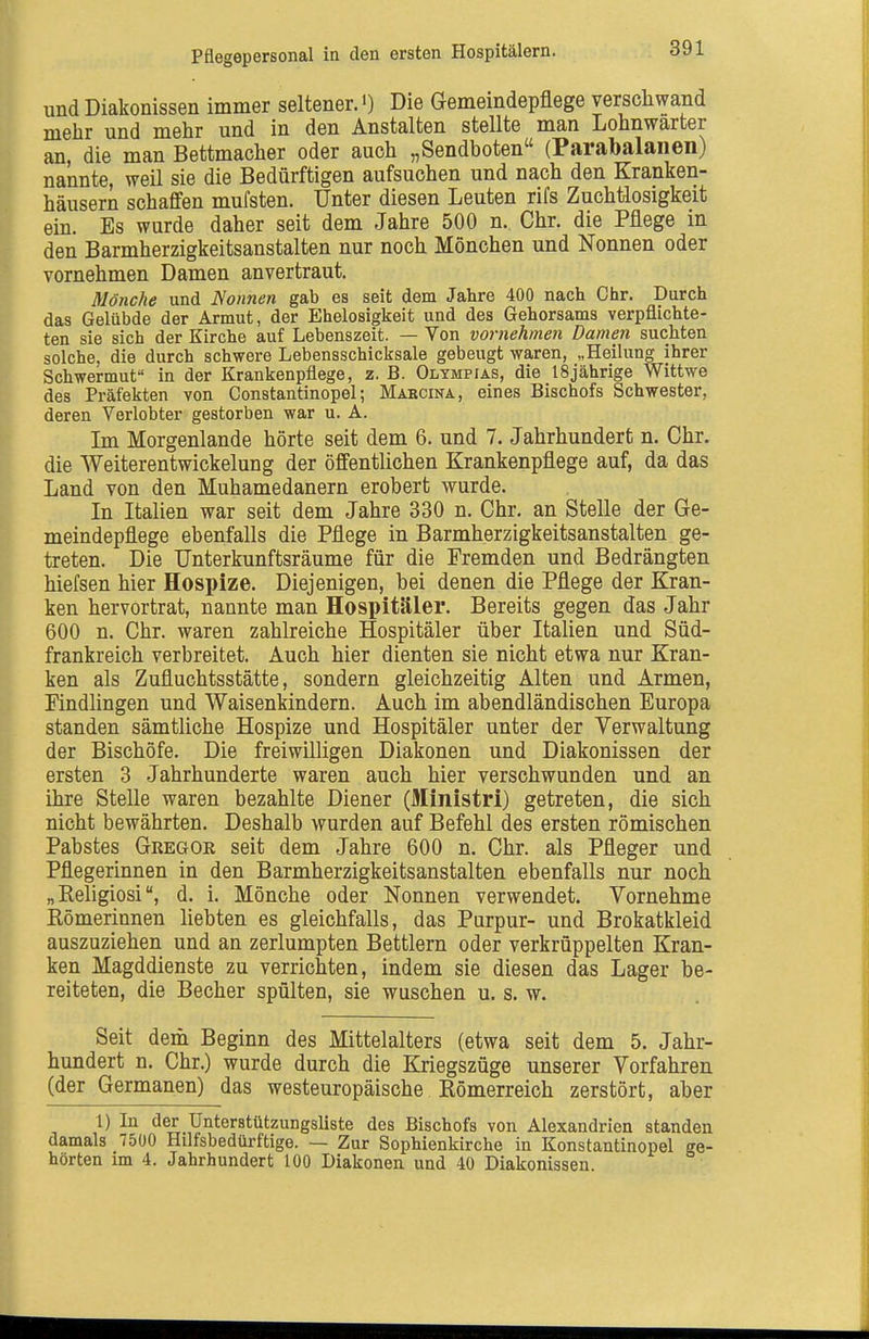 Pflegepersonal in den ersten Hospitälern. und Diakonissen immer seltener.') Die Gemeindepflege verschwand mehr und mehr und in den Anstalten stellte man Lohnwarter an, die man Bettmacher oder auch „Sendboten (Parabalaiien) nannte, weil sie die Bedürftigen aufsuchen und nach den Kranken- häusern schaffen mul'sten. Unter diesen Leuten rifs Zuchtlosigkeit ein. Es wurde daher seit dem Jahre 500 n. Chr. die Pflege in den Barmherzigkeitsanstalten nur noch Mönchen und Nonnen oder vornehmen Damen anvertraut. Mönche und Nonnen gab es seit dem Jahre 400 nach Chr. Durch das Gelübde der Armut, der Ehelosigkeit und des Gehorsams verpflichte- ten sie sich der Kirche auf Lebenszeit. — Von vornehmen Damen suchten solche, die durch schwere Lebensschicksale gebeugt waren, „Heilung ihrer Schwermut in der Krankenpflege, z. B. Olympias, die 18jährige Wittwe des Präfekten von Constantinopel; Mabcina, eines Bischofs Schwester, deren Verlobter gestorben war u. A. Im Morgenlande hörte seit dem 6. und 7. Jahrhundert n. Chr. die Weiterentwickelung der öffentlichen Krankenpflege auf, da das Land von den Muhamedanern erobert wurde. In Italien war seit dem Jahre 330 n. Chr. an Stelle der Ge- meindepflege ebenfalls die Pflege in Barmherzigkeitsanstalten ge- treten. Die Unterkunftsräume für die Fremden und Bedrängten hiefsen hier Hospize. Diejenigen, bei denen die Pflege der Kran- ken hervortrat, nannte man Hospitäler. Bereits gegen das Jahr 600 n. Chr. waren zahlreiche Hospitäler über Italien und Süd- frankreich verbreitet. Auch hier dienten sie nicht etwa nur Kran- ken als Zufluchtsstätte, sondern gleichzeitig Alten und Armen, Findlingen und Waisenkindern. Auch im abendländischen Europa standen sämtliche Hospize und Hospitäler unter der Verwaltung der Bischöfe. Die freiwilligen Diakonen und Diakonissen der ersten 3 Jahrhunderte waren auch hier verschwunden und an ihre Stelle waren bezahlte Diener (Ministri) getreten, die sich nicht bewährten. Deshalb wurden auf Befehl des ersten römischen Pabstes Gregor seit dem Jahre 600 n. Chr. als Pfleger und Pflegerinnen in den Barmherzigkeitsanstalten ebenfalls nur noch „ Religiosid. i. Mönche oder Nonnen verwendet. Vornehme Eömerinnen liebten es gleichfalls, das Purpur- und Brokatkleid auszuziehen und an zerlumpten Bettlern oder verkrüppelten Kran- ken Magddienste zu verrichten, indem sie diesen das Lager be- reiteten, die Becher spülten, sie wuschen u. s. w. Seit dem Beginn des Mittelalters (etwa seit dem 5. Jahr- hundert n. Chr.) wurde durch die Kriegszüge unserer Vorfahren (der Germanen) das westeuropäische Kömerreich zerstört, aber 1) In der Unterstützungsliste des Bischofs von Alexandrien standen damals 7500 Hilfsbedürftige. — Zur Sophienkirche in Konstantinopel ge- hörten im 4. Jahrhundert 100 Diakonen und 40 Diakonissen.