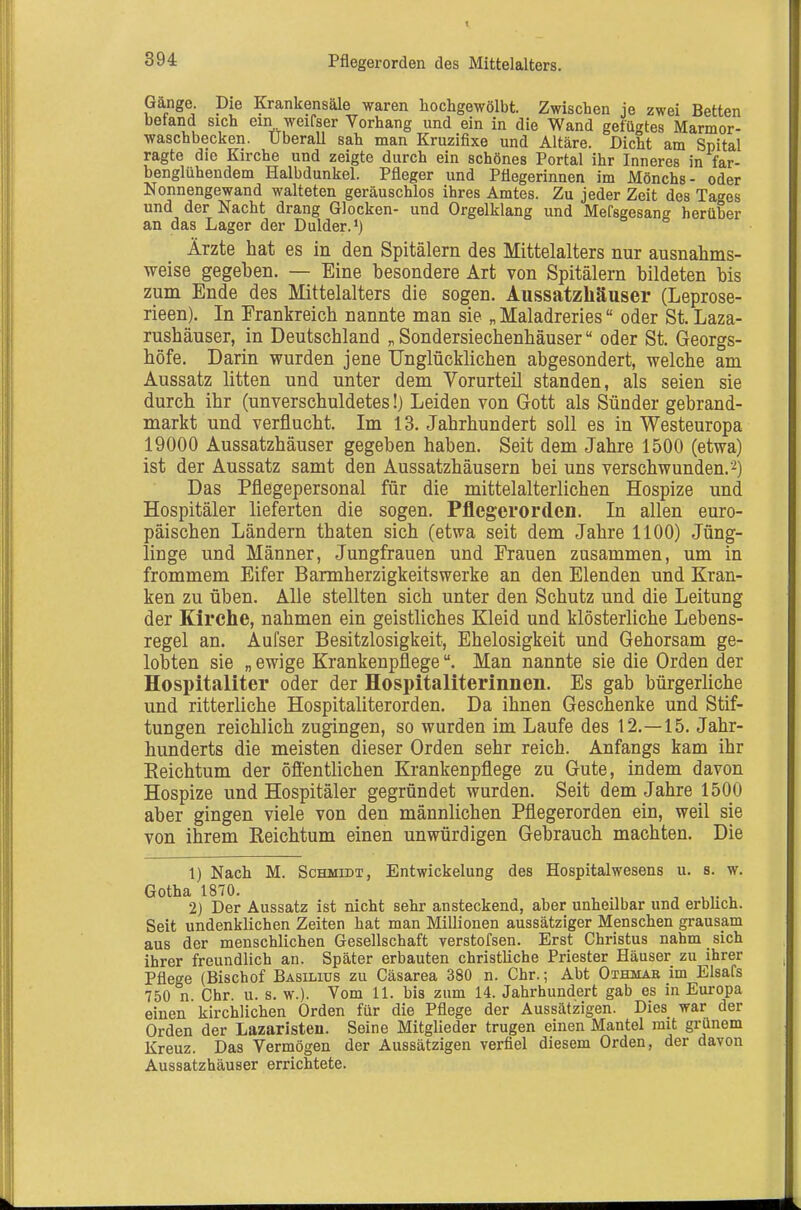 Gange. Die Krankensäle waren hochgewölbt. Zwischen je zwei Betten befand sich ein weifser Vorhang und ein in die Wand gefügtes Marmor- waschbecken. IJberaU sah man Kruzifixe und Altäre. Dicht am Spital ragte die Kirche und zeigte durch ein schönes Portal ihr Inneres in far- benglühendem Halbdunkel. Pfleger und Pflegerinnen im Mönchs- oder Nonnengewand walteten geräuschlos ihres Amtes. Zu jeder Zeit des Tages und der Nacht drang Glocken- und Orgelklang und Mefsgesang herüber an das Lager der Dulder.') Ärzte hat es in den Spitälern des Mittelalters nur ausnahms- weise gegehen. — Eine besondere Art von Spitälern bildeten bis zum Ende des Mittelalters die sogen. Aussatzhäuser (Leprose- rieen). In Frankreich nannte man sie „Maladreries oder St, Laza- rushäuser, in Deutschland „ Sondersiechenhäuser oder St. Georgs- höfe. Darin wurden jene Unglücklichen abgesondert, welche am Aussatz litten und unter dem Vorurteil standen, als seien sie durch ihr (unverschuldetes!) Leiden von Gott als Sünder gebrand- markt und verflucht. Im 13. Jahrhundert soll es in Westeuropa 19000 Aussatzhäuser gegeben haben. Seit dem Jahre 1500 (etwa) ist der Aussatz samt den Aussatzhäusern bei uns verschwunden.^) Das Pflegepersonal für die mittelalterlichen Hospize und Hospitäler lieferten die sogen. Pflegerorden. In allen euro- päischen Ländern thaten sich (etwa seit dem Jahre 1100) Jüng- linge und Männer, Jungfrauen und Frauen zusammen, um in frommem Eifer Barmherzigkeitswerke an den Elenden und Kran- ken zu üben. Alle stellten sich unter den Schutz und die Leitung der Kirche, nahmen ein geistliches Kleid und klösterliche Lebens- regel an. Aufser Besitzlosigkeit, Ehelosigkeit und Gehorsam ge- lobten sie „ ewige KrankenpflegeMan nannte sie die Orden der Hospitaliter oder der Hospitaliterinnen. Es gab bürgerliche und ritterliche Hospitaliterorden. Da ihnen Geschenke und Stif- tungen reichlich zugingen, so wurden im Laufe des 12.—15. Jahr- hunderts die meisten dieser Orden sehr reich. Anfangs kam ihr Eeichtum der öfientlichen Krankenpflege zu Gute, indem davon Hospize und Hospitäler gegründet wurden. Seit dem Jahre 1500 aber gingen viele von den männlichen Pflegerorden ein, weil sie von ihrem Reichtum einen unwürdigen Gebrauch machten. Die 1) Nach M. Schmidt, Entwickelung des Hospitalwesens u. s. w. Gotha 1870. , ^ ^ 2) Der Aussatz ist nicht sehr ansteckend, aber unheilbar und erblich. Seit undenklichen Zeiten hat man Millionen aussätziger Menschen grausam aus der menschlichen Gesellschaft verstofsen. Erst Christus nahm sich ihrer freundlich an. Später erbauten christliche Priester Häuser zu ihrer Pflege (Bischof Basilius zu Cäsarea 380 n. Chr.; Abt Othmab im Elsafs 750 n. Chr. u. s. w.). Vom 11. bis zum 14. Jahrhundert gab es in Europa einen kirchlichen Orden für die Pflege der Aussätzigen. Dies war der Orden der Lazaristen. Seine Mitglieder trugen einen Mantel mit grünem Kreuz. Das Vermögen der Aussätzigen verfiel diesem Orden, der davon Aussatzhäuser errichtete.