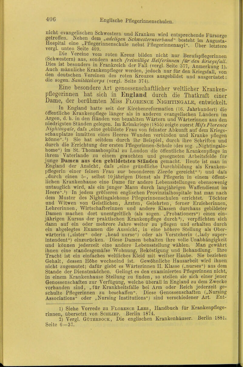 Englische PHegerinnenschulen. nicht evangelischen Schwestern und Kranken wird entsprechende Fürsorge getroflen. Nehen dem „adeligen Scimeslernverband- besteht im Augusta- Hospital eine ,,Pfiegerinnenschule nebst Pflegerinnenasyl. Über letztere vergl. unten Seite 409. j ^uci iclülcic /o i. \ereine vom roten Kreuz bilden nicht nur Berufspflegerinnen (Schwestern) aus, sondern auch freimillige Helferinnen für den Krieasfall Dies ist besonders in Frankreich der Fall (vergl. Seite 377, Anmerkung 1)! Auch männliche Krankenpfleger werden, jedoch nur für den Kriegsfall von den deutschen Vereinen des roten Kreuzes ausgebildet und ausgerüstet- die sogen. Sanilätskorps (vergl. Seite 374). Eine besondere Art genossenschaftlicher weltlicher Kranken- pflegerinnen hat sich in England durch die Thatkraft einer Dame, der berühmten Miss Floeence Nightingale, entwickelt. In England hatte seit der Kirchenreformation (16. Jahrhundert) die öffentliche Krankenpflege länger als in anderen evangelischen Ländern im Argen, d. h. in den Händen von bezahlten Wärtern und Wärterinnen aus den niedrigsten Ständen gelegen. Im Krimkriege (1855) zeigte zuerst MifsFlorence JSighlingale, dafs „eine gebildete Frau von feinster Abkunft auf dem Kriegs- schauplatze inmitten eines Heeres Wunden verbinden und Kranke pflegen könne-'. 1) Sie hat seitdem durch ihr Beispiel, durch ihre Schriften und durch die Errichtung der ersten Pflegerinnen-Schule (des sog. „Nightingale- home) im St. Thomashospital zu London die öäentliche Krankenpflege in ihrem Vaterlande zu einem gesuchten und gesegneten Aibeitsfelde für junge Damen aus den gebildetsten Ständen gemacht. Heute ist man in England der Ansicht, dafs „eine gründliche Durchbildung als Kranken- pflegerin einer feinen Frau zur besonderen Zierde gereicht-'') und dafs „durch einen 5-, selbst 10jährigen Dienst als Pflegerin in einem öffent- lichen Krankenhause eine Dame für andere Lebensstellungen ebensowenig untauglich wird, als ein junger Mann durch langjährigen Waffendienst im Heere.') In jedem gröfseren englischen Provinzialhospitale hat man nach dem Muster des Nightingalehorne Pflegerinnenschulen errichtet. Töchter und Witwen von Geistlichen, Ärzten, Gelehrten, ferner Erzieherinnen, Lehrerinnen, Wirtschafterinnen und andere Klassen durchaus gebildeter Damen machen dort unentgeltlich (als sogen. „Probationers) einen ein- jährigen Kursus der praktischen Krankenpflege durch verpflichten sich dann auf ein oder mehrere Jahre weiter zu pflegen und erhalten durch ein abgelegtes Examen die Aussicht, in eine höhere Stellung als Ober- wärterin („sister oder „head nurse) oder als Vorsteherin („lady Super- intendent) einzurücken. Diese Damen behalten ihre volle Unabhängigkeit und können jederzeit eine andere Lebensstellung wählen. Man gewährt ihnen eine standesgemäfse Wohnung, Beköstigung und Behandlung. Ihre Tracht ist ein einfaches weltliches Kleid mit weifser Haube. Sie beziehen Gehalt, dessen Höhe wechselnd ist. Gewöhnliche Hausarbeit wird ihnen nicht zugemutet; dafür giebt es Wärterinnen II. lüasse („nurses) aus dem Stande der Dienstmädchen. Gelingt es den examinierten Pflegerinnen nicht, in einem Krankenhause Stellung zu finden, so stellen sie sich einer jener Genossenschaften zur Verfügung, welche überall in England zu dem Zwecke vorhanden sind, „für Krankheitsfälle bei Arm oder Reich jederzeit ge- schulte Pflegerinnen zu beschaffen. Diese Genossenschaften („Nursing Associations oder „Nursing Institutions) sind verschiedener Art. Ent- 1) Siehe Vorrede zu Flobence Lees, Handbuch für Krankenpflege- rinnen, übersetzt von Schlief. Berlin 1874, 2) Vergl. Güterbock, Die englischen Krankenhäuser. Berlin 1881. Seite 6—37.