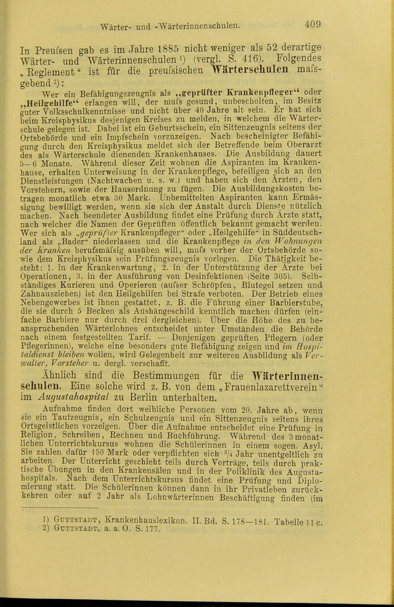 Wärter- und -Wärterinnenschulen. In Prenfsen gab es im Jahre 1885 nicht weniger als 52 derartige Wärter- und Wärterinnenschulen') (vergl. S. 416). Folgendes „Eeglement ist für die preufsischen Wärterschulen mafs- gebend'-): Wer ein Befähigungszeugnis als „greprüfter Kraukeiii)fleg:er oder „HeiJgehilfe erlangen will, der mufs gesund, unbescholten, im Besitz guter Volksschulkenntnisse und nicht über 40 Jahre alt sein. Er bat sich beim Kreisphysikus desjenigen Kreises zu melden, in welchem die Wärter- schule gelegen ist. Dabei ist ein Geburtsschein, ein Sittenzeugnis seitens der Ortsbehörde und ein Impfschein vorzuzeigen. Nach bescheinigter Befähi- gung durch den Kreisphysikus meldet sich der Betreffende beim Oberarzt des als Wärterschule dienenden Krankenhauses. Die Ausbildung dauert 5—6 Monate. Während dieser Zeit wohnen die Aspiranten im Kranken- hause, erhalten Unterweisung in der Krankenpflege, beteiligen sich an den Dienstleistungen (Nachtwachen u. s. w.) und haben sich den Ärzten, den Vorstehern, sowie der Hausordnung zu fügen. Die Ausbildungskosten be- tragen monatlich etwa 30 Mark. Unbemittelten Aspiranten kann Ermäs- sigung bewilligt werden, wenn sie sich der Anstalt durch Dienste nützlich machen. Nach beendeter Ausbildung findet eine Prüfung durch Arzte statt, nach welcher die Namen der Geprüften öffentlich bekannt gemacht werden. Wer sich als „geprüfter Krankenpfleger oder „Heilgehilfe in Süddeutsch- land als „Bader niederlassen und die Krankenpflege in den Wohnungen der Kranken berufsmäfsig ausüben will, mufs vorher der Ortsbehörde so- wie dem Kreisphysikus sein Prüfungszeugnis vorlegen. Die Thätigkeit be- steht: 1. in der Krankenwartung, 2. in der Unterstützung der Ärzte bei Operationen, 3. in der Ausführung von Desinfektionen (Seite 305). Selb- ständiges Kurieren und Operieren (aufser Schröpfen, Blutegel setzen und Zahnausziehen) ist den Heilgehilfen bei Strafe verboten. Der Betrieb eines Nebengewerbes ist ihnen gestattet, z. B. die Führung einer Barbierstube, die sie durch 5 Becken als Aushängeschild kenntlich machen dürfen (ein- fache Barbiere nur durch drei dergleichen). Über die Höhe des zu be- anspruchenden Wärterlohnes entscheidet unter Umständen die Behörde nach einem festgestellten Tarif. — Denjenigen geprüften Pflegern (oder Pflegerinnen), welche eine besonders gute Befähigung zeigen und im Hospi- taldienst bleiben wollen, wird Gelegenheit zur weiteren Ausbildung als Ver- jvalter, Vorsteher u. dergl. verschafft. Ähnlich sind die Bestimmungen für die Wärterinnen- schnlen. Eine solche wird z. B. von dem „ Frauenlazarettverein im Augustahospital zu Berlin unterhalten. Aufnahme finden dort weibliche Personen vom 20. Jahre ab, wenn sie ein Taufzeugnis, ein Schulzeugnis und ein Sittenzeugnis seitens ihres Ortsgeistlichen vorzeigen. Über die Aufnahme entscheidet eine Prüfung in Religion, Schreiben, Rechnen und Buchführung. Während des 3monat- lichen Unterrichtskursus wohnen die Schülerinnen in einem sogen. Asyl. Sie zahlen dafür 150 Mark oder verpflichten sich 3/4 Jahr unentgeltlich zu arbeiten. Der Unterricht geschieht teils durch Vorträge, teils durch prak- tische Übungen in den Krankensälen und in der Poliklinik des Augusta- hospitals. Nach dem Unterrichtskursus findet eine Prüfung und Diplo- mierung statt. Die Schülerinnen können dann in ihr Privatleben zurück- kehren oder auf 2 Jahr als Lohnwärterinnen Beschäftigung finden (im 1) GuTTSTADT, Kraukeuhauslexikon. II. Bd. S. 178—181. Tabelle U 2) GüTTSTADT, a.a.O. S. 177.