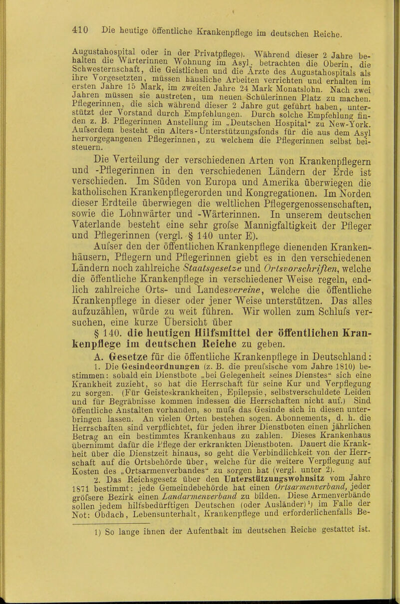 Augustahospital oder in der Privatpflege). Während dieser 2 Jahre be- halten die Wärterinnen Wohnung im Asyl. betrachten die Oberin die Schwesternschaft, die Geistlichen und die Ärzte des Augustahospitals als ihre Vorgesetzten, müssen häusliche Arbeiten verrichten und erhalten im ersten Jahre lo Mark, im zweiten Jahre 24 Mark Monatslohn. Nach zwei Jahren müssen sie austreten, um neuen Schülerinnen Platz zu machen Pflegerinnen, die sich während dieser 2 Jahre gut geführt haben unter- stutzt der Vorstand durch Empfehlungen. Durch solche Empfehlung flu- den z. B. Pflegerinnen Anstellung im „Deutschen Hospital zu New-York Aufserdem besteht ein Alters - Unterstützungsfonds für die aus dem Asyi hervorgegangenen Pflegerinnen, zu welchem die Pflegerinnen selbst bei- steuern. Die Verteilung der verschiedenen Arten von Krankenpflegern und -Pflegerinnen in den verschiedenen Ländern der Erde ist verschieden. Im Süden von Europa und Amerika überwiegen die katholischen Krankenpflegerorden und Kongregationen. Im Norden dieser Erdteile überwiegen die weltlichen Pflegergenossenschaften, sowie die Lohnwärter und -Wärterinnen. In unserem deutschen Vaterlande besteht eine sehr grofse Mannigfaltigkeit der Pfleger und Pflegerinnen (vergl. § 140 unter E), Aufser den der öffentlichen Krankenpflege dienenden Kranken- häusern, Pflegern und Pflegerinnen giebt es in den verschiedenen Ländern noch zahlreiche Staatsgesetze und Ortsvorschrißen, welche die öffentliche Krankenpflege in verschiedener Weise regeln, end- lich zahlreiche Orts- und Landes'jerezwe, welche die öffentliche Krankenpflege in dieser oder jener Weise unterstützen. Das alles aufzuzählen, würde zu weit führen. Wir wollen zum Schlufs ver- suchen, eine kurze Übersicht über § 140. die heutigen Hilfsmittel der öffentlichen Kran- kenpflege im deutschen Reiche zu geben. A. Gesetze für die öffentliche Krankenpflege in Deutschland: 1. Die Gesindeordnuug-en (z. B. die preufsische vom Jahre 1810) be- stimmen: sobald ein Dienstbote „bei Gelegenheit seines Dienstes sich eine Krankheit zuzieht, so hat die Herrschaft für seine Kur und Verpflegung zu sorgen. (Für Geisteskrankheiten, Epilepsie, selbstverschuldete Leiden und für Begi'äbnisse kommen indessen die Herrschaften nicht auf.) Sind öflentlicbe Anstalten vorhanden, so mufs das Gesinde sich in diesen unter- bringen lassen. An vielen Orten bestehen sogen. Abonnements, d. h. die Herrschaften sind verpflichtet, für jeden ihrer Dienstboten einen jährlichen Betrag an ein bestimmtes Krankenhaus zu zahlen. Dieses Krankenhaus übernimmt dafür die Pflege der erkrankten Dienstboten. Dauert die Krank- heit über die Dienstzeit hinaus, so geht die Verbindlichkeit von der Herr- schaft auf die Ortsbehörde über, welche für die weitere Verpflegung auf Kosten des „Ortsarmenverbandes zu sorgen hat (vergl. unter 2). 2. Das Reichsgesetz über den Uuterstützuug-swobnsitz vom Jahre 1871 bestimmt: jede Gemeindebehörde hat einen Orlsarmenverba?id, jeder gröfsere Bezirk einen Landarmenverband zu bilden. Diese Armenverbände sollen jedem hilfsbedürftigen Deutschen (oder Ausländer) im Falle der Not: Obdach, Lebensunterhalt, Krankenpflege und erforderlichenfalls Be- 1) So lange ihnen der Aufenthalt im deutschen Reiche gestattet ist.