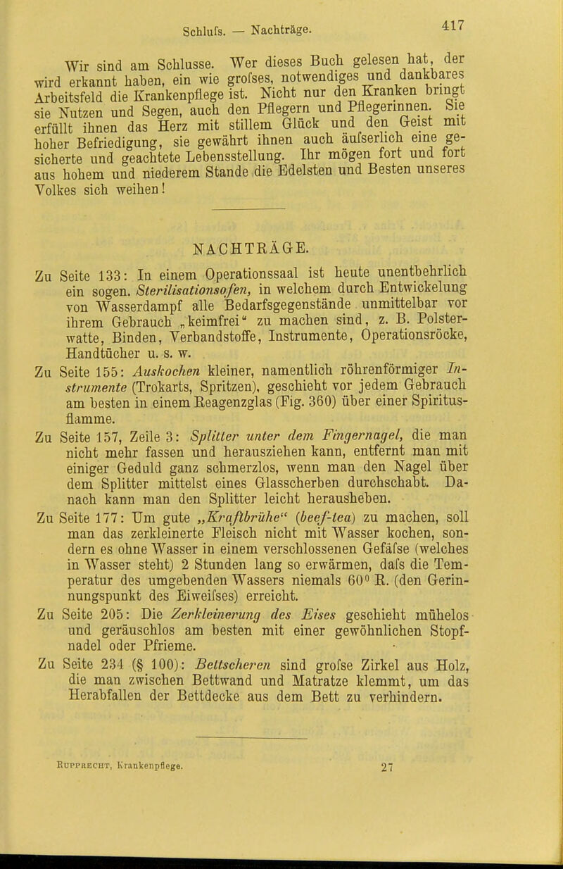 Schlufs. — Nachträge. Wir sind am Schlüsse. Wer dieses Buch gelesen hat der wird erkannt haben, ein wie grolses, notwendiges und dankbares Arbeitsfeld die Krankenpflege ist. Nicht nur den Kranken bringt sie Nutzen und Segen, auch den Pflegern und Pflegerinnen. Sie erfüllt ihnen das Herz mit stillem Glück und den Geist mit hoher Befriedigung, sie gewährt ihnen auch aufserlich eine ge- sicherte und geachtete Lebensstellung. Ihr mögen fort und fort aus hohem und niederem Stande die Edelsten und Besten unseres Volkes sich weihen! NACHTRÄGE. Zu Seite 133: In einem Operationssaal ist heute unentbehrlich ein sogen, ßterilisationsofen, in welchem durch Entwickelung von Wasserdampf alle Bedarfsgegenstände unmittelbar vor ihrem Gebrauch „keimfrei zu machen sind, z. B. Polster- watte, Binden, Verbandstoffe, Instrumente, Operationsröcke, Handtücher u. s. w. Zu Seite 155: Auskochen kleiner, namentlich röhrenförmiger In- strumente (Trokarts, Spritzen), geschieht vor jedem Gebrauch am besten in einem Reagenzglas (Fig. 360) über einer Spiritus- flamme. Zu Seite 157, Zeile 3: Spliller unter dem Fingernagel, die man nicht mehr fassen und herausziehen kann, entfernt man mit einiger Geduld ganz schmerzlos, wenn man den Nagel über dem Splitter mittelst eines Glasscherben durchschabt. Da- nach kann man den Splitter leicht herausheben. Zu Seite 177: Um gute „Krafibrühe {beef-iea) zu machen, soll man das zerkleinerte Fleisch nicht mit Wasser kochen, son- dern es ohne Wasser in einem verschlossenen Gefäfse (welches in Wasser steht) 2 Stunden lang so erwärmen, dafs die Tem- peratur des umgebenden Wassers niemals 60 R. (den Gerin- nungspunkt des Eiweifses) erreicht. Zu Seite 205: Die Zerkleinerung des Eises geschieht mühelos und geräuschlos am besten mit einer gewöhnlichen Stopf- nadel oder Pfrieme. Zu Seite 234 (§ 100): Beltscheren sind grofse Zirkel aus Holz, die man zwischen Bettwand und Matratze klemmt, um das Herabfallen der Bettdecke aus dem Bett zu verhindern. EcppRECHT, Krankenpflege. 27