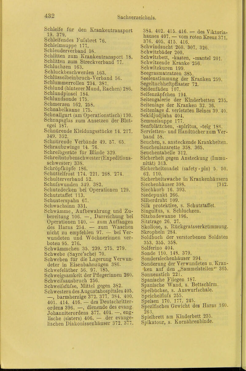 Schleife für den Krankentransport 19. 379. Schleifendes Fufsbret 76. Schleimsuppe 177. Schleuderverband öS. Schlitten zum Krankentransport 18, Schlitten zum Streckverband 77. Schluchzen 163. Schluckbeschwerden 163. Schlüsselbeinbruch-Verband 56. Schlummerrollen 234. 387. Schlund (hinterer Mund, Rachen) 286. Schlundpinsel 184. Schlundsonde 175. Schmerzen 162. 258. Schnabelkanne 175. Schnallgurt (am Operationstisch) 130. Schnapsglas zum Ansetzen der Blut- egel 187. Schnürende Kleidungsstücke 14. 217. 349. 352. Schnürende Verbände 49. 57. 65. Schraubzwinge 14. 76. Schreibgeräte für Blinde 329. Schreibstubenschwester (Expeditions- schwester) 338. Schröpfköpfe 186. Schüttelfrost 174. 221. 268. 274. Schulterverband 52. Schulswuuden 349. 382. Schutzdecken bei Operationen 129. Schutztaffet 113. Schusterspahn 67. Schwachsinn 331, Schwämme, Aufbewahrung und Zu- bereitung 106. —, Darreichung bei Operationen 140, — zum Auffangen des Harns 254. — zum Waschen nicht zu empfehlen 97. — bei Ver- wundeten und Wöchnerinnen ver- boten 95. 276. Schwämmchen 35. 239. 275. 279. Schwebe (Sayre'sche) 70. Schweben für die Lagerung Verwun- deter in Eisenbahnzügen 386. Schwefeläther 56. 97. 185. Schweigsamkeit der Pflegerinnen 260. SchweiCsausbruch 256. Schweifsfüfse, Mittel gegen 382. Schwestern des Augustahospitales 405. —, barmherzige 372. 377. 384. 400. 401. 414. 416. — des Deutschritter- ordens 396. —, dienende des evang. Johanniterordens 377. 404. —, eng- lische (sisters) 406. — der evange- lischen Diakouissenhäuser 372. 377. 384. 402. 415. 416. — des Viktoria- hauses 407. — vom roten Kreuz 371 376. 405. 415. 416. Schwindsucht 260. 307, 326. Schwitzbäder 200, Schwitzbett, -kästen, -mantel 201. Schwitzende Kranke 256. Schwitzkuren 199. Seegrasmatratzen 385. Seelenstimmung der Kranken 259. Segeltuchheftpflaster 72. Seidenfädeu 107. Seifenzäpfchen 194. Seitengalerie der Kinderbetten 235. Seitenlage der Kranken 32. 36. Seitenlage d. verletzten Beines 39. 40. Sekidjudjisha 404, Semnielsuppe 177. Senf blättchen, -Spiritus, -teig 18fi. Servietten- und Handtücher zum Ver- band 58. Seuchen, s. ansteckende Krankheiten. Seuchenlazarette 358. 365. Seucheutabeile 312. Sicherheit gegen Ansteckung (Immu- nität) 313. Sicherheitsnadel (safety-pin) 5. 50. 62. 110. Sicherheitswache in Krankenhäusern Siechenhäuser 398. [312. Siechkorb 16. 393. Siedepunkt 266. Silberdraht 109. Silk protektive, s. Schutztafl'et. Singultus, s. Schluchzen. Sitzbadewanne 196. Sitztrage 26. 27. Skoliose, s. Rückgratsverkrümmung. Skropheln 284. Soldbuch der verstorbenen Soldaten 353. 355. 358. Solferino 404. Sonde 110. 148, 379, Sondersiechenhäuser 394. Sonderung der Verwundeten u. Kran- ken auf den „Sammelstellen 365. Sonnenstich 221. Spanische Fliegen 187. Spanische Wand, s. Bettschirm. Speibüchse, s. Auswurfschale. Speichelflufs 255. Speisen 170. 177. 245. Spezifisches Gewicht des Harns 160. 265. Spielbrett am Kinderbett 235. Spikatour, s. Kornährenbiude.