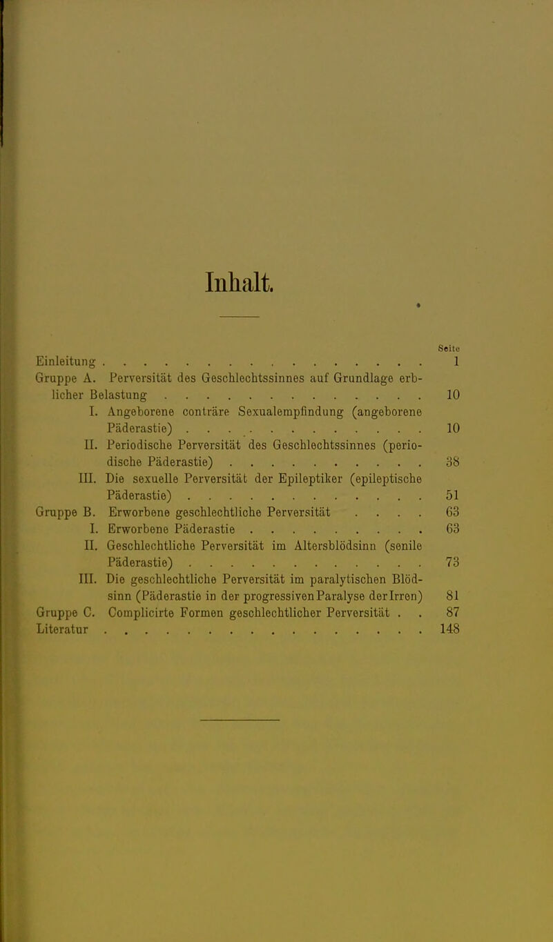 Inhalt. Seite Einleitung 1 Gruppe A. Perversität des Geschlechtssinnes auf Grundlage erb- licher Belastung 10 I. Angeborene conträre Sexualempfindung (angeborene Päderastie) 10 II. Periodische Perversität des Geschlechtssinnes (perio- dische Päderastie) 38 III. Die sexuelle Perversität der Epileptiker (epileptische Päderastie) 51 Gruppe B. Erworbene geschlechtliche Perversität .... 63 I. Erworbene Päderastie 63 II. Geschlechtliche Perversität im Altersblödsinn (senile Päderastie) 73 III. Die geschlechtliche Perversität im paralytischen Blöd- sinn (Päderastie in der progressiven Paralyse derlrren) 81 Gruppe C. Complicirte Formen geschlechtlicher Perversität . . 87 Literatur 148