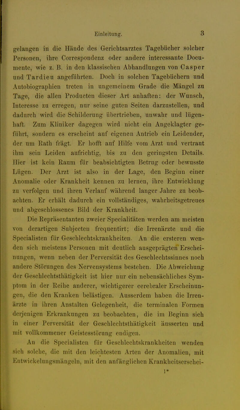 gelangen in die Hände des Gerichtsarztes Tagebücher solcher Personen, ihre Correspondenz oder andere interessante Docu- niente, wie z. B. in den Idassischen Abhandlungen von Gas per und Tardieu angeführten. Doch in solchen Tagebüchern und Autobiographien treten in ungemeinem Grade die Mängel zu Tage, die allen Producten dieser Art anhaften: der Wunsch, Interesse zu erregen, nur seine guten Seiten darzustellen, und dadurch wird die Schilderung übertrieben, unwahr und lügen- haft. Zum Kliniker dagegen wird nicht ein Angeklagter ge- führt, sondern es erscheint auf eigenen Antrieb ein Leidender, der um Kath fragt. Er hofft auf Hilfe vom Arzt und vertraut ihm sein Leiden aufrichtig, bis zu den geringsten Details. Hier ist kein Raum für beabsichtigten Betrug oder bewusste Lügen. Der Arzt ist also in der Lage, den Beginn einer Anomalie oder Krankheit kennen zu lernen, ihre Entwicklung zu verfolgen und ihren Verlauf während langer Jahre zu beob- achten. Er erhält dadurch ein vollständiges, wahrheitsgetreues und abgeschlossenes Bild der Krankheit. Die Repräsentanten zweier Specialitäten werden am meisten von derartigen Subjecten frequentirt; die Irrenärzte und die Specialisten für Geschlechtskrankheiten. An die ersteren wen- den sich meistens Personen mit deutlich ausgeprägten Erschei- nungen, wenn neben der Perversität des Geschlechtssinnes noch andere Störungen des Nervensystems bestehen. Die Abweichung der Geschlechtsthätigkeit ist hier nur ein nebensächliches Sym- ptom in der Reihe anderer, wichtigerer cerebraler Erscheinun- gen, die den Kranken belästigen. Ausserdem haben die Irren- ärzte in ihren Anstalten Gelegenheit, die terminalen Formen derjenigen Erkrankungen zu beobachten, die im Beginn sich in einer Perversität der Geschlechtsthätigkeit äusserten und mit vollkommener Geistesstörung endigen. An die Specialisten für Geschlechtskrankheiten wenden .sieh solche, die mit den leichtesten Arten der Anomalien, mit Entwickelungsmängeln, mit den anfänglichen Krankhcitserschei- 1*