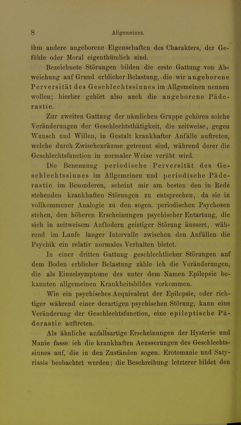 ihm andere angeborene Eigenschaften des Charakters, der Ge- fühle oder Moral eigenthümlich sind. Bezeichnete Störungen bilden die erste Gattung von Ab- weichung auf Grund erblicher Belastung, • die wir angeborene Perversität des Geschlechtssinnes im Allgemeinen nennen wollen; hierher gehört also auch die angeborene Päde- rastie. Zur zweiten Gattung der nämlichen Gruppe gehören solche Veränderungen der Geschlechtsthätigkeit, die zeitweise, gegen Wunsch und Willen, in Gestalt krankhafter Anfälle auftreten, welche durch Zwischenräume getrennt sind, während derer die Geschlechtsfunction in normaler Weise verübt wird. Die Benennung periodische Perversität des Ge- schlechtssinnes im Allgemeinen und periodische Päde- rastie im Besonderen, scheint mir am besten den in Rede stehenden krankhaften Störungen zu entsprechen, da sie in vollkommener Analogie zu den sogen, periodischen Psychosen stehen, den höheren Erscheinungen psychischer Entartung, die sich in zeitweisem Auflodern geistiger Störung äussert, wäh- rend im Laufe langer Intervalle zwischen den Anfällen die Psychik ein relativ normales Verhalten bietet. In einer dritten Gattung geschlechtlicher Störungen auf dem Boden erblicher Belastung zähle ich die Veränderungen, die als Einzelsymptome des unter dem Namen Epilepsie be- kannten allgemeinen Krankheitsbildes vorkommen. Wie ein psychisches Aequivalent der Epilepsie, oder rich- tiger während einer derartigen psychischen Störung, kann eine Veränderung der Geschlechtsfunction, eine epileptische Pä- derastie auftreten. Als ähnliche anfallsartige Erscheinungen der Hysterie und Manie fasse ich die krankhaften Aeusserungen des Geschlechts- sinnes auf, die in den Zuständen sogen. Erotomanie und Saty- riasis beobachtet werden; die Beschreibung letzterer bildet den