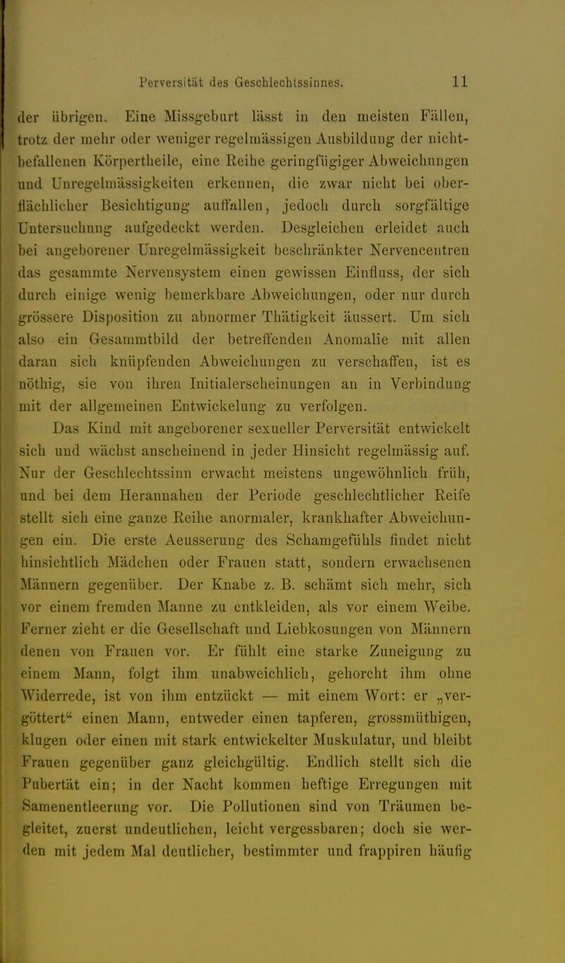 der übrigen. Eine Missgeburt lässt in den meisten Füllen, trotz der mehr oder weniger regelmässigen Ausbildung der nicht- befallenen Körpertlieile, eine Reihe geringfügiger Abweichungen und Unregelmässigkeiten erkennen, die zwar nicht bei ober- flächlicher Besichtigung aurtttllen, jedoch durch sorgfältige Cntersuehnng aufgedeckt werden. Desgleichen erleidet auch bei angeborener Unregelmässigkeit beschränkter Nervencentren das gesammte Nervensystem einen gewissen Einfluss, der sich durch einige wenig bemerkbare Abweichungen, oder nur durch grössere Disposition zu abnormer Thätigkeit äussert. Um sich also ein Gesammtbild der betreffenden Anomalie mit allen daran sich knüpfenden Abweichungen zu verschaffen, ist es nöthig, sie von ihren Initialerscheinungen an in Verbindung mit der allgemeinen Entwickelung zu verfolgen. Das Kind mit angeborener sexueller Perversität entwickelt sich und wächst anscheinend in jeder Hinsicht regelmässig auf. Nur der Geschlechtssinn erwacht meistens ungewöhnlich früh, und bei dem Herannahen der Periode geschlechtlicher Reife stellt sich eine ganze Reihe anormaler, krankhafter Abweichun- gen ein. Die erste Aeusserung des Schamgefühls findet nicht hinsichtlich Mädchen oder Frauen statt, sondern erwachsenen -Männern gegenüber. Der Knabe z. B. schämt sich mehr, sich vor einem fremden Manne zu entkleiden, als vor einem Weibe. Ferner zieht er die Gesellschaft und Liebkosungen von Männern denen von Frauen vor. Er fühlt eine starke Zuneigung zu einem Mann, folgt ihm unabweichlich, gehorcht ihm ohne Widerrede, ist von ihm entzückt — mit einem Wort: er „ver- göttert einen Mann, entweder einen tapferen, grossmüthigen, klugen oder einen mit stark entwickelter Muskulatur, und bleibt Frauen gegenüber ganz gleichgültig. Endlich stellt sich die Pubertät ein; in der Nacht kommen heftige Erregungen mit »Samenentleerung vor. Die Pollutionen sind von Träumen be- gleitet, zuerst undeutlichen, leicht vergessbaren; doch sie wer- den mit jedem Mal deutlicher, bestimmter und frappiren häufig