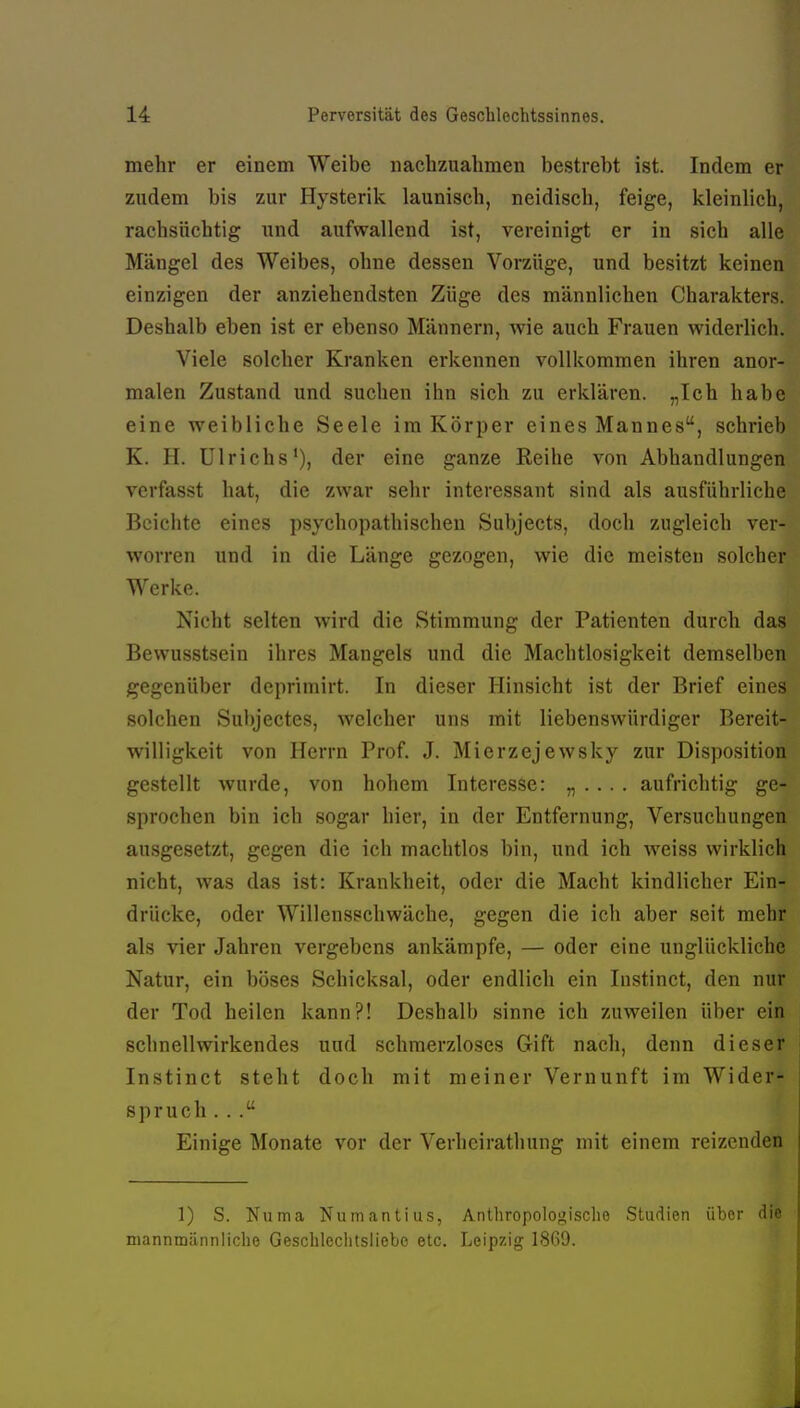 mehr er einem Weibe nachzuahmen bestrebt ist. Indem er zudem bis zur Hysterik launisch, neidisch, feige, kleinlich, rachsüchtig und aufwallend ist, vereinigt er in sich alle Mängel des Weibes, ohne dessen Vorzüge, und besitzt keinen einzigen der anziehendsten Züge des männlichen Charakters. Deshalb eben ist er ebenso Männern, wie auch Frauen widerlich. Viele solcher Kranken erkennen vollkommen ihren anor- malen Zustand und suchen ihn sich zu erklären. „Ich habe eine weibliche Seele im Körper eines Mannes, schrieb K. H. Ulrichs'), der eine ganze Reihe von Abhandlungen verfasst hat, die zwar sehr interessant sind als ausfuhrliche Beichte eines psychopathischen Subjects, doch zugleich ver- vporren und in die Länge gezogen, wie die meisten solcher Werke. Nicht selten wird die Stimmung der Patienten durch das Bewusstsein ihres Mangels und die Machtlosigkeit demselben gegenüber deprimirt. In dieser Hinsicht ist der Brief eines solchen Subjectes, welcher uns mit liebenswürdiger Bereit- willigkeit von Herrn Prof. J. Mierzejewsky zur Disposition gestellt wurde, von hohem Interesse: „ • • ■ . aufrichtig ge- sprochen bin ich sogar hier, in der Entfernung, Versuchungen ausgesetzt, gegen die ich machtlos bin, und ich weiss wirklich nicht, was das ist: Krankheit, oder die Macht kindlicher Ein- drücke, oder Willensschwäche, gegen die ich aber seit mehr als vier Jahren vergebens ankämpfe, — oder eine unglückliche Natur, ein böses Schicksal, oder endlich ein Instinct, den nur der Tod heilen kann?! Deshalb sinne ich zuweilen über ein schnellwirkendes und schmerzloses Gift nach, denn dieser Instinct steht doch mit meiner Vernunft im Wider- spruch . .. Einige Monate vor der Verlieirathung mit einem reizenden 1) S. Numa Nuinantius, Anlhropologisclie Studien über die mannmännliche Gesclileciitsiiebe etc. Leipzig 1869.