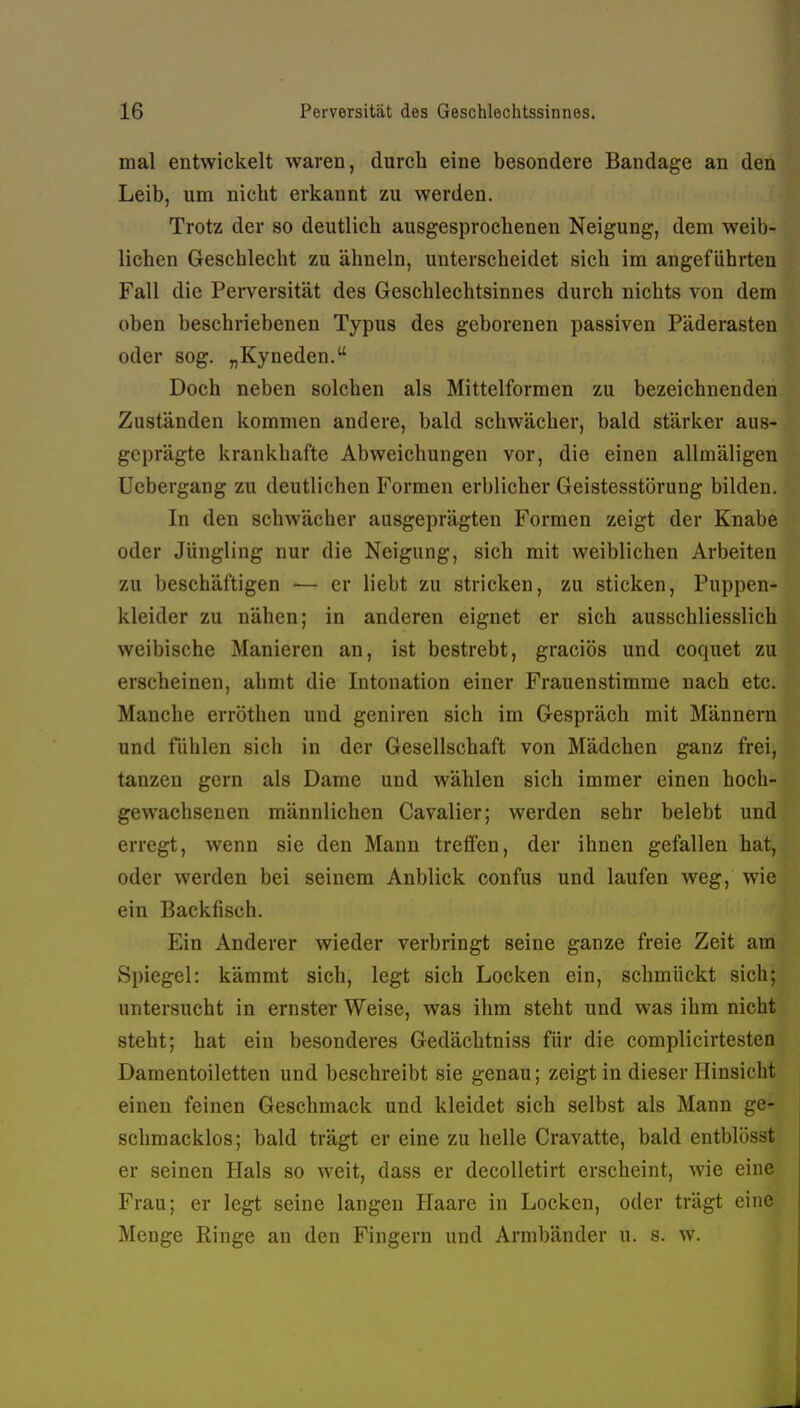 mal entwickelt waren, durch eine besondere Bandage an den Leib, um nicht erkannt zu werden. Trotz der so deutlich ausgesprochenen Neigung, dem weib- lichen Geschlecht zu ähneln, unterscheidet sich im angeführten Fall die Perversität des Geschlechtsinnes durch nichts von dem oben beschriebenen Typus des geborenen passiven Päderasten oder sog. „Kyneden. Doch neben solchen als Mittelformen zu bezeichnenden Zuständen kommen andere, bald schwächer, bald stärker aus- geprägte krankhafte Abweichungen vor, die einen allmäligen Uebergang zu deutlichen Formen erblicher Geistesstörung bilden. In den schwächer ausgeprägten Formen zeigt der Knabe oder Jüngling nur die Neigung, sich mit weiblichen Arbeiten zu beschäftigen — er liebt zu stricken, zu sticken, Puppen- kleider zu nähen; in anderen eignet er sich ausschliesslich weibische Manieren an, ist bestrebt, graciös und coquet zu erscheinen, ahmt die Intonation einer Frauenstimme nach etc. Manche erröthen und geniren sich im Gespräch mit Männern und fühlen sich in der Gesellschaft von Mädchen ganz frei, tanzen gern als Dame und wählen sich immer einen hoch- gewachsenen männlichen Cavalier; werden sehr belebt und erregt, wenn sie den Mann treffen, der ihnen gefallen hat, oder werden bei seinem Anblick confus und laufen weg, wie ein Backfisch. Ein Anderer wieder verbringt seine ganze freie Zeit am Spiegel: kämmt sich, legt sich Locken ein, schmückt sich; untersucht in ernster Weise, was ihm steht und was ihm nicht steht; hat ein besonderes Gedächtniss für die complicirtesten Damentoiletten und beschreibt sie genau; zeigt in dieser Hinsicht einen feinen Geschmack und kleidet sich selbst als Mann ge- schmacklos; bald trägt er eine zu helle Cravatte, bald entblösst er seinen Hals so weit, dass er decoUetirt erscheint, wie eine Frau; er legt seine langen Haare in Locken, oder trägt eine Menge Ringe an den Fingern und Armbänder u. s. w.