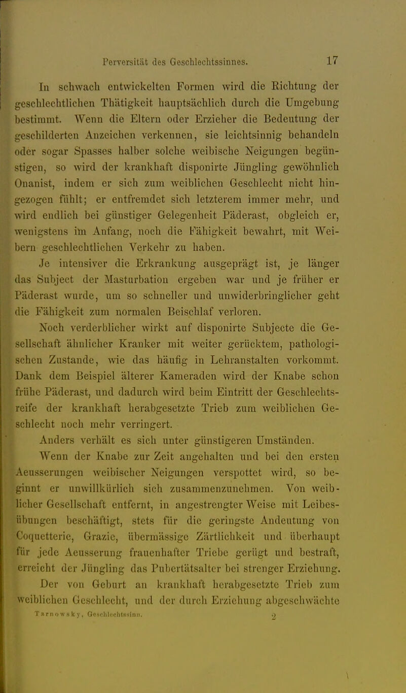 In schwach entwickelten Formen wird die Richtung der ueschlechtlichen Thätigkeit hauptsächlich durch die Umgebung bestimmt. Wenn die Eltern oder Erzieher die Bedeutung der geschilderten Anzeichen verkennen, sie leichtsinnig behandeln oder sogar Spasses halber solche weibische Neigungen begün- stigen, so wird der krankhaft disponirte Jüngling gewöhnlich ()uanist, indem er sich zum weiblichen Geschlecht nicht hin- i;ezogen fühlt; er entfremdet sich letzterem immer mehr, und wird endlich bei günstiger Gelegenheit Päderast, obgleich er, wenigstens iln Anfang, noch die Fähigkeit bewahrt, mit Wei- l)ern geschlechtlichen Verkehr zu haben. Je intensiver die Erkrankung ausgeprägt ist, je länger (las Subject der Masturbation ergeben war und je früher er Päderast wurde, um so schneller und unwiderbringlicher geht die Fähigkeit zum normalen Beischlaf verloren. Noch verderblicher wirkt auf disponirte Subjecte die Ge- sellschaft ähnlicher Kranker mit weiter gerücktem, pathologi- schen Zustande, wie das häufig in Lehranstalten vorkommt. Dank dem Beispiel älterer Kameraden wird der Knabe schon frühe Päderast, und dadurch wird beim Eintritt der Geschlechts- reife der krankhaft herabgesetzte Trieb zum weiblichen Ge- schlecht noch mehr verringert. Anders verhält es sich unter günstigeren Umständen. Wenn der Knabe zur Zeit angehalten und bei den ersten Aeusserungen weibischer Neigungen verspottet wird, so be- ginnt er unwillkürlich sich zusammenzunehmen. Von weib- licher Gesellschaft entfernt, in angestrengter Weise mit Leibes- übungen beschäftigt, stets für die geringste Andeutung von Coquetterie, Grazie, übermässige Zärtlichkeit und überhaupt für jede Aeusserung frauenhafter Triebe gerügt und bestraft, erreicht der Jüngling das Pubertätsaltcr bei strenger Erziehung. Der von Geburt an krankhaft herabgesetzte Trieb zum weiblichen Geschlecht, und der durch Erziehung abgeschwächte T a r n o \v H k y, Gescliluchtssinii.