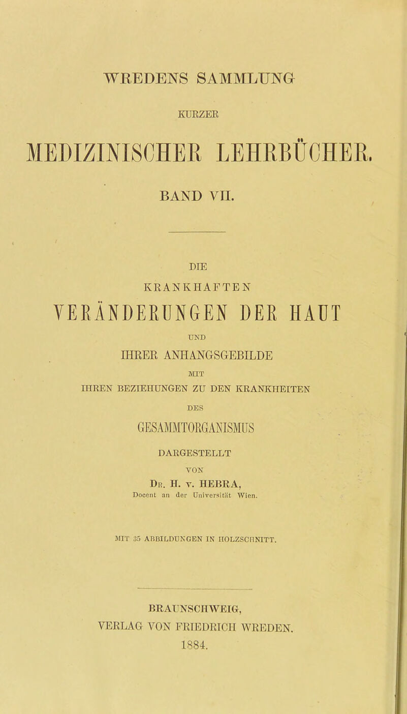 WREDENS SAMMLUNG KÜRZER MEDIZINISCHER LEHRBÜCHER. BAND VII. DIE KRANKHAFTEN VERÄNDERUNGEN DER HAUT UND IHRER ANHANGSGEBILDE MIT IHREN BEZIEHUNGEN ZU DEN KRANKHEITEN DES GESAMMTORGAN ISMUS DARGESTELLT VON Dr. H. v. HEBRA, Docent an der Universität Wien. MIT 85 ABBILDUNGEN IN HOLZSCHNITT. BRAITNSCHWEIGr, VERLAG VON FRIEDRICH WREDEN. 1884.