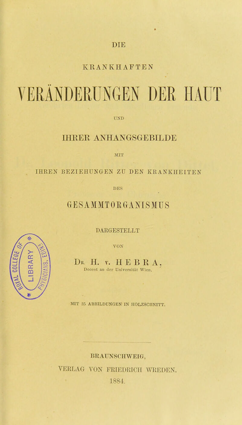 DIE KRANKHAFTEN VERÄNDERUNGEN DER HAUT UND IHRER ANHANGSGEBILDE MIT IHREN BEZIEHUNGEN Zü DEN KRANKHEITEN DES GESAMMTOBGANISMUS DARGESTELLT VON Dn. H. v. HEBRA. Docent an der UniversitiiI Wien. MIT 85 ABBILDUNGEN IN HOLZSCHNITT. BRAUNSCHWEIG, VERLAG VON FRIEDRICH WREDEN. 1884.