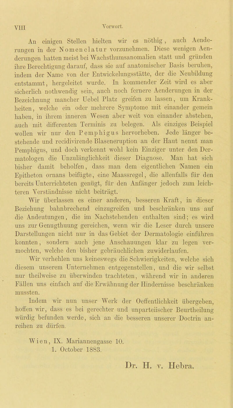 An einigen Stellen hielten wir es nöthig, auch Aende- rungen in der Nomenclatur vorzunehmen. Diese wenigen Aen- derungen hatten meist hei Wachsthumsanomalien statt und gründen ihre Berechtigung darauf, dass sie auf anatomischer Basis beruhen, indem der Name von der Entwickelungsstätte, der die Neubildung entstammt, hergeleitet wurde. In kommender Zeit wird es aber sicherlich nothwendig sein, auch noch fernere Aenderungen in der Bezeichnung mancher Uebel Platz greifen zu lassen, um Krank- heiten, welche ein oder mehrere Symptome mit einander gemein haben, in ihrem inneren Wesen aber weit von einander abstehen, auch mit differenten Terminis zu belegen. Als einziges Beispiel wollen wir nur den Pemphigus hervorheben. Jede länger be- stehende und recidivirende Blaseneruption an der Haut nennt man Pemphigus, und doch verkennt wohl kein Einziger unter den Der- matologen die Unzulänglichkeit dieser Diagnose. Man hat sich bisher damit beholfen, dass man dem eigentlichen Namen ein Epitheton ornans beifügte, eine Maassregel, die allenfalls für den bereits Unterrichteten genügt, für den Anfänger jedoch zum leich- teren Verständnisse nicht beiträgt. Wir überlassen es einer anderen, besseren Kraft, in dieser Beziehung bahnbrechend einzugreifen und beschränken uns auf die Andeutungen, die im Nachstehenden enthalten sind; es wird uns zur Genugthuung gereichen, wenn wir die Leser durch unsere Darstellungen nicht nur in das Gebiet der Dermatologie einführen konnten, sondern auch jene Anschauungen klar zu legen ver- mochten, welche den bisher gebräuchlichen zuwiderlaufen. Wir verhehlen uns keineswegs die Schwierigkeiten, welche sich diesem unserem Unternehmen entgegenstellen, und die wir selbst nur theilweise zu überwinden trachteten, während wir in anderen Fällen uns einfach auf die Erwähnung der Hindernisse beschränken mussten. Indem wir nun unser Werk der Oeffentlichkeit übergeben, hoffen wir, dass es bei gerechter und unparteiischer Beurtheilung würdig befunden werde, sich an die besseren unserer Doctrin an- reihen zu dürfen. Wien, DL Mariannengasse 10. 1. October 1883. Dt. H. v. Helu-a.