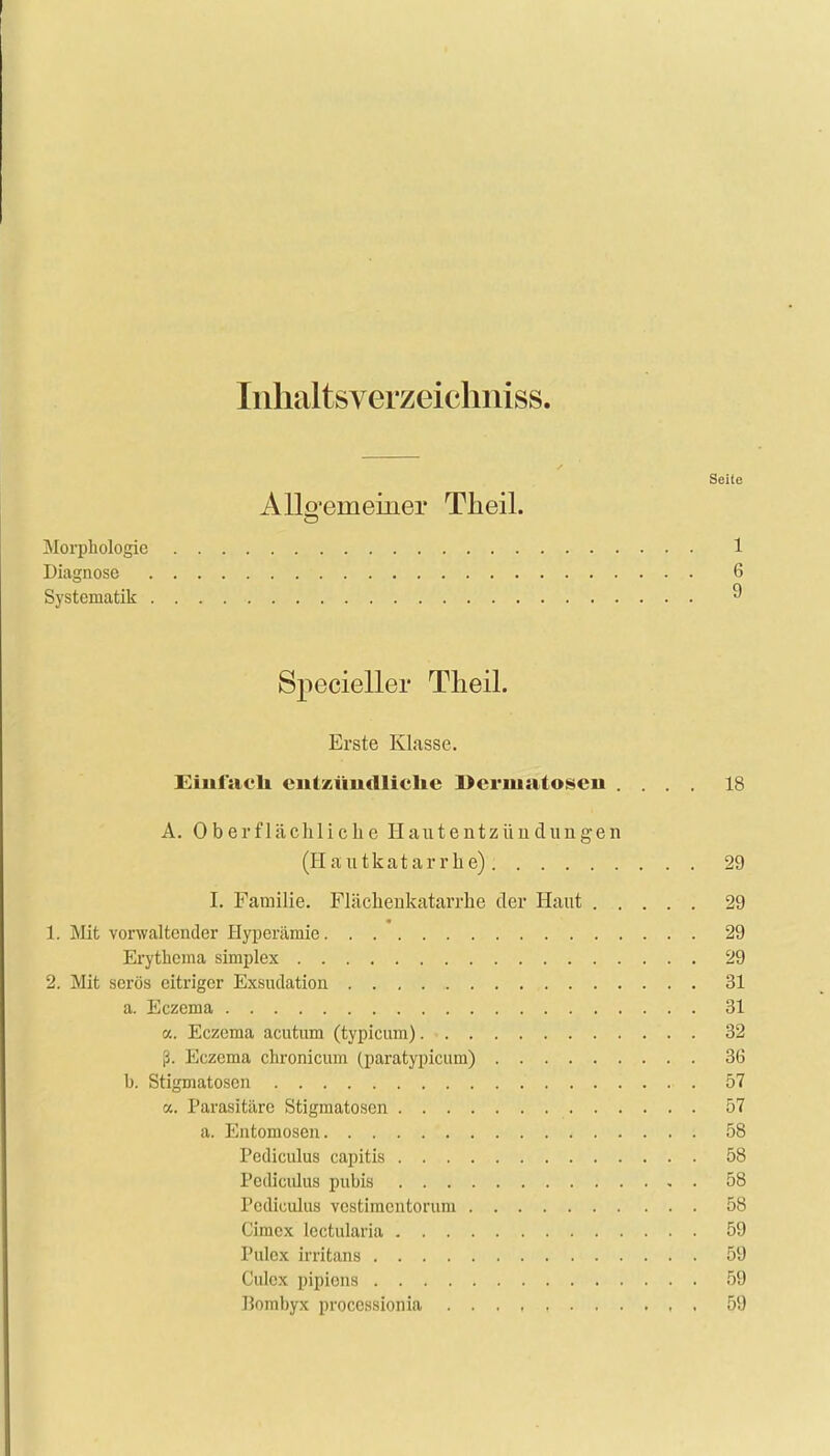 Inhaltsverzeicliniss. Seite Allgemeiner Theil. Morphologie 1 Diagnose 6 Systematik « Specieller Theil. Erste Klasse. Einfach eutzüiidliclie Dermatosen .... 18 A. Oberflächliche Hautentzündungen (Hautkatarrhe) 29 I. Familie. Flächenkatarrhe der Haut 29 1. Mit vorwaltender Hyperämie 29 Erythema simplex 29 2. Mit serös eitriger Exsudation 31 a. Eczema 31 a. Eczema acutum (typicum) 32 ß. Eczema chronicum (paratypicum) 36 b. Stigmatosen 57 a. Parasitäre Stigmatosen 57 a. Entomosen , 58 Pcdiculus capitis 58 Pcdiculus pubis 58 Pcdiculus vestimentorum 58 Cimex lectularia 59 Poles irritans 59 Culex pipions 59 Bombyx proecssionia , . 59