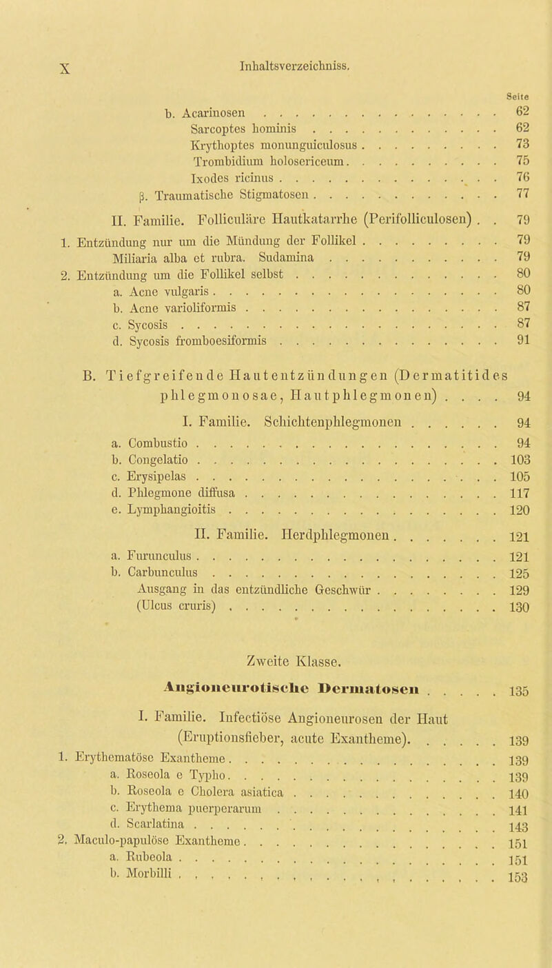 Seite b. Acarinosen 62 Sarcoptes hominis 62 Krythoptes raonunguiculosus 73 Trombidium holosericeum 75 Ixodes ricinus . 76 ß. Traumatische Stigmatosen 77 II. Familie. Folliculärc Hautkatarrhe (Perifolliculosen) . . 79 1. Entzündung nur um die Mündung der Follikel 79 Miliaria alba et rubra. Sudamina 79 2. Entzündung um die Follikel selbst 80 a. Acne vulgaris 80 b. Acne varioliformis 87 c. Sycosis 87 d. Sycosis fromboesiformis 91 B. Tiefgreifende Hautentzündungen (Derrnatitides phlegnionosae, Hautphlegm on en) .... 94 I. Familie. Schichtenphlegmonen 94 a. Combustio 94 b. Congelatio 103 c. Erysipelas 105 d. Phlegmone diffusa 117 e. Lymphangioitis 120 H. Familie. Herdphlegmonen 121 a. Furunculus 121 b. Carbunculus 125 Ausgang in das entzündliche Geschwür 129 (Ulcus cruris) 130 Zweite Klasse. Augioueurotiselic Dermatosen 135 I. Familie. Infectiöse Angioneurosen der Haut (Eruptionsfieber, acute Exantheme). 13g 1. Erythematode Exantheme 139 a. Koseola e Typho 139 b. Roseola c Cholera asiatica 140 c. Erythema püerperarum 141 (1. Scarlatina 143 2. Maculo-papulöse Exantheme 151 a. Rubeola ]5j b. Morbilli , , . . .153