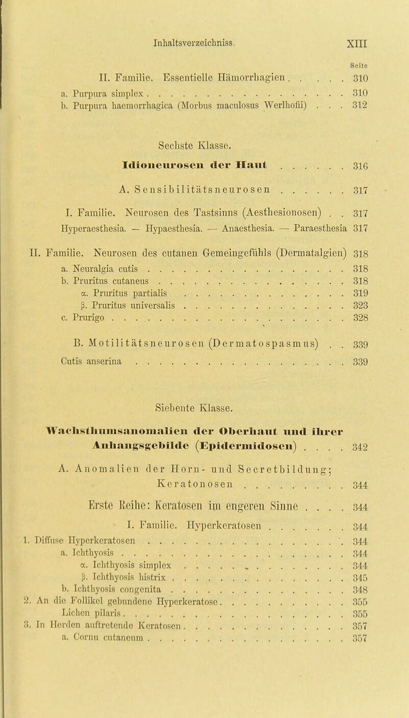 Selto II. Familie. Essentielle Hämorrbagien 310 a. Purpura simples 310 b. Purpura hacmorrhagica (Morbus maculosus Werlhofii) . . . 312 Sechste Klasse. Idioneuroseu «1er Hanl 316 A. Sensibilitiitsneurosen 317 I. Familie. Neurosen des Tastsinns (Aesthesionosen) . . 317 Hyperaesthesia. — Hypaesthesia. — Anaesthesia. — Paraestliesia 317 II. Familie. Neurosen des cntanen Gemeingefühls (Dermatalgien) 318 a. Neuralgia cutis 318 b. Pruritus cutaneus 318 a. Pruritus partialis 319 ß. Pruritus universalis 323 c. Prurigo . . 328 B. Motilitätsneurosen (Dermatospasmus) . . 339 Cutis anserina 339 Siebente Klasse. Vrachslhumsanomalien der Oberhaut und ihrer Anhangsgeuilde (Epidermidosen) .... 342 A. Anomalien der Horn- und Secretbildung; K e r a 10 n 0 s e n 344 Erste Reihe: Keratosen im engeren Sinne .... 344 I. Familie. Hyperkeratosen 344 1. Diffuse Hyperkeratosen '. 344 a. Ichthyosis 344 oc. Ichthyosis simplex , 344 ß. Ichthyosis histrix 345 b. Ichthyosis congenita 348 2. An die Follikel gebundene Hyperkeratosc 355 Liehen pilaris 355 3. In Herden auftretende Keratosen 357 a. Cornu cutanemn 357