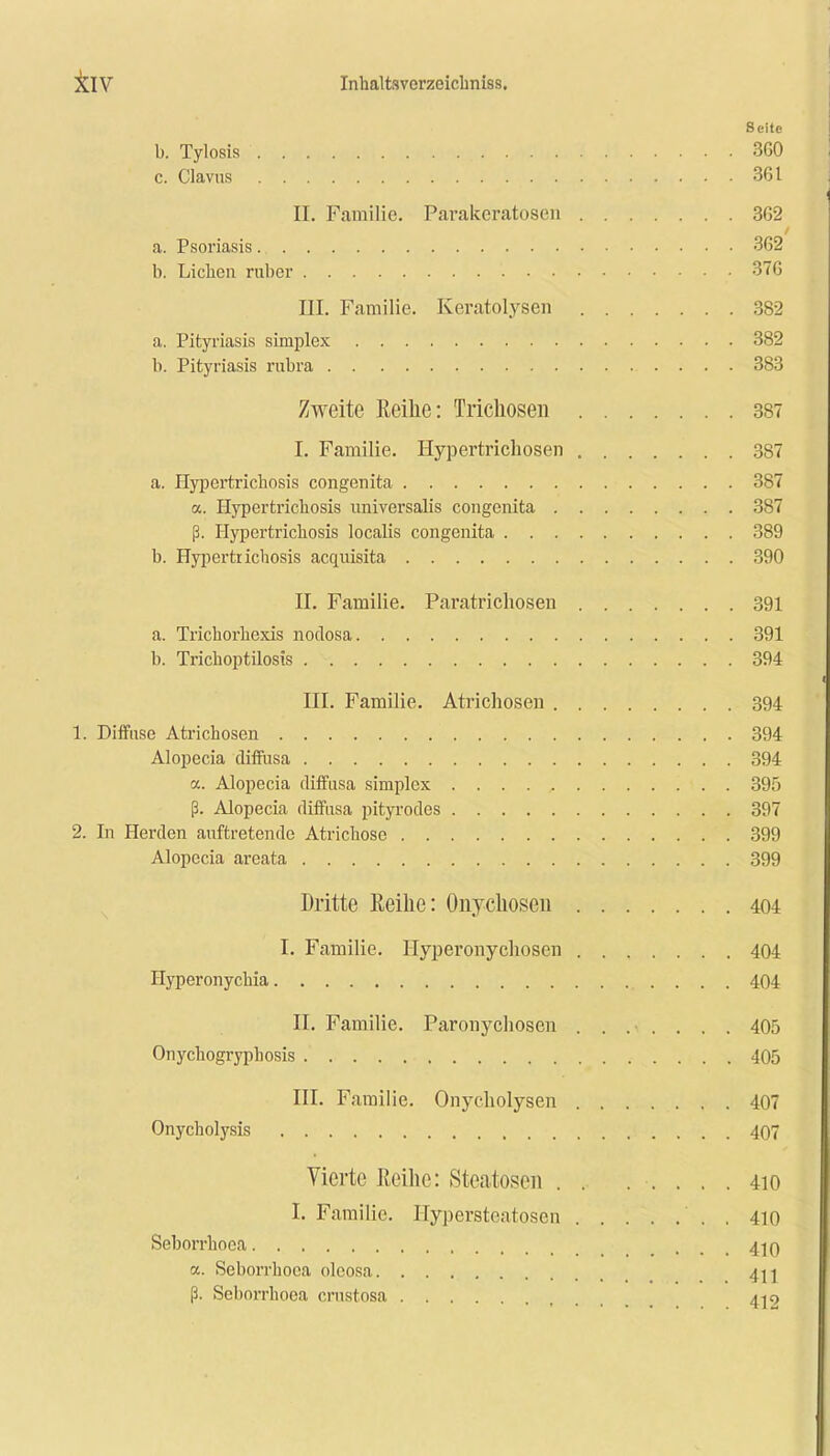 Seite b. Tylosis 360 c. Clavus 361 II. Familie. Parakeratosen 362 a. Psoriasis 362 b. Lieben ruber . 376 III. Familie. Keratolysen 382 a. Pityriasis simplex 382 b. Pityriasis rubra 383 Zweite Reihe: Trichosen 387 I. Familie. Hypertrichosen 387 a. Hypcrtrichosis congenita 387 a. Hypertrichosis universalis congenita 387 ß. Hypertrichosis localis congenita 389 b. Hypertrichosis acquisita 390 II. Familie. Paratrichosen 391 a. Trichorhexis nodosa 391 b. Trichoptilosis 394 III. Familie. Atrichosen 394 1. Diffuse Atrichosen 394 Alopecia diffusa 394 ct. Alopecia diffusa simplex 395 ß. Alopecia diffusa pityrodes 397 2. In Herden auftretende Atrichose 399 Alopecia areata 399 Dritte Reihe: Onychosen 404 I. Familie. Hyperonychosen 404 Hyperonychia 404 II. Familie. Paronychoscn ....... 405 Onychogryphosis 405 III. Familie. Onycholysen 407 Onycholysis 407 Vierte Reihe: Steatosen . . ..... 410 I. Familie. Hypersteatosen . 410 Seborrhooa ... 410 a. Seborrhooa oleosa ß. Seborrhooa crustosa 4^9