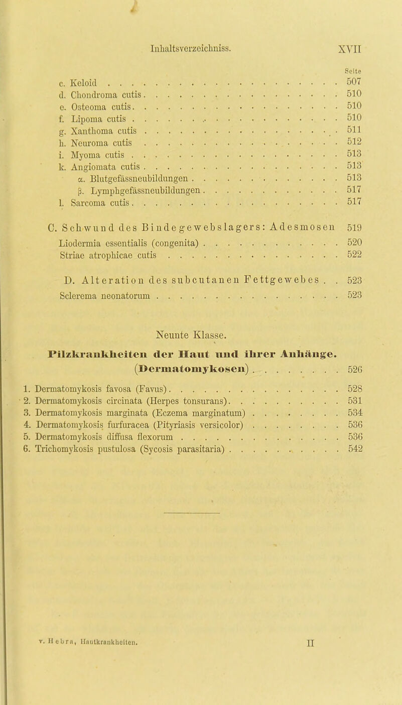 4 Inlialtsverzoiclmiss. XVII Seite c. Keloid 507 d. Chondroma cutis 510 c. Ostcoraa cutis 510 f. Lipoma cutis • • 510 g. Xanthoma cutis .511 h. Neurorna cutis • • 512 i. Myoma cutis 513 k. Angiomata cutis 513 a. Blutgefassneubildungen 513 ß. Lymphgefässncubildungen 517 1. Sarcoma cutis 517 C. Schwund des Bindegewebslagers: Adesmosen 519 Liodermia essentialis (congenita) 520 Striae atropliicae cutis 522 D. Alteration des subcutanen Fettgewebes . . 523 Sclerema neonatorum 523 Neunte Klasse. Pilzkraiikkeiteu der Haut und ihrer Anhänge. (Dermatomykosen) 526 1. Dermatomykosis favosa (Favus) 528 2. Dermatomykosis circinata (Herpes tonsurans) 531 3. Dermatomykosis marginata (Eczema marginatum) 534 4. Dermatomykosis furfuracea (Pityriasis versicolor) 536 5. Dermatomykosis diffusa flexorum 536 6. Trichomykosis pustulosa (Sycosis parasitaria) 542 v. Hebrn, llntitlcranklicilcn. JJ