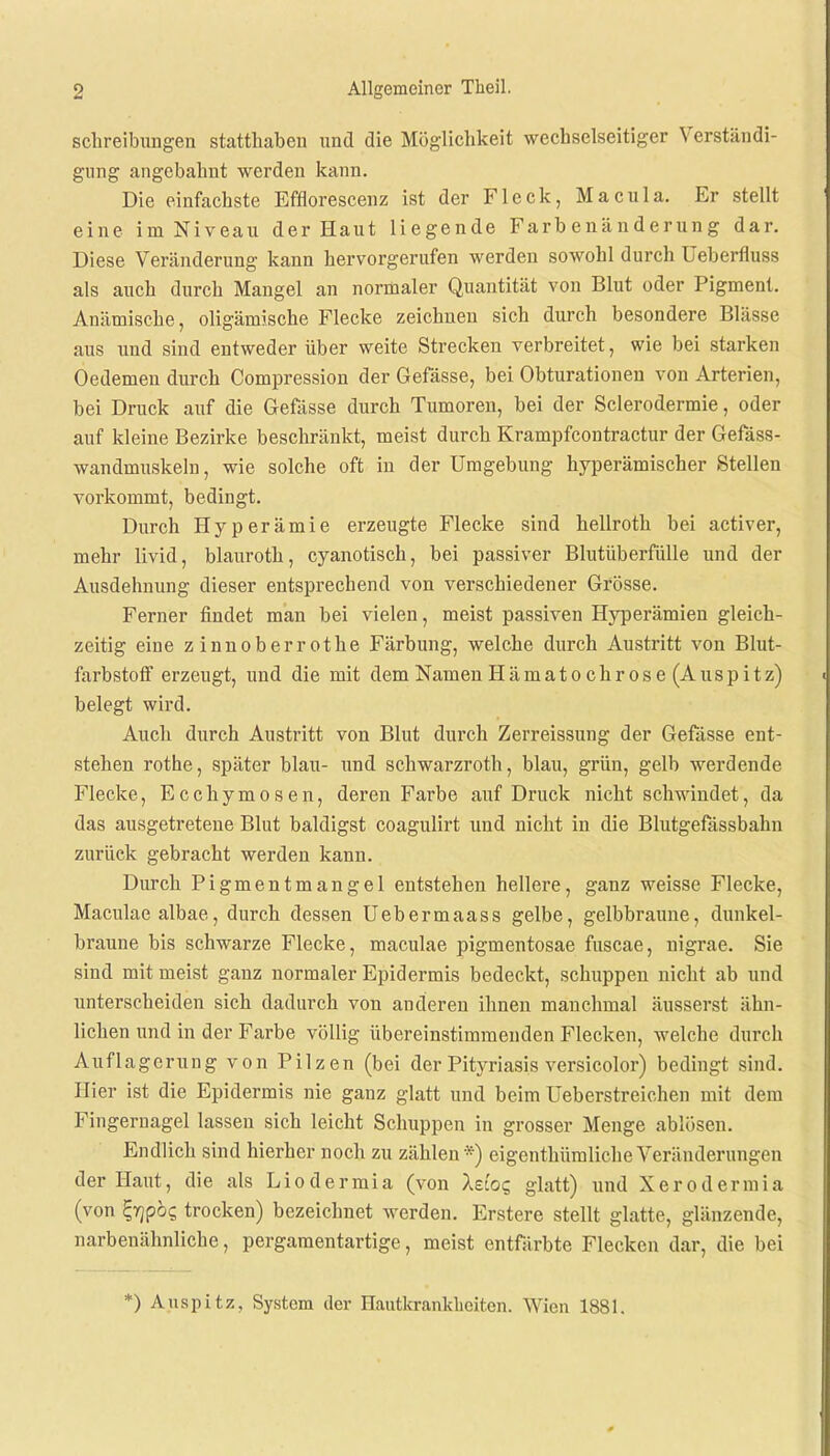 Schreibungen statthaben und die Möglichkeit wechselseitiger Verständi- gung angebahnt werden kann. Die einfachste Efflorescenz ist der Fleck, Macula. Er stellt eine im Niveau der Haut liegende Farbenänderung dar. Diese Veränderung kann hervorgerufen werden sowohl durch Ueberfluss als auch durch Mangel an normaler Quantität von Blut oder Pigment. Anämische, oligämische Flecke zeichnen sich durch besondere Blässe aus und sind entweder über weite Strecken verbreitet, wie bei starken Oedemen durch Compression der Gefässe, bei Obturationen von Arterien, bei Druck auf die Gefässe durch Tumoren, bei der Sclerodermie, oder auf kleine Bezirke beschränkt, meist durch Krampfcontractur der Gefäss- wandmuskeln, wie solche oft in der Umgebung hyperämischer Stellen vorkommt, bedingt. Durch Hyperämie erzeugte Flecke sind hellroth bei activer, mehr livid, Manroth, cyanotisch, bei passiver Blutüberfülle und der Ausdehnung dieser entsprechend von verschiedener Grösse. Ferner findet man bei vielen, meist passiven Hyperämien gleich- zeitig eine z innoberr othe Färbung, welche durch Austritt von Blut- farbstoff erzeugt, und die mit dem Namen Hämato ehr ose (Auspitz) belegt wird. Auch durch Austritt von Blut durch Zerreissung der Gefässe ent- stehen rothe, später blau- und schwarzroth, blau, grün, gelb werdende Flecke, Ecchymosen, deren Farbe auf Druck nicht schwindet, da das ausgetretene Blut baldigst coagulirt und nicht in die Blutgefässbahn zurück gebracht werden kann. Durch Pigmentmangel entstehen hellere, ganz weisse Flecke, Maculae albae, durch dessen Uebermaass gelbe, gelbbraune, dunkel- braune bis schwarze Flecke, maculae pigmentosae fuscae, nigrae. Sie sind mit meist ganz normaler Epidermis bedeckt, schuppen nicht ab und unterscheiden sich dadurch von anderen ihnen manchmal äusserst ähn- lichen und in der Farbe völlig übereinstimmenden Flecken, welche durch Auflagerung von Pilzen (bei der Pityriasis versicolor) bedingt sind. Hier ist die Epidermis nie ganz glatt und beim Ueberstreichen mit dem Fingernagel lassen sich leicht Schuppen in grosser Menge ablösen. Endlich sind hierher noch zu zählen *) eigentümliche Veränderungen der Haut, die als Liodermia (von Xdoq glatt) und Xerodermia (von Zflpbq trocken) bezeichnet werden. Erstere stellt glatte, glänzende, narbenähnliche, pergamentartige, meist entfärbte Flecken dar, die bei *) Auspitz, System der Hautkrankheiten. Wien 1881.