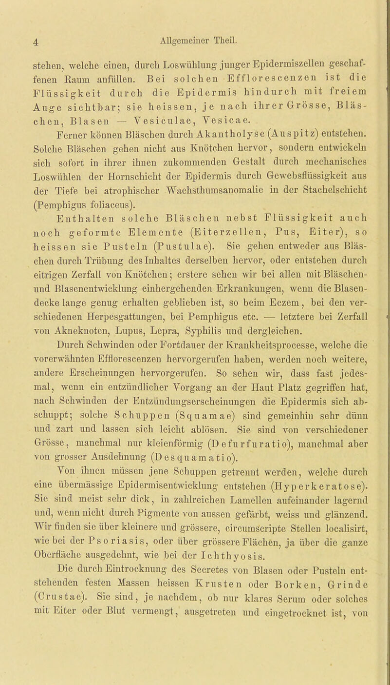 stehen, welche einen, durch Loswühlung junger Epidermiszellen geschaf- fenen Kaum anfüllen. Bei solchen Efflorescenzen ist die Flüssigkeit durch die Epidermis hindurch mit freiem Auge sichtbar; sie heissen, je nach ihrerGrösse, Bläs- chen, Blasen — Vesiculae, Vesicae. Ferner können Bläschen durch Akantholyse (Auspitz) entstehen. Solche Bläschen gehen nicht aus Knötchen hervor, sondern entwickeln sich sofort in ihrer ihnen zukommenden Gestalt durch mechanisches Loswühlen der Hornschicht der Epidermis durch Gewebsflüssigkeit aus der Tiefe bei atrophischer Wachsthumsanomalie in der Stachelschicht (Pemphigus foliaceus). Enthalten solche Bläschen nebst Flüssigkeit auch noch geformte Elemente (Eiterzellen, Pus, Eiter), so heissen sie Pusteln (Pustulae). Sie gehen entweder aus Bläs- chen durch Trübung des Inhaltes derselben hervor, oder entstehen durch eitrigen Zerfall von Knötchen; erstere sehen wir bei allen mit Bläschen- und Blasenentwicklung einhergehenden Erkrankungen, wenn die Blasen- decke lange genug erhalten geblieben ist, so beim Eczem, bei den ver- schiedenen Herpesgattungen, bei Pemphigus etc. — letztere bei Zerfall von Akneknoten, Lupus, Lepra, Syphilis und dergleichen. Durch Schwinden oder Fortdauer der Krankheitsprocesse, welche die vorerwähnten Efflorescenzen hervorgerufen haben, werden noch weitere, andere Erscheinungen hervorgerufen. So sehen wir, dass fast jedes- mal, wenn ein entzündlicher Vorgang an der Haut Platz gegriffen hat, nach Schwinden der Entzündungserscheinungen die Epidex-mis sich ab- schuppt; solche Schuppen (Squamae) sind gemeinhin sehr dünn und zart und lassen sich leicht ablösen. Sie sind von verschiedener Grösse, manchmal nur kleienförmig (D efurfuratio), manchmal aber von grosser Ausdehnung (Desquamatio). Von ihnen müssen jene Schuppen getrennt werden, welche durch eine übermässige Epidermisentwicklung entstehen (Hyperk erat ose). Sie sind meist sehr dick, in zahlreichen Lamellen aufeinander lagernd und, wenn nicht durch Pigmente von aussen gefärbt, weiss und glänzend. Wir finden sie über kleinere und grössere, circumscripte Stellen localisirt, wie bei der Pso riasis, oder über grössere Flächen, ja über die ganze Oberfläche ausgedehnt, wie bei der Ichthyosis. Die durch Eintrocknung des Secretes von Blasen oder Pusteln ent- stehenden festen Massen heissen Krusten oder Borken, Grinde (Crustae). Sie sind, je nachdem, ob nur klares Serum oder solches mit Eiter oder Blut vermengt, ausgetreten und eingetrocknet ist, von