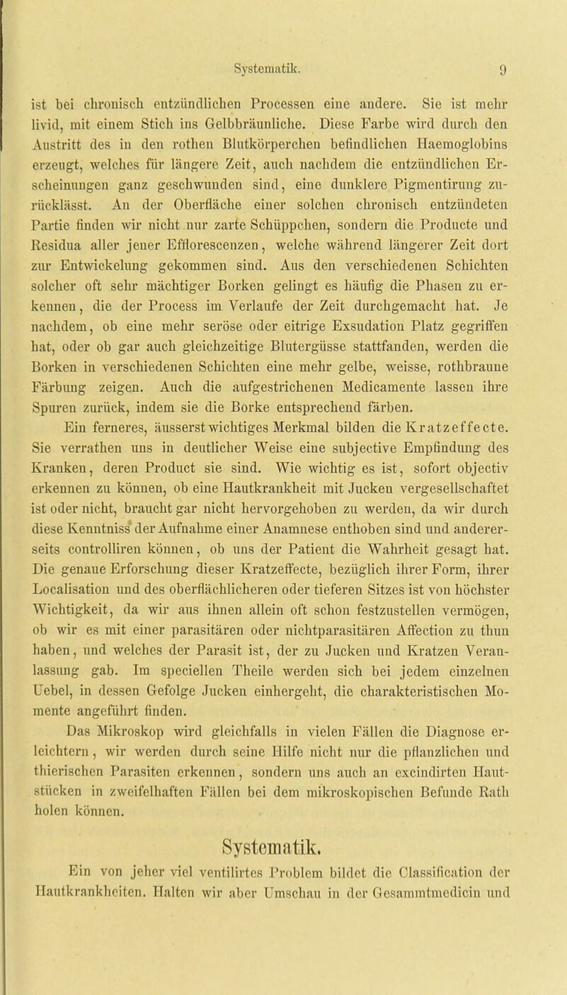 ist bei chronisch entzündlichen Processen eine andere. Sie ist mehr livid, mit einem Stich ins Gelbbrännliche. Diese Farbe wird durch den Austritt des in den rothen Blutkörperchen befindlichen Haemoglobins erzeugt, welches für längere Zeit, auch nachdem die entzündlichen Er- scheinungen ganz geschwunden sind, eine dunklere Pigmentirung zu- rücklässt. An der Oberfläche einer solchen chronisch entzündeten Partie finden wir nicht nur zarte Schüppchen, sondern die Producte und Residua aller jener Efflorescenzen, welche während längerer Zeit dort zur Entwickelung gekommen sind. Aus den verschiedenen Schichten solcher oft sehr mächtiger Borken gelingt es häufig die Phasen zu er- kennen , die der Process im Verlaufe der Zeit durchgemacht hat. Je nachdem, ob eine mehr seröse oder eitrige Exsudation Platz gegriffen hat, oder ob gar auch gleichzeitige Blutergüsse stattfanden, werden die Borken in verschiedenen Schichten eine mehr gelbe, weisse, rothbraune Färbung zeigen. Auch die aufgestrichenen Medicamente lassen ihre Spuren zurück, indem sie die Borke entsprechend färben. Ein ferneres, äusserst wichtiges Merkmal bilden die Kratzeffecte. Sie verrathen uns in deutlicher Weise eine subjective Empfindung des Kranken, deren Product sie sind. Wie wichtig es ist, sofort objectiv erkennen zu können, ob eine Hautkrankheit mit Jucken vergesellschaftet ist oder nicht, braucht gar nicht hervorgehoben zu werden, da wir durch diese Kenntniss1 der Aufnahme einer Anamnese enthoben sind und anderer- seits controlliren können, ob uns der Patient die Wahrheit gesagt hat. Die genaue Erforschung dieser Kratzeffecte, bezüglich ihrer Form, ihrer Localisation und des oberflächlicheren oder tieferen Sitzes ist von höchster Wichtigkeit, da wir aus ihnen allein oft schon festzustellen vermögen, ob wir es mit einer parasitären oder nichtparasitären Affection zu thun haben, und welches der Parasit ist, der zu Jucken und Kratzen Veran- lassung gab. Im speciellen Theile werden sich bei jedem einzelnen Uebel, in dessen Gefolge Jucken einhergeht, die charakteristischen Mo- mente angeführt finden. Das Mikroskop wird gleichfalls in vielen Fällen die Diagnose er- leichtern , wir werden durch seine Hilfe nicht nur die pflanzlichen und tliiorischen Parasiten erkennen, sondern uns auch an excindirten Haut- stücken in zweifelhaften Fällen bei dem mikroskopischen Befunde Rath holen können. Systematik. Ein von jeher viel ventilirtes Problem bildet die Classification der Hautkrankheiten. Halten wir aber Umschau in der Gesamintmedicin und