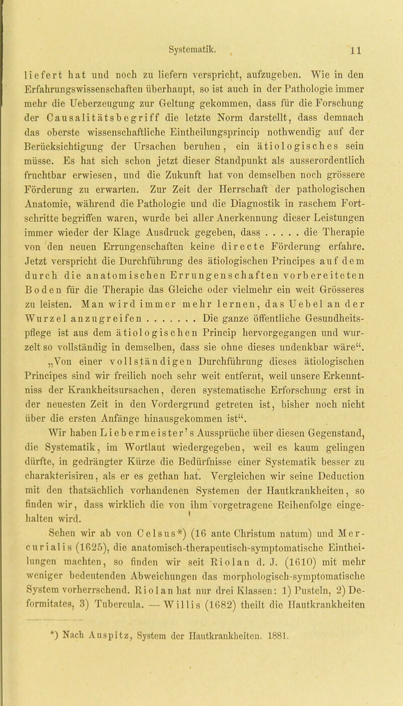 liefert hat und noch zu liefern verspricht, aufzugeben. Wie in den Erfahrungswissenschaften überhaupt, so ist auch in der Pathologie immer mehr die Ueberzeugung zur Geltung gekommen, dass für die Forschung der Causalitätsb egriff die letzte Norm darstellt, dass demnach das oberste wissenschaftliche Eintheilungsprincip nothwendig auf der Berücksichtigung der Ursachen beruhen, ein ätiologisches sein müsse. Es hat sich schon jetzt dieser Standpunkt als ausserordentlich fruchtbar erwiesen, und die Zukunft hat von demselben noch grössere Förderung zu erwarten. Zur Zeit der Herrschaft der pathologischen Anatomie, während die Pathologie und die Diagnostik in raschem Fort- schritte begriffen waren, wurde bei aller Anerkennung dieser Leistungen immer wieder der Klage Ausdruck gegeben, dass die Therapie von den neuen Errungenschaften keine directe Förderung erfahre. Jetzt verspricht die Durchführung des ätiologischen Principes auf dem durch die anatomischen Errungenschaften vorbereiteten Boden für die Therapie das Gleiche oder vielmehr ein weit Grösseres zu leisten. Man wird immer mehr lernen, das Uebel an der Wurzel anzugreifen Die ganze öffentliche Gesundheits- pflege ist aus dem ätiologischen Princip hervorgegangen und wur- zelt so vollständig in demselben, dass sie ohne dieses undenkbar wäre. „Von einer vollständigen Durchführung dieses ätiologischen Principes sind wir freilich noch sehr weit entfernt, weil unsere Erkennt- niss der Krankheitsursachen, deren systematische Erforschung erst in der neuesten Zeit in den Vordergrund getreten ist, bisher noch nicht über die ersten Anfänge hinausgekommen ist. Wir haben Liebermeister's Aussprüche über diesen Gegenstand, die Systematik, im Wortlaut wiedergegeben, weil es kaum gelingen dürfte, in gedrängter Kürze die Bedürfnisse einer Systematik besser zu charakterisiren, als er es gethan hat. Vergleichen wir seine Deduction mit den thatsächlich vorhandenen Systemen der Hautkrankheiten, so finden wir, dass wirklich die von ihm vorgetragene Beihenfolge einge- halten wird. Sehen wir ab von Celsus*) (16 ante Christum natum) und Mer- curialis (1625), die anatomisch-therapeutisch-symptomatische Eintei- lungen machten, so finden wir seit Riol an d. J. (1610) mit mehr weniger bedeutenden Abweichungen das morphologisch-symptomatische System vorherrschend. Riol an hat nur drei Klassen: 1) Pusteln, 2) De- formitates, 3) Tubercula. —Willis (1682) theilt die Hautkrankheiten *) Nach Auspitz, System der Hautkrankheiten. 1881.