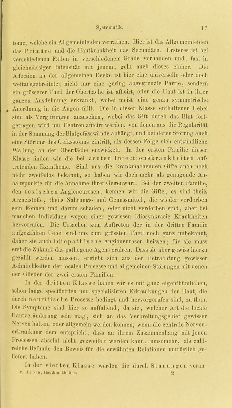 toiae, welche ein Allgeineiuleideu verrathen. Hier ist das Allgemeinleiden das Primäre und die Hautkrankheit das Secundäre. Ersteres ist bei verschiedenen Fällen in verschiedenem Grade vorhanden und, fast in gleichmässiger Intensität mit jenem, geht auch dieses einher. Die Affection an der allgemeinen Decke ist hier eine universelle oder doch weitausgebreitete; nicht nur eine gering abgegrenzte Partie, sondern ein grösserer Theil der Oberfläche ist afficirt, oder die Haut ist in ihrer ganzen Ausdehnung erkrankt, wobei meist eine genau symmetrische > Anordnung in die Augen fällt. Die in dieser Klasse enthaltenen Uebel sind als Vergiftungen anzusehen, wobei das Gift durch das Blut fort- getragen wird und Centren afficirt werden, von denen aus die Regularität in der Spannung derBlutgefässwände abhängt, und bei deren Störung auch eine Störung des Gefässtonus eintritt, als dessen Folge sich entzündliche Wallung an der Oberfläche entwickelt. In der ersten Familie dieser Klasse finden wir die bei acuten Infectionskrankheiten auf- tretenden Exantheme. Sind uns die krankmachenden Gifte auch noch nicht zweifellos bekannt, so haben wir doch mehr als genügende An- haltspunkte für die Annahme ihrer Gegenwart. Bei der zweiten Familie, den toxischen Angioneurosen, kennen wir die Gifte, es sind theils Arzneistoffe, theils Nahrungs- und Genussmittel, die wieder verdorben sein können und darum schaden, oder nicht verdorben sind, aber bei manchen Individuen wegen einer gewissen Idiosynkrasie Krankheiten hervorrufen. Die Ursachen zum Auftreten der in der dritten Familie aufgezählten Uebel sind uns zum grössten Theil noch ganz unbekannt, daher sie auch idiopathische Angioneurosen heissen; für sie muss erst die Zukunft das pathogene Agens eruiren. Dass sie aber gewiss hierzu gezählt werden müssen, ergiebt sich aus der Betrachtung gewisser Aehnlichkeiten der localen Processe und allgemeinen Störungen mit denen der Glieder der zwei ersten Familien. In der dritten Klasse haben wir es mit ganz eigenthümlichen, schon lange speeificirten und specialisirten Erkrankungen der Haut, die durch neuritische Processe bedingt und hervorgerufen sind, zu thun. Die Symptome sind hier so auffallend, da sie, welcher Art die locale Ilautveränderung sein mag, sich an das Verbreitungsgebiet gewisser Nerven halten, oder allgemein werden können, wenn die centrale Nerven- erkrankung dem entspricht, dass an ihrem Zusammenhang mit jenen Processen absolut nicht gezweifelt werden kann, umsomehr, als zahl- reiche Befunde den Beweis für die erwähnten Relationen untrüglich ge- liefert haben. In der vierten Klasse werden die durch Stauungen veran- v. He Inn, Hautkrankheiten. 2