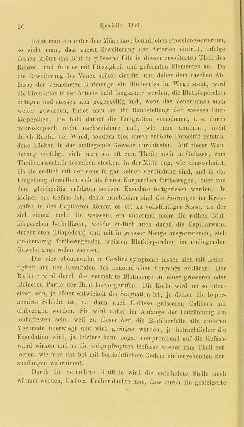 Reizt man ein unter dem Mikroskop befindliches Froschmdsenterium, so sieht man, dass zuerst Erweiterung der Arterien eintritt, infolge dessen strömt das Blut in grösserer Eile in diesen erweiterten Theil'des Rohres, und füllt es mit Flüssigkeit und geformten Elementen an. Da die Erweiterung der Venen später eintritt, und daher dem raschen Ab- flüsse der vermehrten Blutmenge ein Hinderniss im Wege steht, wird die Circulation in der Arterie bald langsamer werden, die Blutkörperchen drängen und stossen sich gegenseitig und, wenn das Venenlumen auch weiter geworden, findet man an ihr Randstellung der weissen Blut- körperchen, die bald darauf die Emigration vornehmen, i. e. durch mikroskopisch nicht nachweisbare und, wie man annimmt, nicht durch Ruptur der Wand, sondern blos durch erhöhte Porosität entstan- dene Lücken in das umliegende Gewebe durchtreten. Auf dieser Wan- derung verfolgt, sieht man sie oft zum Theile noch im Gefässe, zum Theile ausserhalb desselben stecken, in der Mitte eng, wie eingeschnürt, bis sie endlich mit der Vene in gar keiner Verbindung sind, und in der Umgebung derselben sich als freies Körperchen fortbewegen, oder von dem gleichzeitig erfolgten serösen Exsudate fortgerissen werden. Je kleiner das Gefäss ist, desto erheblicher sind die Störungen im Kreis- laufe; in den Capillaren kömmt es oft zu vollständiger Stase, an der sich einmal mehr die weissen, ein andermal mehr die rothen Blut- körperchen betheiligen, welche endlich auch durch die Oapillarwand durchtreten (Diapedese) und mit in grosser Menge ausgetretenen, sich amöbenartig fortbewegenden weissen Blutkörperchen im umliegenden Gewebe angetroffen werden. Die vier obenerwähnten Cardinalsymptome lassen sich mit Leich- tigkeit aus den Resultaten des entzündlichen Vorgangs erklären. Der Rubor wird durch die vermehrte Blutmenge an einer grösseren oder kleineren Partie der Haut hervorgerufen. Die Rothe wird um so inten- siver sein, je höher entwickelt die Stagnation ist, je dicker die hyper- aemirte Schicht ist, da dann auch Gefässe grösseren Calibers mit einbezogen werden. Sie wird daher im Anfange der Entzündung am lebhaftesten sein, weil zu dieser Zeit die Blutüberfülle alle anderen Merkmale überwiegt und wird geringer werden, je beträchtlicher die Exsudation wird, ja letztere kann sogar comprimirend auf die Gefäss- wand wirken und so die vollgepfropften Gefässe wieder zum Theil ent- leeren, wie man das bei mit beträchtlichem Oedem einhergehenden Ent- zündungen wahrnimmt. Durch die vermehrte Blutfülle wird die entzündete Stelle auch wärmer werden, Calor. Früher dachte man, dass durch die gesteigerte