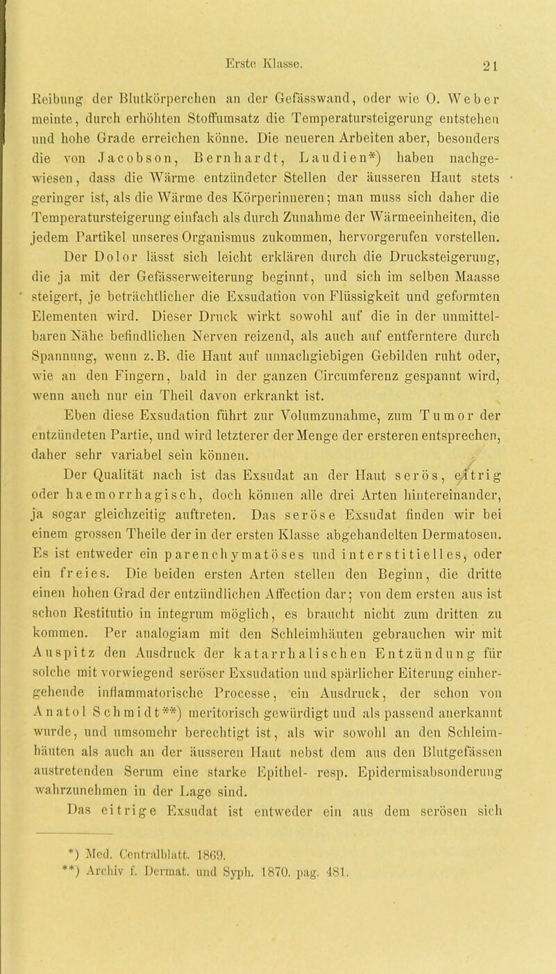 Reibung der Blutkörperchen an der Gefässwand, oder wie 0. Weber meinte, durch erhöhten Stoffumsatz die Temperatursteigerung entstehen und hohe Grade erreichen könne. Die neueren Arbeiten aber, besonders die von Jacobson, Bernhardt, Lau dien*) haben nachge- wiesen , dass die Wärme entzündeter Stellen der äusseren Haut stets geringer ist, als die Wärme des Körperinueren; man muss sich daher die Temperatursteigerung einfach als durch Zunahme der Wärmeeinheiten, die jedem Partikel unseres Organismus zukommen, hervorgerufen vorstellen. Der Dolor lässt sich leicht erklären durch die Drucksteigerung, die ja mit der Gefässerweiterung beginnt, und sich im selben Maasse steigert, je beträchtlicher die Exsudation von Flüssigkeit und geformten Elementen wird. Dieser Druck wirkt sowohl auf die in der unmittel- baren Nähe befindlichen Nerven reizend, als auch auf entferntere durch Spannung, wenn z.B. die Haut auf unnachgiebigen Gebilden ruht oder, wie an den Fingern, bald in der ganzen Circumferenz gespannt wird, wenn auch nur ein Theil davon erkrankt ist. Eben diese Exsudation führt zur Volumzunahme, zum Tumor der entzündeten Partie, und wird letzterer der Menge der ersteren entsprechen, daher sehr variabel sein können. Der Qualität nach ist das Exsudat an der Haut serös, e/trig oder haemorrhagisch, doch können alle drei Arten hintereinander, ja sogar gleichzeitig auftreten. Das seröse Exsudat finden wir bei einem grossen Theile der in der ersten Klasse abgehandelten Dermatosen. Es ist entweder ein parenchymatöses und interstitielles, oder ein freies. Diebeiden ersten Arten stellen den Beginn, die dritte einen hohen Grad der entzündlichen Affection dar; von dem ersten aus ist schon Restitutio in integrum möglich, es braucht nicht zum dritten zu kommen. Per analogiam mit den Schleimhäuten gebrauchen wir mit Auspitz den Ausdruck der katarrhalischen Entzündung für solche mit vorwiegend seröser Exsudation und spärlicher Eiterung einher- gehende inflammatorische Processe, ein Ausdruck, der schon von A n at o 1 Schmidt **) meritorisch gewürdigt und als passend anerkannt wurde, und umsomehr berechtigt ist, als wir sowohl an den Schleim- häuten als auch an der äusseren Haut nebst dem aus den Blutgefässen austretenden Serum eine starke Epithel- resp. Epidermisabsonderung wahrzunehmen in der Lage sind. Das eitrige Exsudat ist entweder ein aus dem serösen sich *) Med. Centraiblatt 1869. **) Archiv f. Dcraat. und Syph. 1870. pag. 481.