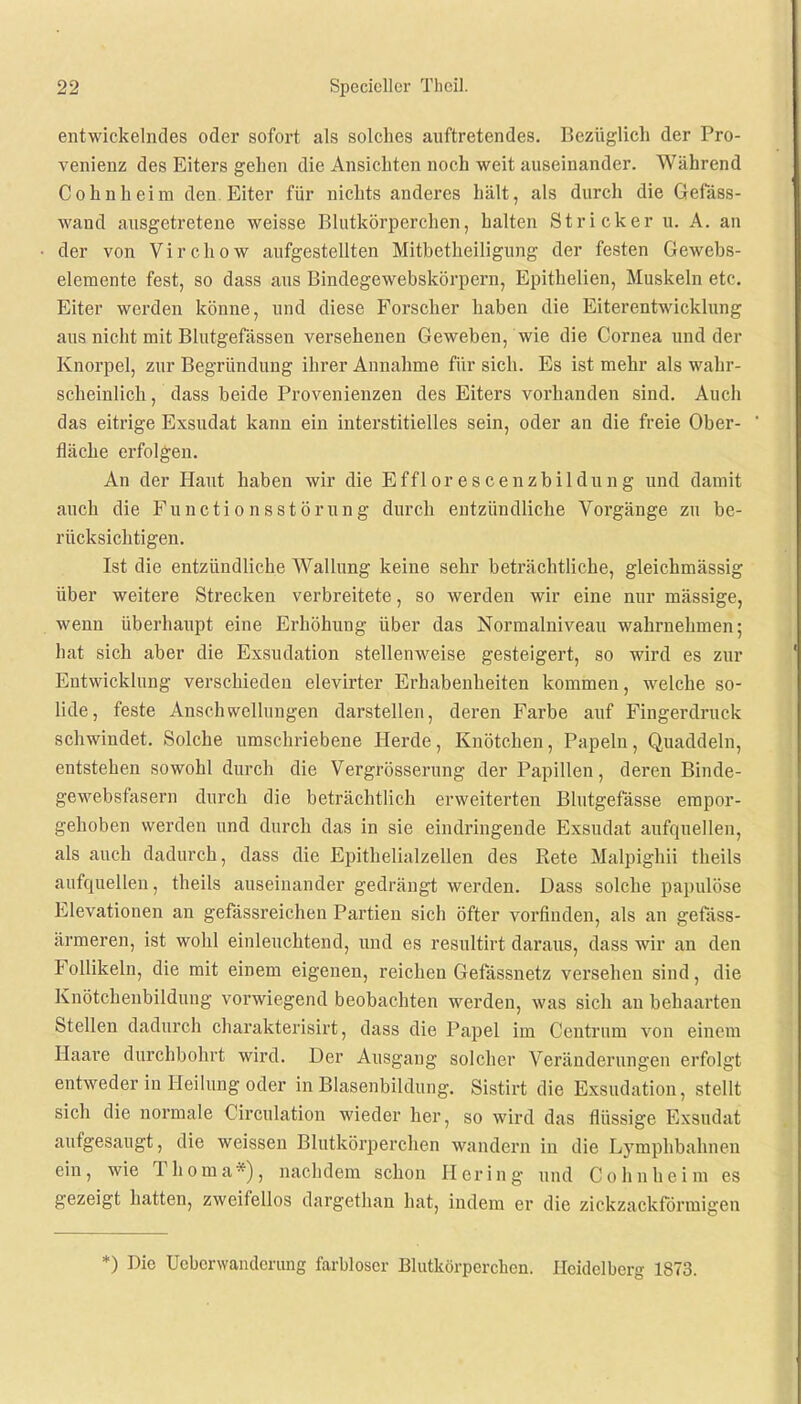 entwickelndes oder sofort als solches auftretendes. Bezüglich der Pro- venienz des Eiters gehen die Ansichten noch weit auseinander. Während Cohnheim den Eiter für nichts anderes hält, als durch die Gefäss- wand ausgetretene weisse Blutkörperchen, halten Stricker u. A. an der von Virchow aufgestellten Mitbetheiligung der festen Gewebs- elemente fest, so dass aus Bindegewebskörpern, Epithelien, Muskeln etc. Eiter werden könne, und diese Forscher haben die Eiterentwicklung ans nicht mit Blutgefässen versehenen Geweben, wie die Cornea und der Knorpel, zur Begründung ihrer Annahme für sich. Es ist mehr als wahr- scheinlich, dass beide Provenienzen des Eiters vorhanden sind. Auch das eitrige Exsudat kann ein interstitielles sein, oder an die freie Ober- fläche erfolgen. An der Haut haben wir die Efflorescenzbildung und damit auch die Functionsstörung durch entzündliche Vorgänge zu be- rücksichtigen. Ist die entzündliche Wallung keine sehr beträchtliche, gleichmässig über weitere Strecken verbreitete, so werden wir eine nur mässige, wenn überhaupt eine Erhöhung über das Normalniveau wahrnehmen; hat sich aber die Exsudation stellenweise gesteigert, so wird es zur Entwicklung verschieden elevirter Erhabenheiten kommen, welche so- lide, feste Anschwellungen darstellen, deren Farbe auf Fingerdruck schwindet. Solche umschriebene Herde, Knötchen, Papeln, Quaddeln, entstehen sowohl durch die Vergrösserung der Papillen, deren Binde- gewebsfasern durch die beträchtlich erweiterten Blutgefässe empor- gehoben werden und durch das in sie eindringende Exsudat aufquellen, als auch dadurch, dass die Epithelialzellen des Rete Malpighii theils aufquellen, theils auseinander gedrängt werden. Dass solche papulöse Elevationen an gefässreichen Partien sich öfter vorfinden, als an gefäss- ärmeren, ist wohl einleuchtend, und es resultirt daraus, dass wir an den Follikeln, die mit einem eigenen, reichen Gefässnetz versehen sind, die Knötcheubilduug vorwiegend beobachten werden, was sich au behaarten Stellen dadurch charakterisirt, dass die Papel im Centrum von einem Haare durchbohrt wird. Der Ausgang solcher Veränderungen erfolgt entweder in Heilung oder in Blasenbildung. Sistirt die Exsudation, stellt sich die normale Circulation wieder her, so wird das flüssige Exsudat aufgesaugt, die weissen Blutkörperchen wandern in die Lymphbalinon ein, wie Thoma*), nachdem schon Hering und Cohnheim es gezeigt hatten, zweifellos dargethan hat, indem er die zickzackförmigen *) Die Ucbcrwandcrung farbloser Blutkörperchen. Heidelberg 1873.