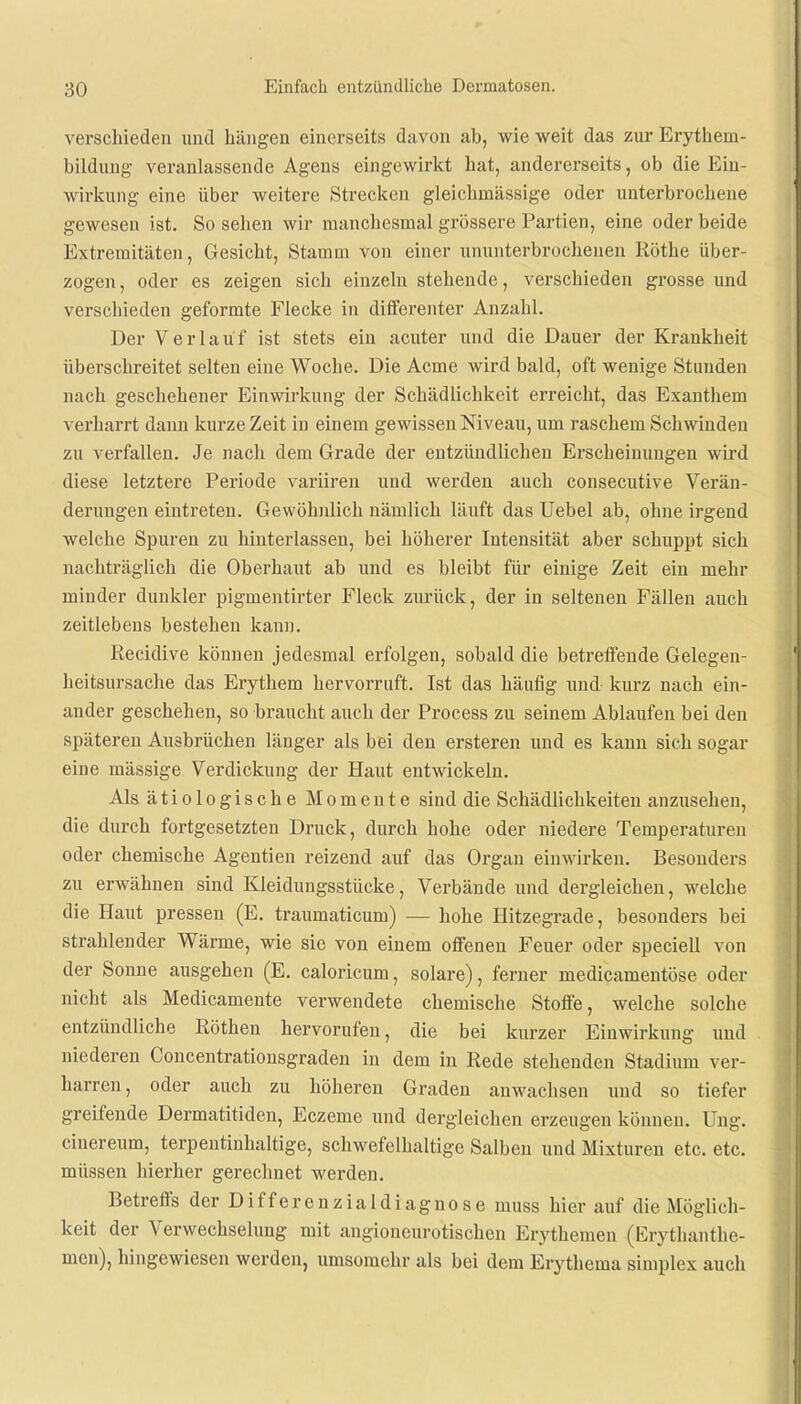 verschieden und hängen einerseits davon ab, wie weit das zur Erythern- bildung veranlassende Agens eingewirkt hat, andererseits, ob die Ein- wirkung eine über weitere Strecken gleichmässige oder unterbrochene gewesen ist. So sehen wir manchesmal grössere Partien, eine oder beide Extremitäten, Gesicht, Stamm von einer ununterbrochenen Rothe über- zogen , oder es zeigen sich einzeln stehende, verschieden grosse und verschieden geformte Flecke in differenter Anzahl. Der Verlauf ist stets ein acuter und die Dauer der Krankheit überschreitet selten eine Woche. Die Acme wird bald, oft wenige Stunden nach geschehener Einwirkung der Schädlichkeit erreicht, das Exanthem verharrt dann kurze Zeit in einem gewissen Niveau, um raschem Schwinden zu verfallen. Je nach dem Grade der entzündlichen Erscheinungen wird diese letztere Periode variiren und werden auch consecutive Verän- derungen eintreten. Gewöhnlich nämlich läuft das Uebel ab, ohne irgend welche Spuren zu hinterlassen, bei höherer Intensität aber schuppt sich nachträglich die Oberhaut ab und es bleibt für einige Zeit ein mehr minder dunkler pigmentirter Fleck zurück, der in seltenen Fällen auch zeitlebens bestehen kann. Recidive können jedesmal erfolgen, sobald die betreffende Gelegen- heitsursache das Erythem hervorruft. Ist das häufig und- kurz nach ein- ander geschehen, so braucht auch der Process zu seinem Ablaufen bei den späteren Ausbrüchen länger als bei den ersteren und es kann sich sogar eine mässige Verdickung der Haut entwickeln. Als ätiologische Momente sind die Schädlichkeiten anzusehen, die durch fortgesetzten Druck, durch hohe oder niedere Temperaturen oder chemische Agentien reizend auf das Organ einwirken. Besonders zu erwähnen sind Kleidungsstücke, Verbände und dergleichen, welche die Haut pressen (E. traumaticum) — hohe Hitzegrade, besonders bei strahlender Wärme, wie sie von einem offenen Feuer oder speciell von der Sonne ausgehen (E. caloricum, solare), ferner medicamentöse oder nicht als Medicamente verwendete chemische Stoffe, welche solche entzündliche Röthen hervorufen, die bei kurzer Einwirkung und niederen Concentrationsgraden in dem in Rede stehenden Stadium ver- harren, oder auch zu höheren Graden anwachsen und so tiefer greifende Dermatitiden, Eczeme und dergleichen erzeugen können. Ung. cinereum, terpentinhaltige, schwefelhaltige Salben und Mixturen etc. etc. müssen hierher gerechuet werden. Betreffs der Differenzialdiagnose muss hier auf die Möglich- keit der Verwechselung mit angioneurotischen Erythemen (Erythanthe- men), hingewiesen werden, umsomehr als bei dem Erythema simplex auch