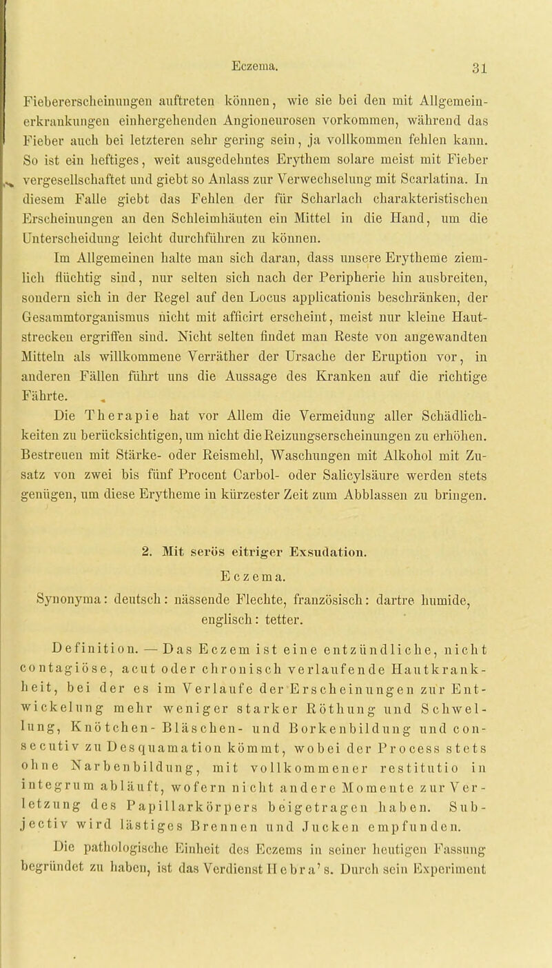 Fiebererscheinungen auftreten können, wie sie bei den mit Allgemein- erkrankungen einhergehenden Angioneurosen vorkommen, während das Fieber auch bei letzteren sehr gering sein, ja vollkommen fehlen kann. So ist ein heftiges, weit ausgedehntes Erythem solare meist mit Fieber ^ vergesellschaftet und giebt so Anlass zur Verwechselung mit Scarlatina. In diesem Falle giebt das Fehlen der für Scharlach charakteristischen Erscheinungen an den Schleimhäuten ein Mittel in die Hand, um die Unterscheidung leicht durchführen zu können. Im Allgemeinen halte man sich daran, dass unsere Erytheme ziem- lich flüchtig sind, nur selten sich nach der Peripherie hin ausbreiten, sondern sich in der Regel auf den Locus applicationis beschränken, der Gesammtorganismus nicht mit afficirt erscheint, meist nur kleine Haut- strecken ergriffen sind. Nicht selten findet man Reste von angewandten Mitteln als willkommene Verräther der Ursache der Eruption vor, in anderen Fällen fährt uns die Aussage des Kranken auf die richtige Fährte. Die Therapie hat vor Allem die Vermeidung aller Schädlich- keiten zu berücksichtigen, um nicht die Reizungserscheinungen zu erhöhen. Bestreuen mit Stärke- oder Reismehl, Waschungen mit Alkohol mit Zu- satz von zwei bis fünf Procent Carbol- oder Salicylsäure werden stets genügen, um diese Erytheme in kürzester Zeit zum Abblassen zu bringen. 2. Mit serös eitriger Exsudation. Eczema. Synonyma: deutsch: nässende Flechte, französisch: dartre humide, englisch: tetter. Definition. — Das Eczemist eine entzündliche, nicht contagiöse, acut oder chronisch verlaufende Hautkrank- heit, bei der es im Verlaufe der Erscheinungen zur Ent- wickelung mehr weniger starker Röthung und Schwel- lung, Knö tchen- Bläschen- und Borkenbildung und con- secutiv zu Desquamation kömmt, wobei der Process stets ohne Narbenbildung, mit vollkommener restitutio in integrum abläuft, wofern nicht andere Momente zur Ver- letzung des Papillarkörpers beigetragen haben. Sub- jectiv wird lästiges Brennen und Jucken empfunden. Die pathologische Einheit des Eczems in seiner heutigen Fassung begründet zu haben, ist das Verdienst IT e bra's. Durch sein Experiment