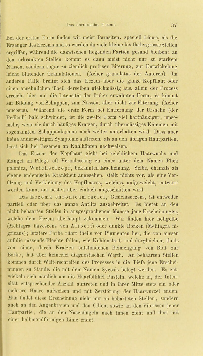 Bei der ersten Form finden wir meist Parasiten, speciell Läuse, als die Erzeuger desEczems und es werden da viele kleine bis thalergrosse Stellen ergriffen, während die dazwischen liegenden Partien gesund bleiben; an den erkrankten Stellen kömmt es dann meist nicht nur zu starkem Nässen, sondern sogar zu ziemlich profuser Eiterung, zur Entwickelung leicht blutender Granulationen. (Achor granulatus der Autoren). Im anderen Falle breitet sich das Eczem über die ganze Kopfhaut oder einen ansehnlichen Theil derselben gleichmässig aus, allein der Process erreicht hier nie die Intensität der früher erwähnten Form, es kömmt zur Bildung von Schuppen, zum Nässen, aber nicht zur Eiterung. (Achor mucosus). Während die erste Form bei Entfernung der Ursache (der Pediculi) bald schwindet, ist die zweite Form viel hartnäckiger, umso- mehr, wenn sie durch häufiges Kratzen, durch übermässiges Kämmen mit sogenanntem Schuppenkamme noch weiter unterhalten wird. Dass aber keine anderweitigen Symptome auftreten, als an den übrigen Hautpartien, lässt sich bei Eczemen an Kahlköpfen nachweisen. Das Eczem der Kopfhaut giebt bei reichlichem Haarwuchs und Mangel an Pflege oft Veranlassung zu einer unter dem Namen Plica polonica, Weichselzopf, bekannten Erscheinung. Selbe, ehemals als eigene endemische Krankheit angesehen, stellt nichts vor, als eine Ver- filzung und Verklebung des Kopfhaares, welches, aufgeweicht, entwirrt werden kann, am besten aber einfach abgeschnitten wird. Das Eczema chronicum faciei, Gesichtseczem, ist entweder partiell oder über das ganze Antlitz ausgebreitet. Es bietet an den nicht behaarten Stellen in ausgesprochenem Maasse jene Erscheinungen, welche dem Eczem überhaupt zukommen. Wir finden hier hellgelbe (Melitagra flavescens von Alibert) oder dunkle Borken (Melitagra ni- gricans) ; letztere Farbe rührt theils von Pigmenten her, die von aussen auf die nässende Flechte fallen, wie Kohlenstaub und dergleichen, theils von einer, durch Kratzen entstandenen Beimengung von Blut zur Borke, hat aber keinerlei diagnostischen Werth. An behaarten Stellen kommen durch Weiterschreiten des Processes in die Tiefe jene Erschei- nungen zu Stande, die mit dem Namen Sycosis belegt werden. Es ent- wickeln sich nämlich um die Haarfollikel Pusteln, welche in, der Inten- sität entsprechender Anzahl auftreten und in ihrer Mitte stets ein oder mehrere Haare aufweisen und mit Zerstörung der Haarwurzel enden. Mau rindet diese Erscheinung nicht nur an bebarteten Stellen, sondern auch an den Augenbrauen und den Cilien, sowie an den Vibrissen jener Hautpartie, die an den Nasenflügeln nach innen zieht und dort mit einer halbmondförmigen Linie endet.