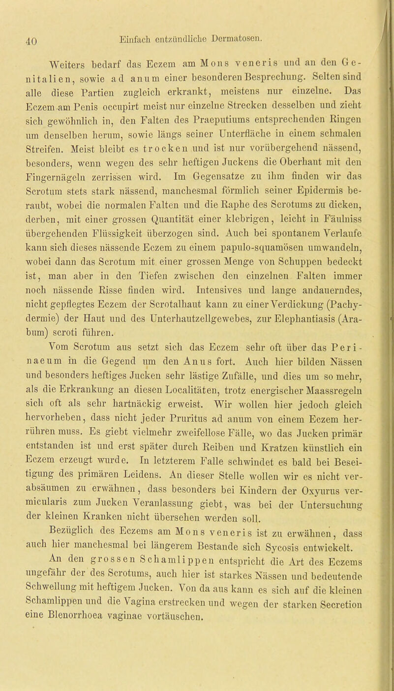 Weiters bedarf das Eczem am Möns veneris und an den Ge- nitalien, sowie ad anum einer besonderen Besprechung. Selten sind alle diese Partien zugleich erkrankt, meistens nur einzelne. Das Eczem am Penis occupirt meist mir einzelne Strecken desselben und zieht sich gewöhnlich in, den Falten des Praeputiums entsprechenden Ringen um denselben herum, sowie längs seiner Unterfläche in einem schmalen Streifen. Meist bleibt es trocken und ist nur vorübergehend nässend, besonders, wenn wegen des sehr heftigen Juckens die Oberhaut mit den Fingernägeln zerrissen wird. Im Gegensatze zu ihm finden wir das Scrotura stets stark nässend, manchesmal förmlich seiner Epidermis be- raubt, wobei die normalen Falten und die Raphe des Scrotums zu dicken, derben, mit einer grossen Quantität einer klebrigen, leicht in Fäulniss übergehenden Flüssigkeit überzogen sind. Auch bei spontanem Verlaufe kanu sich dieses nässende Eczem zu einem papulo-squamösen umwandeln, wobei dann das Scrotum mit einer grossen Menge von Schuppen bedeckt ist, man aber in den Tiefen zwischen den einzelnen Falten immer noch nässende Risse finden wird. Intensives und lange andauerndes, nicht gepflegtes Eczem der Scrotalhaut kann zu einer Verdickung (Packy- dermie) der Haut und des Unterhautzellgewebes, zur Elephantiasis (Ara- bum) scroti führen. Vom Scrotum aus setzt sich das Eczem sehr oft über das P e r i - naeum in die Gegend um den Anus fort. Auch hier bilden Nässen und besonders heftiges Jucken sehr lästige Zufälle, und dies um so mehr, als die Erkrankung an diesen Localitäten, trotz energischer Maassregeln sich oft als sehr hartnäckig erweist. Wir wollen hier jedoch gleich hervorheben, dass nicht jeder Pruritus ad anum von einem Eczem her- rühren muss. Es giebt vielmehr zweifellose Fälle, wo das Jucken primär entstanden ist und erst später durch Reiben und Kratzen künstlich ein Eczem erzeugt wurde. In letzterem Falle schwindet es bald bei Besei- tigung des primären Leidens. An dieser Stelle wollen wir es nicht ver- absäumen zu erwähnen, dass besonders bei Kindern der Oxyurus ver- micularis zum Jucken Veranlassung giebt, was bei der Untersuchung der kleinen Kranken nicht übersehen werden soll. Bezüglich des Eczems am Möns veneria ist zu erwähnen, dass auch hier manchesmal bei längerem Bestände sich Sycosis entwickelt. An den grossen Schamlippen entspricht die Art des Eczems ungefähr der des Scrotums, auch hier ist starkes Nässen und bedeutende Schwellung mit heftigem Jucken. Von da aus kann es sich auf die kleinen Schamlippen und die Vagina erstrecken und wegen der starken Secretion eine Blenorrhoea vaginae vortäuschen.