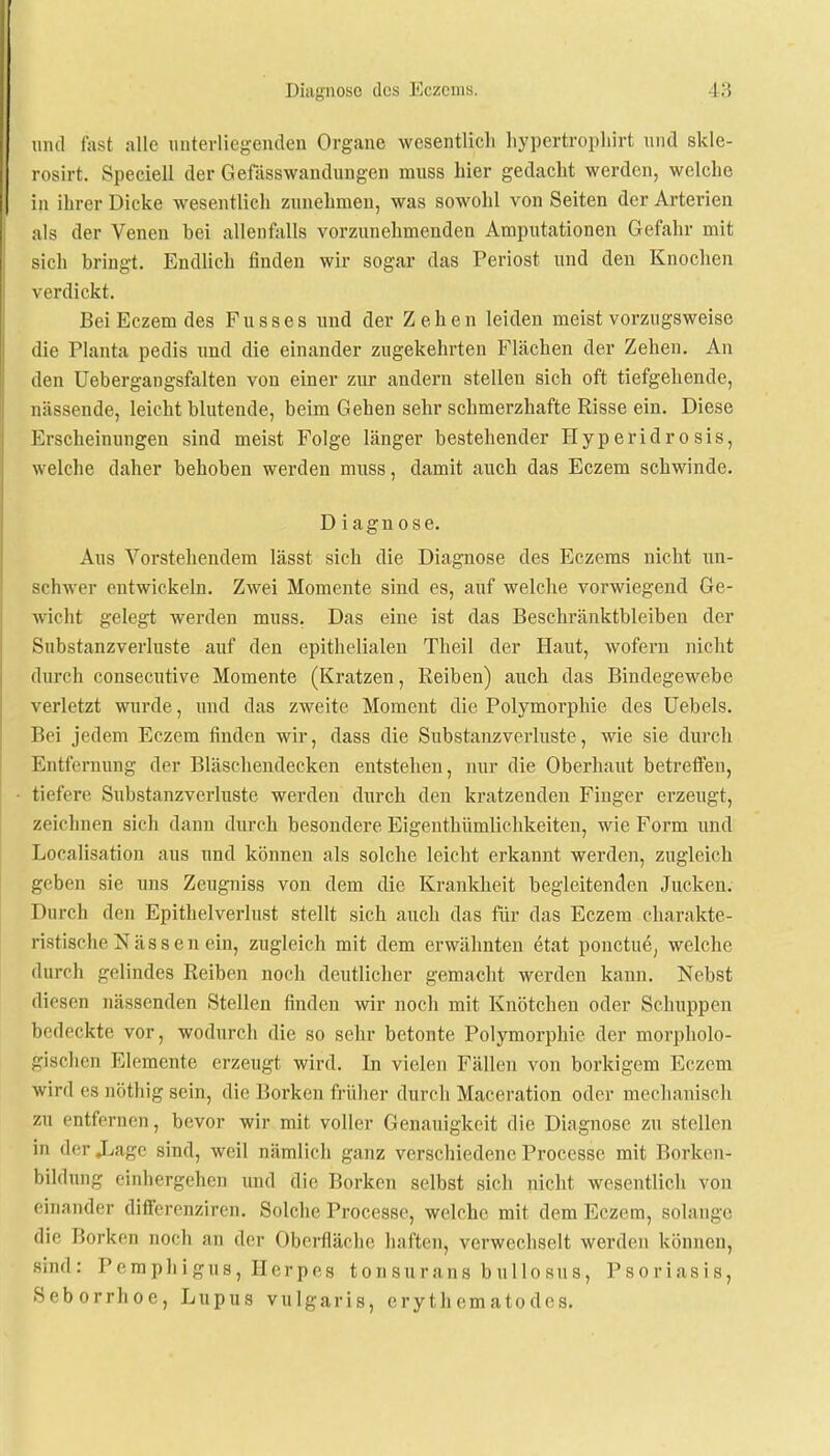 and fast alle unterliegenden Organe wesentlich hypertropkirt und skle- rosirt. Speciell der Gefässwandungen muss hier gedacht werden, welche in ihrer Dicke wesentlich zunehmen, was sowohl von Seiten der Arterien als der Venen hei allenfalls vorzunehmenden Amputationen Gefahr mit sich bringt. Endlich finden wir sogar das Periost und den Knochen verdickt. Bei Eczem des F u s s e s und der Zehe n leiden meist vorzugsweise die Planta pedis und die einander zugekehrten Flächen der Zehen. An den Uebergangsfalten von einer zur andern stellen sich oft tiefgehende, nässende, leicht blutende, beim Gehen sehr schmerzhafte Risse ein. Diese Erscheinungen sind meist Folge länger bestehender Hyperidrosis, welche daher behoben werden muss, damit auch das Eczem schwinde. D i agn ose. Aus Vorstellendem lässt sich die Diagnose des Eczems nicht un- schwer entwickeln. Zwei Momente sind es, auf welche vorwiegend Ge- wicht gelegt werden muss. Das eine ist das Beschränktbleiben der Substanzverluste auf den epithelialen Theil der Haut, wofern nicht durch consecutive Momente (Kratzen, Reiben) auch das Bindegewebe verletzt wurde, und das zweite Moment die Polymorphie des Uebels. Bei jedem Eczem finden wir, dass die Substanzverluste, wie sie durch Entfernung der Bläschendecken entstehen, nur die Oberhaut betreffen, tiefere Substanzverluste werden durch den kratzenden Finger erzeugt, zeichnen sich daun durch besondere Eigenthümlichkeiten, wie Form und Localisation aus und können als solche leicht erkannt werden, zugleich geben sie uns Zeugniss von dem die Krankheit begleitenden Jucken. Durch den Epithelverlust stellt sich auch das für das Eczem charakte- ristische Nässen ein, zugleich mit dem erwähnten etat ponetue, welche durch gelindes Reiben noch deutlicher gemacht werden kann. Nebst diesen nässenden Stellen finden wir noch mit Knötchen oder Schuppen In deckte vor, wodurch die so sehr betonte Polymorphie der morpholo- gischen Elemente erzeugt wird. In vielen Fällen von borkigem Eczem wird es nöthig sein, die Borken früher durch Maceration oder mechanisch zu entfernen, bevor wir mit voller Genauigkeit die Diagnose zu stellen in der JLage sind, weil nämlich ganz verschiedene Proccsse mit Borken- bildung einhergehen und die Borken selbst sich nicht wesentlich von einander differenziren. Solche Processe, welche mit dem Eczem, solange die Borken noch an der Oberfläche haften, verwechselt werden können, sind: Pemphigus, Herpes tonsurans bullosus, Psoriasis, Seborrhoe, Lupus vulgaris, erythematodes.