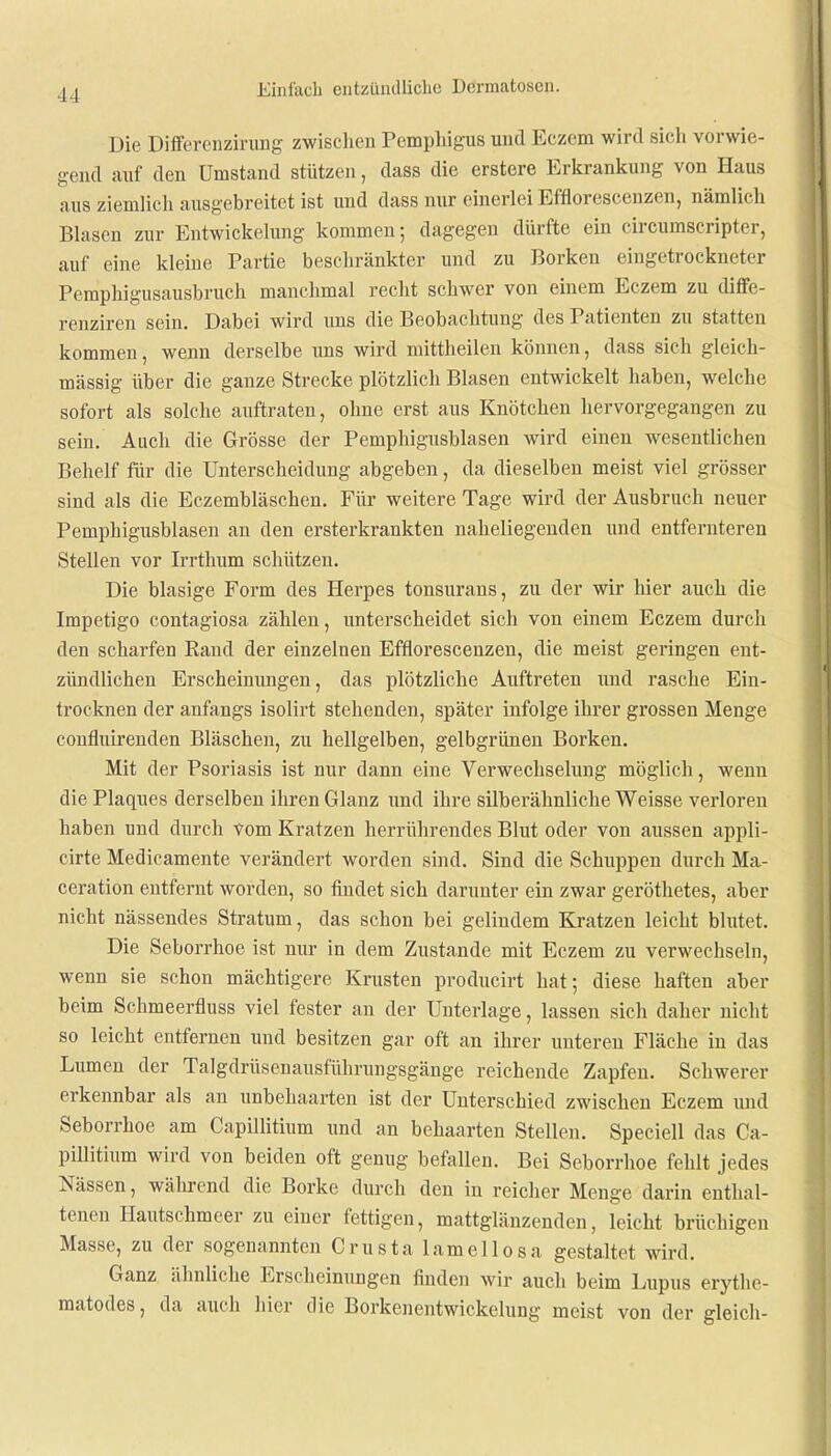 11 Die Differenzirung zwischen Pemphigus und Eczem wird sich vorwie- gend auf den Umstand stützen, dass die erstere Erkrankung von Haus aus ziemlich ausgebreitet ist und dass nur einerlei Efflorescenzen, nämlich Blasen zur Entwickelung kommen; dagegen dürfte ein circumscripter, auf eine kleine Partie beschränkter und zu Borken eingetrockneter Pemphigusausbruch manchmal recht schwer von einem Eczem zu diffe- renziren sein. Dabei wird uns die Beobachtung des Patienten zu statten kommen, wenn derselbe uns wird mittheilen können, dass sich gleich- mässig über die ganze Strecke plötzlich Blasen entwickelt haben, welche sofort als solche auftraten, ohne erst aus Knötchen hervorgegangen zu sein. Auch die Grösse der Pemphigusblasen wird einen wesentlichen Behelf für die Unterscheidung abgeben, da dieselben meist viel grösser sind als die Eczembläschen. Für weitere Tage wird der Ausbruch neuer Pemphigusblasen an den ersterkrankten naheliegenden und entfernteren Stellen vor Irrthum schützen. Die blasige Form des Herpes tonsurans, zu der wir hier auch die Impetigo contagiosa zählen, unterscheidet sich von einem Eczem durch den scharfen Rand der einzelnen Efflorescenzen, die meist geringen ent- zündlichen Erscheinungen, das plötzliche Auftreten und rasche Ein- trocknen der anfangs isolirt stehenden, später infolge ihrer grossen Menge confluirenden Bläschen, zu hellgelben, gelbgrünen Borken. Mit der Psoriasis ist nur dann eine Verwechselung möglich, wenn die Plaques derselben ihren Glanz und ihre silberähnliche Weisse verloren haben und durch vom Kratzen herrührendes Blut oder von aussen appli- cirte Medicamente verändert worden sind. Sind die Schuppen durch Ma- ceration entfernt worden, so findet sich darunter ein zwar geröthetes, aber nicht nässendes Stratum, das schon bei gelindem Kratzen leicht blutet. Die Seborrhoe ist nur in dem Zustande mit Eczem zu verwechseln, wenn sie schon mächtigere Krusten producirt hat; diese haften aber beim Schmeerfluss viel fester an der Unterlage, lassen sich daher nicht so leicht entfernen und besitzen gar oft an ihrer unteren Fläche in das Lumen der Talgdrüsenausführungsgänge reichende Zapfen. Schwerer erkennbar als an unbehaarten ist der Unterschied zwischen Eczem und Seborrhoe am Capülitram und an behaarten Stellen. Speciell das Ca- pillitium wird von beiden oft genug befallen. Bei Seborrhoe fehlt jedes Nässen, während die Borke durch den in reicher Menge darin enthal- tenen Hautschmeer zu einer fettigen, mattglänzenden, leicht brüchigen Masse, zu der sogenannten Crusta lamellosa gestaltet wird. Ganz ähnliche Erscheinungen finden wir auch beim Lupus erythe- matodes, da auch hier die Borkenentwickelung meist von der gleich-