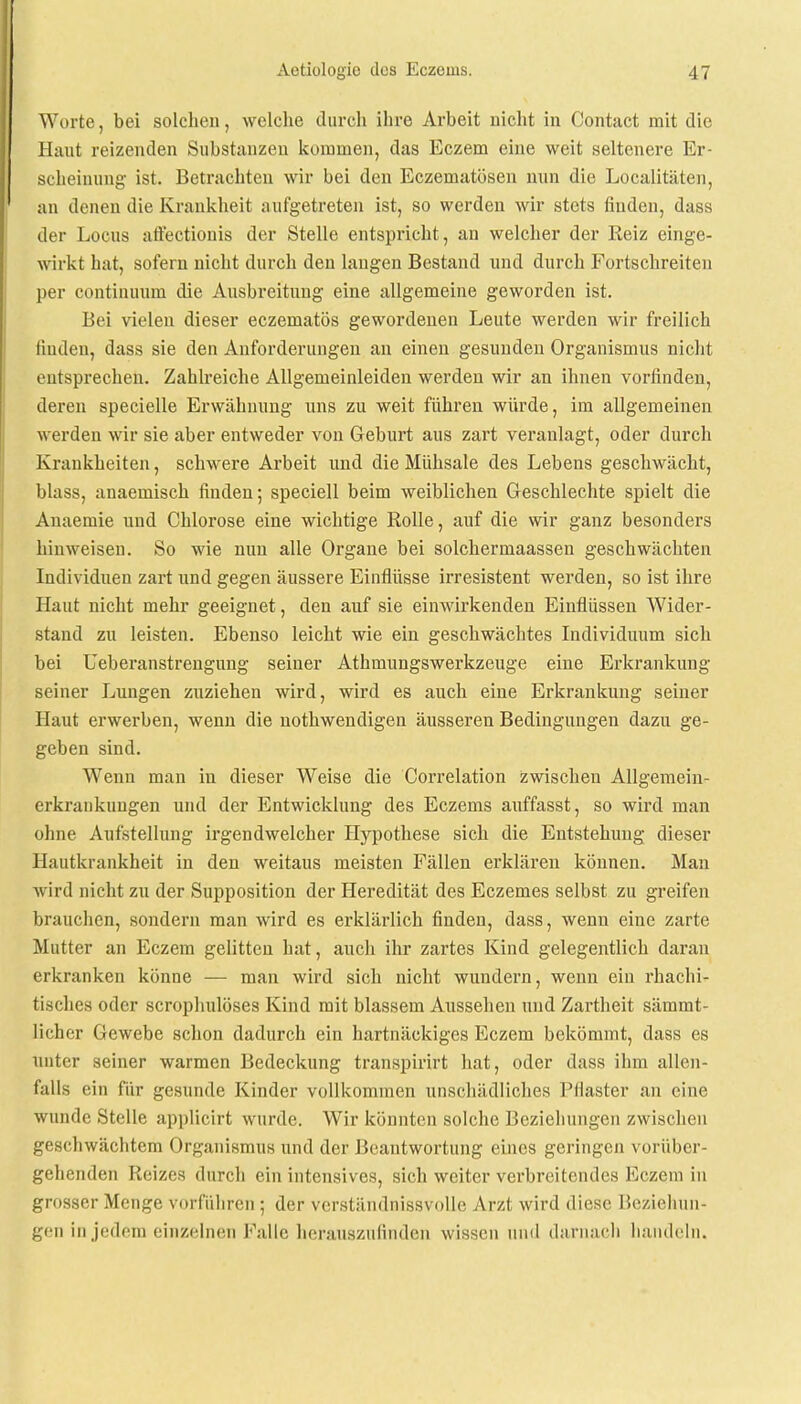 Worte, bei solchen, welche durch ihre Arbeit nicht in Contact mit die Haut reizenden Substanzen kommen, das Eczem eine weit seltenere Er- scheinung ist. Betrachten wir bei den Eczematösen nun die Localitäten, an denen die Krankheit aufgetreten ist, so werden wir stets finden, dass der Locus affectionis der Stelle entspricht, an welcher der Eeiz einge- wirkt hat, sofern nicht durch den laugen Bestand und durch Fortschreiten per continuum die Ausbreitung eine allgemeine geworden ist. Bei vielen dieser eczematös gewordenen Leute werden wir freilich finden, dass sie den Anforderungen an einen gesunden Organismus nicht entsprechen. Zahlreiche Allgemeinleiden werden wir an ihnen vorfinden, deren specielle Erwähnung uns zu weit führen würde, im allgemeinen werden wir sie aber entweder von Geburt aus zart veranlagt, oder durch Krankheiten, schwere Arbeit und die Mühsale des Lebens geschwächt, Mass, anaemisch finden; speciell beim weiblichen Geschlechte spielt die Auaemie und Chlorose eine wichtige Rolle, auf die wir ganz besonders hinweisen. So wie nun alle Organe bei solchermaassen geschwächten Individuen zart und gegen äussere Einflüsse irresistent werden, so ist ihre Haut nicht mehr geeignet, den auf sie einwirkenden Einflüssen Wider- stand zu leisten. Ebenso leicht wie ein geschwächtes Individuum sich bei Ueberanstrengung seiner Athmungswerkzeuge eine Erkrankung seiner Lungen zuziehen wird, wird es auch eine Erkrankung seiner Haut erwerben, wenn die nothwendigen äusseren Bedingungen dazu ge- geben sind. Wenn man in dieser Weise die Correlation zwischen Allgemein- erkrankungen und der Entwicklung des Eczems auffasst, so wird man ohne Aufstellung irgendwelcher Hypothese sich die Entstehung dieser Hautkrankheit in den weitaus meisten Fällen erklären können. Man wird nicht zu der Supposition der Heredität des Eczemes selbst zu greifen brauchen, sondern man wird es erklärlich finden, dass, wenn eine zarte Mutter an Eczem gelitten hat, auch ihr zartes Kind gelegentlich daran erkranken könne — man wird sich nicht wundern, wenn ein rhachi- tisches oder scrophulöses Kind mit blassem Aussehen und Zartheit sämmt- licher Gewebe schon dadurch ein hartnäckiges Eczem bekömmt, dass es unter seiner warmen Bedeckung transpirirt hat, oder dass ihm allen- falls ein für gesunde Kinder vollkommen unschädliches Pflaster an eine wunde Stelle applicirt wurde. Wir könnten solche Beziehungen zwischen geschwächtem Organismus und der Beantwortung eines geringen vorüber- gehenden Reizes durch ein intensives, sich weiter verbreitendes Eczem in grosser Menge vorführen; der verständnissvolle Arzt wird diese Beziehun- gen in jedem einzelnen Falle herauszufinden wissen und darnach handeln.