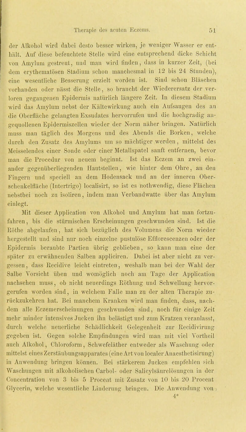 der Alkohol wird dabei desto besser wirken, je weniger Wasser er ent- hält. Auf diese befeuchtete Stelle wird eine entsprechend dicke Schicht von Amylum gestreut, und man wird linden, dass in kurzer Zeit, (bei dem erythematoden Stadium schon manchesmal in 12 bis 24 Stunden), eine wesentliche Besserung erzielt worden ist. Sind schon Bläschen vorhanden oder nässt die Stelle, so braucht der Wiederersatz der ver- loren gegangenen Epidermis natürlich längere Zeit. In diesem Stadium wird das Amylum nebst der Kältewirkung auch ein Aufsaugen des an die Oberfläche gelangten Exsudates hervorrufen und die hochgradig an- gequollenen Epidermiszellen wieder der Norm näher bringen. Natürlich muss man täglich des Morgens und des Abends die Borken, welche durch den Zusatz des Amylums um so mächtiger werden, mittelst des Meisselendes einer Sonde oder einer Metallspatel sanft entfernen, bevor man die Procedur von neuem beginnt. Ist das Eczem an zwei ein- ander gegenüberliegenden Hautstellen, wie hinter dem Ohre, an den Fingern und speciell an dem Hodensack und an der inneren Ober- schenkelfläche (Intertrigo) localisirt, so ist es nothwendig, diese Flächen nebstbei noch zu isoliren, indem man Verbandwatte über das Amylum einlegt. Mit dieser Application von Alkohol und Amylum hat man fortzu- fahren, bis die stürmischen Erscheinungen geschwunden sind. Ist die Rothe abgelaufen, hat sich bezüglich des Volumens die Norm wieder hergestellt und sind nur noch einzelne pustulöse Efflorescenzen oder der Epidermis beraubte Partien übrig geblieben, so kann man eine der später zu erwähnenden Salben appliciren. Dabei ist aber nicht zu ver- gessen , dass Recidive leicht eintreten, weshalb man bei der Wahl der Salbe Vorsicht üben und womöglich noch am Tage der Application nachsehen muss, ob nicht neuerdings Röthung und Schwellung hervor- gerufen worden sind, in welchem Falle man zu der alten Therapie zu- rückzukehren hat. Bei manchem Kranken wird man finden, dass, nach- dem alle Eczemerscheinungen geschwunden sind, noch für einige Zeit mehr minder intensives Jucken ihn belästigt und zum Kratzen veranlasst, durch welche neuerliche Schädlichkeit Gelegenheit zur Recidivirung gegeben ist. Gegen solche Empfindungen wird man mit viel Vortheil auch Alkohol, Chloroform, Schwefeläther entweder als Waschung oder mittelst eines Zerstäubungsapparates (eine Art von löcalerAnaesthetisirung) in Anwendung bringen können. Bei stärkerem Jucken empfehlen sich Waschungen mit alkoholischen Carbol- oder Salicylsäurelösungcn in der (Joncentration von 3 bis 5 Procent mit Zusatz von 10 bis 20 Procent Glycerin, welche wesentliche Linderung bringen. Die Anwendung von > 4*