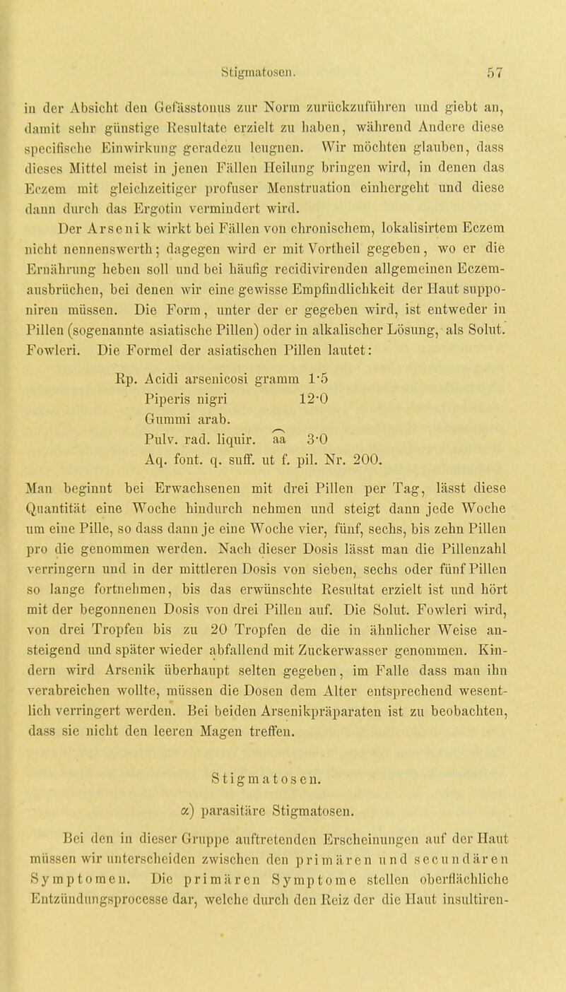 iu der Absicht den Gefässtonus zur Norm zurückzuführen und giebt an, damit sein- günstige Resultate erzielt zu liaben, während Andere diese specifische Einwirkung geradezu leugnen. Wir möchten glauben, dass dieses Mittel meist in jenen Fällen Heilung bringen wird, in denen das Eozem mit gleichzeitiger profuser Menstruation einhergeht und diese dann durch das Ergotin vermindert wird. Der Arsenik wirkt bei Fällen von chronischem, lokalisirtem Eczem nicht nennenswerth; dagegen wird er mit Vortheil gegeben, wo er die Ernährung heben soll und bei häufig recidivirenden allgemeinen Eczem- ausbrüchen, bei denen wir eine gewisse Empfindlichkeit der Haut suppo- niren müssen. Die Form, unter der er gegeben wird, ist entweder in Pillen (sogenannte asiatische Pillen) oder in alkalischer Lösung, als Sohlt. Fowleri. Die Formel der asiatischen Pillen lautet: Rp. Acidi arsenicosi gramm 1'5 Piperis nigri 12*0 Gummi arab. Pulv. rad. liquir. aa 3*0 Aq. font. q. suff. ut f. pil. Nr. 200. Man beginnt bei Erwachsenen mit drei Pillen per Tag, lässt diese Quantität eine Woche hindurch nehmen und steigt dann jede Woche um eine Pille, so dass dann je eine Woche vier, fünf, sechs, bis zehn Pillen pro die genommen werden. Nach dieser Dosis lässt man die Pillenzahl verringern und in der mittleren Dosis von sieben, sechs oder fünf Pillen so lange fortnehmen, bis das erwünschte Resultat erzielt ist und hört mit der begonnenen Dosis von drei Pillen auf. Die Sohlt. Fowleri wird, von drei Tropfen bis zu 20 Tropfen de die in ähnlicher Weise an- steigend und später wieder abfallend mit Zuckerwasser genommen. Kin- dern wird Arsenik überhaupt selten gegeben, im Falle dass man ihn verabreichen wollte, müssen die Dosen dem Alter entsprechend wesent- lich verringert werden. Bei beiden Arsenikpräparaten ist zu beobachten, dass sie nicht den leeren Magen treffen. Stigma tosen. a) parasitäre Stigmatosen. Bei den in dieser Gruppe auftretenden Erscheinungen auf der Haut müssen wir unterscheiden zwischen den primären und secundären Symptomen. Die primären Symptome stellen oberflächliche Eutzündungsprocesse dar, welche durch den Reiz der die Haut insultiren-